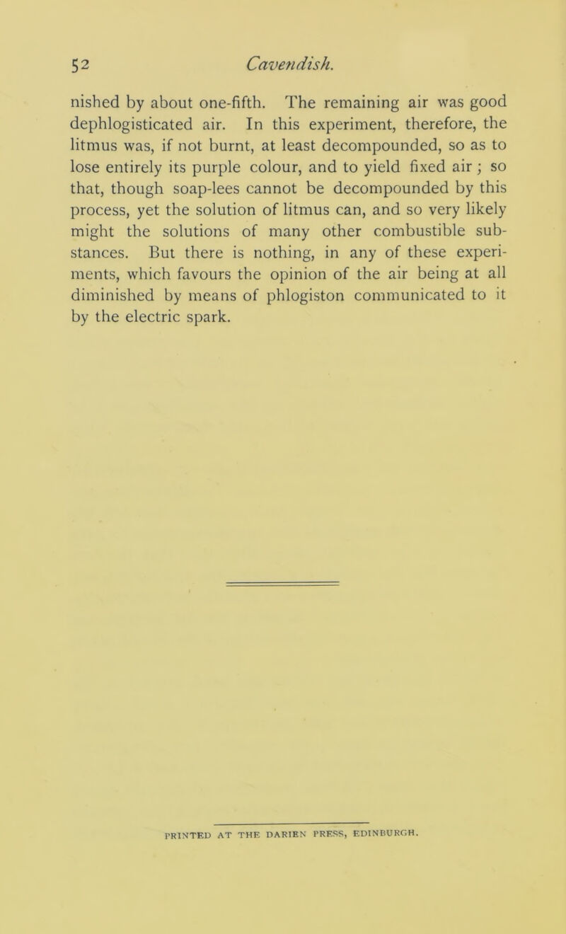 nished by about one-fifth. The remaining air was good dephlogisticated air. In this experiment, therefore, the litmus was, if not burnt, at least decompounded, so as to lose entirely its purple colour, and to yield fixed air ; so that, though soap-lees cannot be decompounded by this process, yet the solution of litmus can, and so very likely might the solutions of many other combustible sub- stances. But there is nothing, in any of these experi- ments, which favours the opinion of the air being at all diminished by means of phlogiston communicated to it by the electric spark. PRINTED AT THE DARIEN PRESS, EDINBURGH.