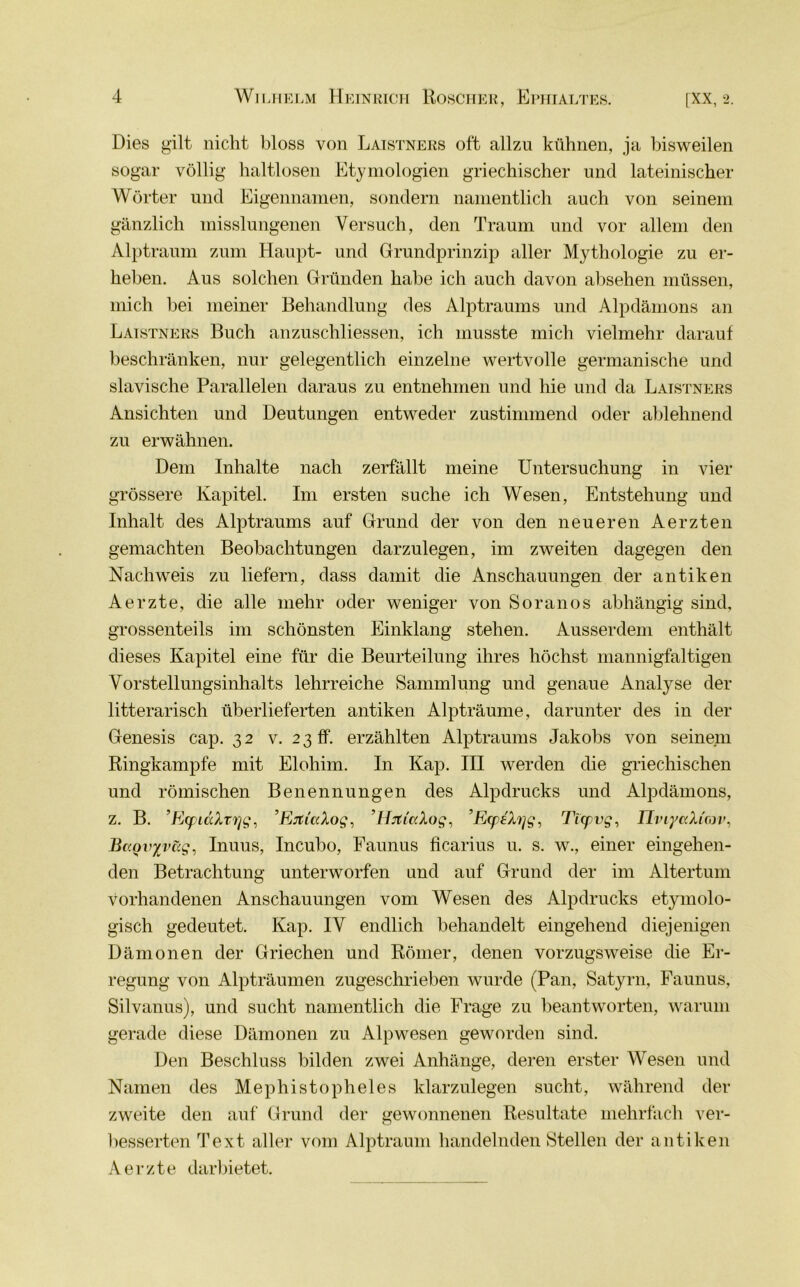 Dies gilt nicht bloss von Laistners oft allzu kühnen, ja bisweilen sogar völlig haltlosen Etymologien griechischer und lateinischer Wörter und Eigennamen, sondern namentlich auch von seinem gänzlich misslungenen Versuch, den Traum und vor allem den Alptraum zum Haupt- und Grundprinzip aller Mythologie zu er- heben. Aus solchen Gründen habe ich auch davon absehen müssen, mich bei meiner Behandlung des Alptraums und Alpdämons an Laistners Buch anzuschliessen, ich musste mich vielmehr darauf beschränken, nur gelegentlich einzelne wertvolle germanische und slavische Parallelen daraus zu entnehmen und hie und da Laistners Ansichten und Deutungen entweder zustimmend oder ablehnend zu erwähnen. Dem Inhalte nach zerfällt meine Untersuchung in vier grössere Kapitel. Im ersten suche ich Wesen, Entstehung und Inhalt des Alptraums auf Grund der von den neueren Aerzten gemachten Beobachtungen darzulegen, im zweiten dagegen den Nachweis zu liefern, dass damit die Anschauungen der antiken Aerzte, die alle mehr oder weniger von Soranos abhängig sind, grossenteils im schönsten Einklang stehen. Ausserdem enthält dieses Kapitel eine für die Beurteilung ihres höchst mannigfaltigen Vorstellungsinhalts lehrreiche Sammlung und genaue Analyse der litterarisch überlieferten antiken Alpträume, darunter des in der Genesis cap. 32 v. 2 3 ff. erzählten Alptraums Jakobs von seinem Ringkampfe mit Elohim. In Kap. III werden die griechischen und römischen Benennungen des Alpdrucks und Alpdämons, z. B. ’EcpiaXrvjg, ’Ejti'ccXog, ’HrtiuXog, ’EtpeXqg, Ticpvg, IlviyaXirov, Baovyväg, Inuus, Incubo, Faunus ficarius u. s. w., einer eingehen- den Betrachtung unterworfen und auf Grund der im Altertum vorhandenen Anschauungen vom Wesen des Alpdrucks etymolo- gisch gedeutet. Kap. IV endlich behandelt eingehend diejenigen Dämonen der Griechen und Römer, denen vorzugsweise die Er- regung von Alpträumen zugeschrieben wurde (Pan, Satyrn, Faunus, Silvanus), und sucht namentlich die Frage zu beantworten, warum gerade diese Dämonen zu Alpwesen geworden sind. Den Beschluss bilden zwei Anhänge, deren erster Wesen und Namen des Mephistopheles klarzulegen sucht, während der zweite den auf Grund der gewonnenen Resultate mehrfach ver- besserten Text aller vom Alptraum handelnden Stellen der antiken Aerzte darbietet.