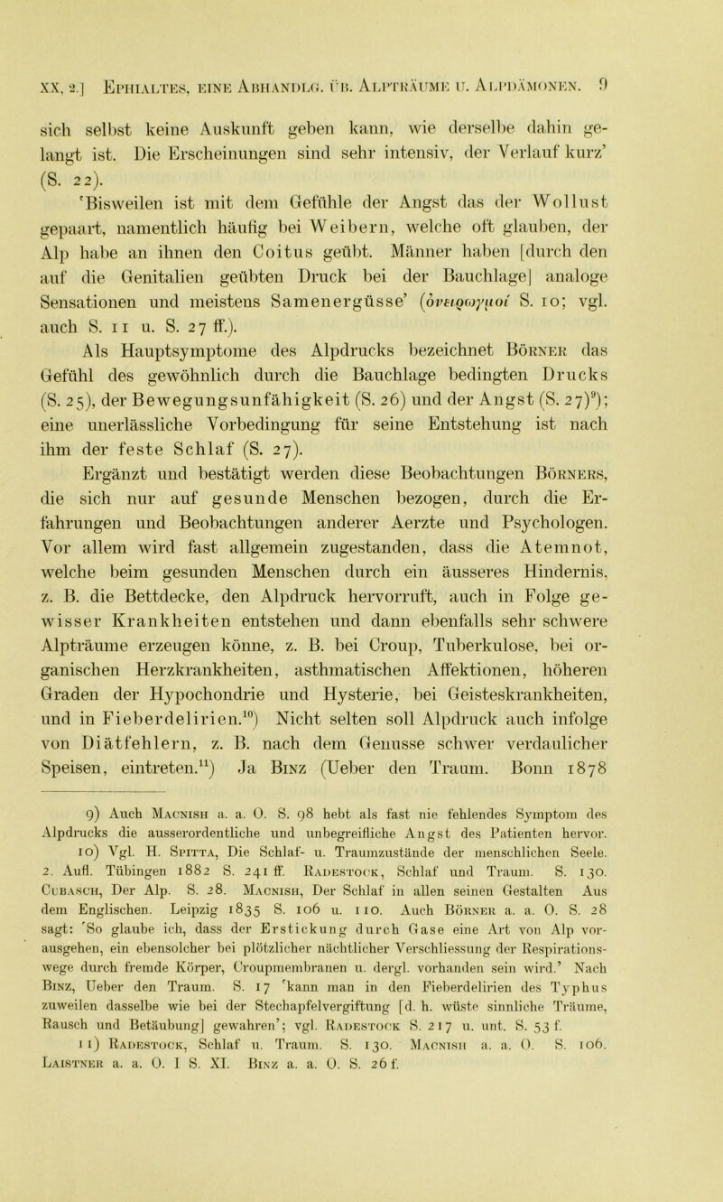 sich selbst keine Auskunft geben kann, wie derselbe dahin ge- langt ist. Die Erscheinungen sind sehr intensiv, der Verlauf kurz’ (S. 22). 'Bisweilen ist mit dem Gefühle der Angst das der Wollust gepaart, namentlich häufig bei Weibern, welche oft glauben, der Alp habe an ihnen den Coitus geübt. Männer haben [durch den auf die Genitalien geübten Druck bei der Bauchlage | analoge Sensationen und meistens Samenergüsse’ (övEiQayiioi S. 10; vgl. auch S. 11 u. S. 2 7 ff.). Als Hauptsymptome des Alpdrucks bezeichnet Börner das Gefühl des gewöhnlich durch die Bauchlage bedingten Drucks (S. 25), der Bewegungsunfähigkeit (S. 26) und der Angst (S. 27)9); eine unerlässliche Vorbedingung für seine Entstehung ist nach ihm der feste Schlaf (S. 27). Ergänzt und bestätigt werden diese Beobachtungen Börners, die sich nur auf gesunde Menschen bezogen, durch die Er- fahrungen und Beobachtungen anderer Aerzte und Psychologen. Vor allem wird fast allgemein zugestanden, dass die Atemnot, welche beim gesunden Menschen durch ein äusseres Hindernis, z. B. die Bettdecke, den Alpdruck hervorruft, auch in Folge ge- wisser Krankheiten entstehen und dann ebenfalls sehr schwere Alpträume erzeugen könne, z. B. bei Croup, Tuberkulose, bei or- ganischen Herzkrankheiten, asthmatischen Affektionen, höheren Graden der Hypochondrie und Hysterie, bei Geisteskrankheiten, und in Fieberdelirien.10) Nicht selten soll Alpdruck auch infolge von Diätfehlern, z. B. nach dem Genüsse schwer verdaulicher Speisen, eintreten.11) Ja Binz (Ueber den Traum. Bonn 1878 9) Auch Macnish a. a. 0. S. 98 hebt als fast nie fehlendes Symptom des Alpdrucks die ausserordentliche und unbegreifliche Angst des Patienten hervor. 10) Vgl. H. Spitta, Die Schlaf- u. Traumzustände der menschlichen Seele. 2. Aufl. Tübingen 1882 S. 241 ff. Radestock, Schlaf und Traum. S. 130. CCBasch, Der Alp. S. 28. Macnish, Der Schlaf in allen seinen Gestalten Aus dem Englischen. Leipzig 1835 S. 106 u. 1 10. Auch Börner a. a. 0. S. 28 sagt: 'So glaube ich, dass der Erstickung durch Gase eine Art von Alp vor- ausgehen, ein ebensolcher bei plötzlicher nächtlicher Verschliessung der Respirations- wege durch fremde Körper, Croupmembranen u. dergl. vorhanden sein wird.’ Nach Binz, Ueber den Traum. S. 17 fkann man in den Fieberdelirien des Typhus zuweilen dasselbe wie bei der Stechapfelvergiftung [d. h. wüste sinnliche Träume, Rausch und Betäubung] gewahren’; vgl. Radestock S. 2 17 u. unt. S. 53 f. 11) Radestock, Schlaf u. Traum. S. 130. Macnish a. a. 0. S. 106. Laistner a. a. 0. I S. XI. Binz a. a. 0. S. 26 f.
