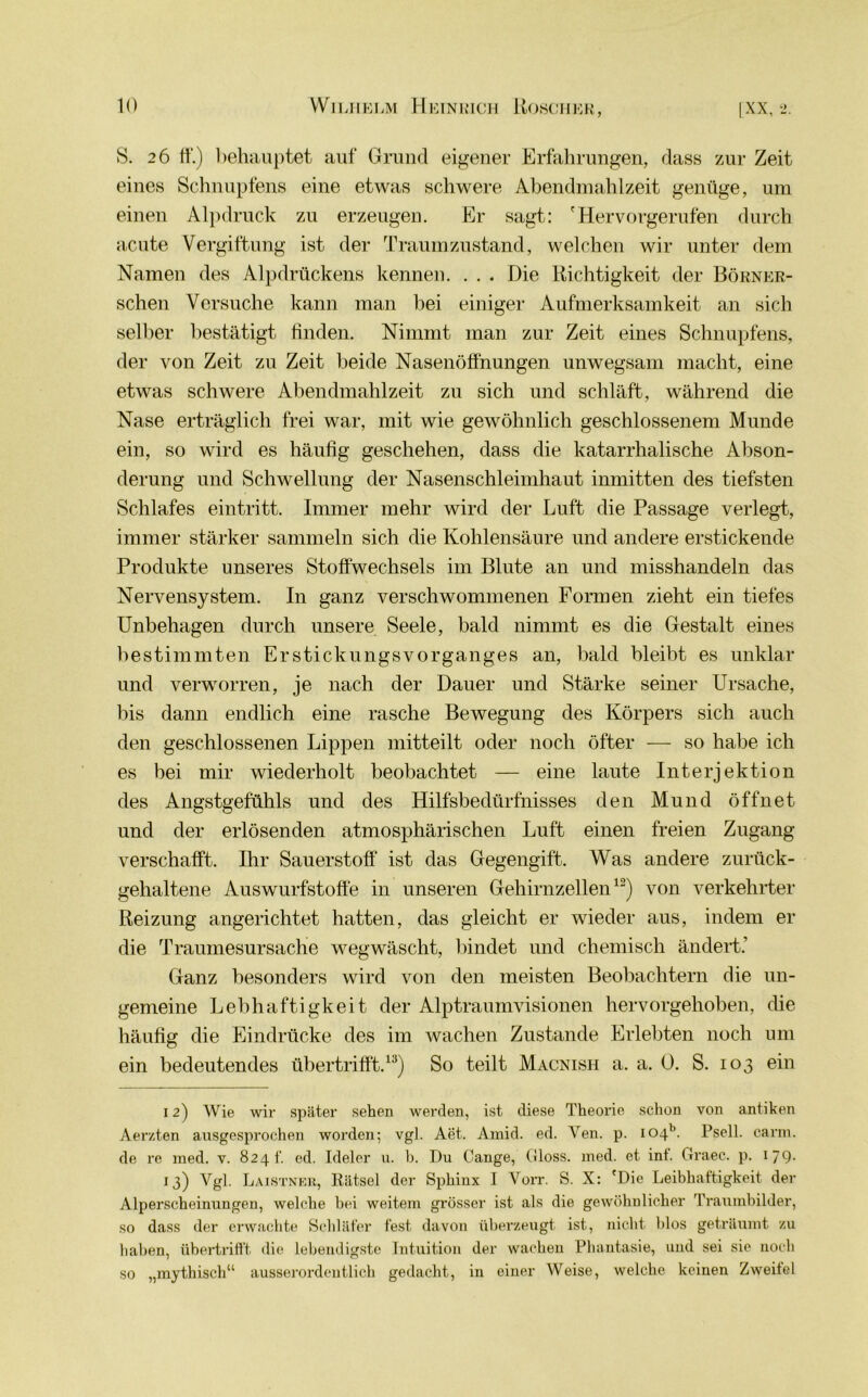 S. 26 ff.) behauptet auf Grund eigener Erfahrungen, dass zur Zeit eines Schnupfens eine etwas schwere Abendmahlzeit genüge, um einen Alpdruck zu erzeugen. Er sagt: 'Hervorgerufen durch acute Vergiftung ist der Traumzustand, welchen wir unter dem Namen des Alpdrückens kennen. . . . Die Richtigkeit der Börner- schen Versuche kann man bei einiger Aufmerksamkeit an sich selber bestätigt finden. Nimmt man zur Zeit eines Schnupfens, der von Zeit zu Zeit beide Nasenöffnungen unwegsam macht, eine etwas schwere Abendmahlzeit zu sich und schläft, während die Nase erträglich frei war, mit wie gewöhnlich geschlossenem Munde ein, so wird es häufig geschehen, dass die katarrhalische Abson- derung und Schwellung der Nasenschleimhaut inmitten des tiefsten Schlafes eintritt. Immer mehr wird der Luft die Passage verlegt, immer stärker sammeln sich die Kohlensäure und andere erstickende Produkte unseres Stoffwechsels im Blute an und misshandeln das Nervensystem. In ganz verschwommenen Formen zieht ein tiefes Unbehagen durch unsere Seele, bald nimmt es die Gestalt eines bestimmten Erstickungsvorganges an, bald bleibt es unklar und verworren, je nach der Dauer und Stärke seiner Ursache, bis dann endlich eine rasche Bewegung des Körpers sich auch den geschlossenen Lippen mitteilt oder noch öfter — so habe ich es bei mir wiederholt beobachtet — eine laute Interjektion des Angstgefühls und des Hilfsbedürfnisses den Mund öffnet und der erlösenden atmosphärischen Luft einen freien Zugang verschafft. Ihr Sauerstoff ist das Gegengift. Was andere zurück- gehaltene Auswurfstoffe in unseren Gehirnzellen12) von verkehrter Reizung angerichtet hatten, das gleicht er wieder aus, indem er die Traumesursache wegwäscht, bindet und chemisch ändert.' Ganz besonders wird von den meisten Beobachtern die un- gemeine Lebhaftigkeit der Alptraumvisionen hervorgehoben, die häufig die Eindrücke des im wachen Zustande Erlebten noch um ein bedeutendes übertrifft.13) So teilt Macnish a. a. 0. S. 103 ein 12) Wie wir später sehen werden, ist diese Theorie schon von antiken Aerzten ausgesprochen worden; vgl. Aet. Amid. ed. Yen. p. I04b. Psell. carm. de re med. v. 824 t. ed. Ideler u. b. Du (lange, Gloss. med. et int. Graec. p. 179- 13) Vgl. Laistnek, liätsel der Sphinx I Vorr. S. X: 'Die Leibhaftigkeit der Alperscheinungen, welche bei weitem grösser ist als die gewöhnlicher Traumbilder, so dass der erwachte Schläfer fest davon überzeugt ist, nicht blos geträumt zu haben, übertrifft die lebendigste Intuition der wachen Phantasie, und sei sie noch so „mythisch“ ausserordentlich gedacht, in einer Weise, welche keinen Zweitel