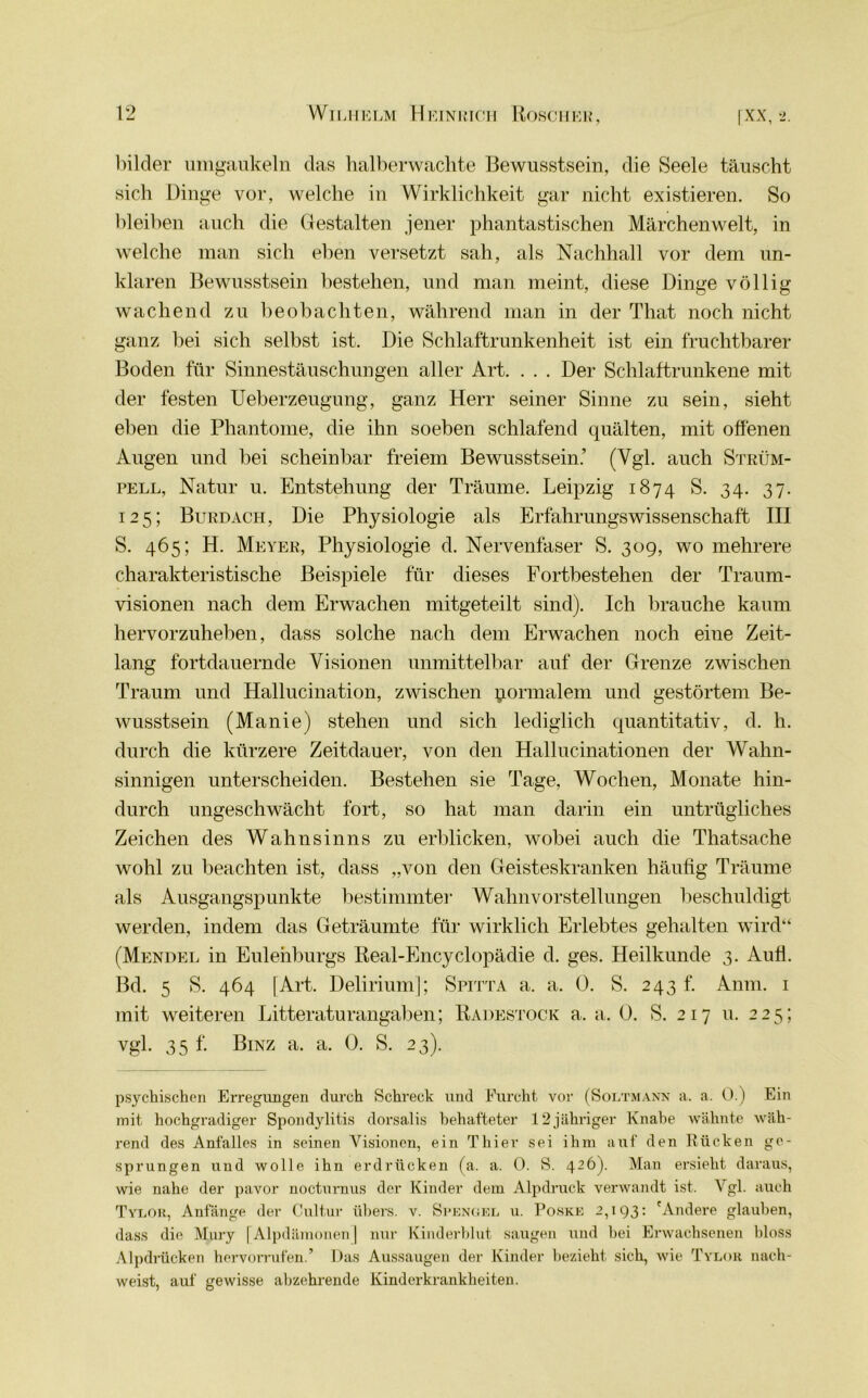 bilder umgaukeln das halberwachte Bewusstsein, die Seele täuscht sich Dinge vor, welche in Wirklichkeit gar nicht existieren. So bleiben auch die Gestalten jener phantastischen Märchenwelt, in welche man sich eben versetzt sah, als Nachhall vor dem un- klaren Bewusstsein bestehen, und man meint, diese Dinge völlig wachend zu beobachten, während man in der That noch nicht ganz bei sich selbst ist. Die Schlaftrunkenheit ist ein fruchtbarer Boden für Sinnestäuschungen aller Art. . . . Der Schlaftrunkene mit der festen Ueberzeugung, ganz Herr seiner Sinne zu sein, sieht eben die Phantome, die ihn soeben schlafend quälten, mit offenen Augen und bei scheinbar freiem Bewusstsein.’ (Vgl. auch Strüm- pell, Natur u. Entstehung der Träume. Leipzig 1874 S. 34. 37. 125; Burdach, Die Physiologie als Erfährungswissenschaft III S. 465; H. Meyer, Physiologie d. Nervenfaser S. 30g, wo mehrere charakteristische Beispiele für dieses Fortbestehen der Traum- visionen nach dem Erwachen mitgeteilt sind). Ich brauche kaum hervorzuheben, dass solche nach dem Erwachen noch eine Zeit- lang fortdauernde Visionen unmittelbar auf der Grenze zwischen Traum und Hallucination, zwischen formalem und gestörtem Be- wusstsein (Manie) stehen und sich lediglich quantitativ, d. h. durch die kürzere Zeitdauer, von den Hallucinationen der Wahn- sinnigen unterscheiden. Bestehen sie Tage, Wochen, Monate hin- durch ungeschwächt fort, so hat man darin ein untrügliches Zeichen des Wahnsinns zu erblicken, wobei auch die Thatsache wohl zu beachten ist, dass „von den Geisteskranken häufig Träume als Ausgangspunkte bestimmter Wahnvorstellungen beschuldigt werden, indem das Geträumte für wirklich Erlebtes gehalten wird“ (Mendel in Eulenburgs Real-Encyclopädie d. ges. Heilkunde 3. Aufi. Bd. 5 S. 464 [Art. Delirium]; Spitta a. a. 0. S. 243 f. Anm. 1 mit weiteren Litteraturangaben; Radestock a. a. 0. S. 217 u. 225; vgl. 35 f. Binz a. a. 0. S. 23). psychischen Erregungen durch Schreck und Furcht vor (Soltmann a. a. 0.) Ein mit hochgradiger Spondylitis dorsalis behafteter 12jähriger Knabe wähnte wäh- rend des Anfalles in seinen Visionen, ein Thier sei ihm auf den Rücken ge- sprungen und wolle ihn erdrücken (a. a. 0. S. 426). Man ersieht daraus, wie nahe der pavor noctm-nus der Kinder dem Alpdruck verwandt ist. Vgl. auch Tylor, Anfänge der Cultur übers, v. Spengel u. Poske 2,193: 'Andere glauben, dass die Mury [Alpdämonen] nur Kinderblut saugen und bei Erwachsenen bloss Alpdrücken hervorrufen.’ Das Aussaugen der Kinder bezieht sich, wie Tylor nach- weist, auf gewisse abzehrende Kinderkrankheiten.
