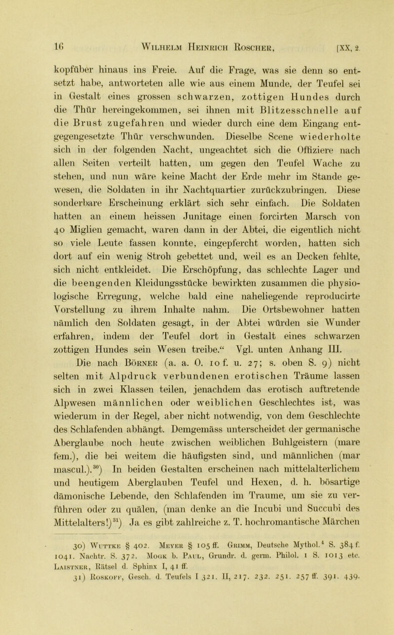 kopfüber hinaus ins Freie. Auf die Frage, was sie denn so ent- setzt habe, antworteten alle wie aus einem Munde, der Teufel sei in Gestalt eines grossen schwarzen, zottigen Hundes durch die Thür hereingekommen, sei ihnen mit Blitzesschnelle auf die Brust zu gefahren und wieder durch eine dem Eingang ent- gegengesetzte Thür verschwunden. Dieselbe Scene wiederholte sich in der folgenden Nacht, ungeachtet sich die Offiziere nach allen Seiten verteilt hatten, um gegen den Teufel Wache zu stehen, und nun wäre keine Macht der Erde mehr im Stande ge- wesen, die Soldaten in ihr Nachtquartier zurückzubringen. Diese sonderbare Erscheinung erklärt sich sehr einfach. Die Soldaten hatten an einem heissen Junitage einen forcirten Marsch von 40 Miglien gemacht, waren dann in der Abtei, die eigentlich nicht so viele Leute fassen konnte, eingepfercht worden, hatten sich dort auf ein wenig Stroh gebettet und, weil es an Decken fehlte, sich nicht entkleidet. Die Erschöpfung, das schlechte Lager und die beengenden Kleidungsstücke bewirkten zusammen die physio- logische Erregung, welche bald eine naheliegende reproducirte Vorstellung zu ihrem Inhalte nahm. Die Ortsbewohner hatten nämlich den Soldaten gesagt, in der Abtei würden sie Wunder erfahren, indem der Teufel dort in Gestalt eines schwarzen zottigen Hundes sein Wesen treibe.“ Vgl. unten Anhang III. Die nach Börner (a. a. 0. 10 f. u. 27; s. oben S. 9) nicht selten mit Alpdruck verbundenen erotischen Träume lassen sich in zwei Klassen teilen, jenachdem das erotisch auftretende Alp wesen männlichen oder weiblichen Geschlechtes ist, was wiederum in der Regel, aber nicht notwendig, von dem Geschlechte des Schlafenden abhängt. Demgemäss unterscheidet der germanische Aberglaube noch heute zwischen weiblichen Buhlgeistern (mare fern.), die bei weitem die häufigsten sind, und männlichen (mar mascul.).30) In beiden Gestalten erscheinen nach mittelalterlichem und heutigem Aberglauben Teufel und Hexen, d. h. bösartige dämonische Lebende, den Schlafenden im Traume, um sie zu ver- führen oder zu quälen, (man denke an die Incubi und Succubi des Mittelalters!)31) Ja es gibt zahlreiche z. T. hochromantische Märchen 30) Wuttke § 402. Meyer § 105 ü'. Grimm, Deutsche Mythol.4 S. 3841’. 1041. Nachtr. S. 372. Mogk b. Paul, Grundr. d. germ. Philol. 1 S. 1013 etc. Laistner, Rätsel d. Sphinx I, 41 ff. 31) Roskofe, Gesell, d. Teufels I321. 11,217. 232. 251. 257 ff. 391. 439.