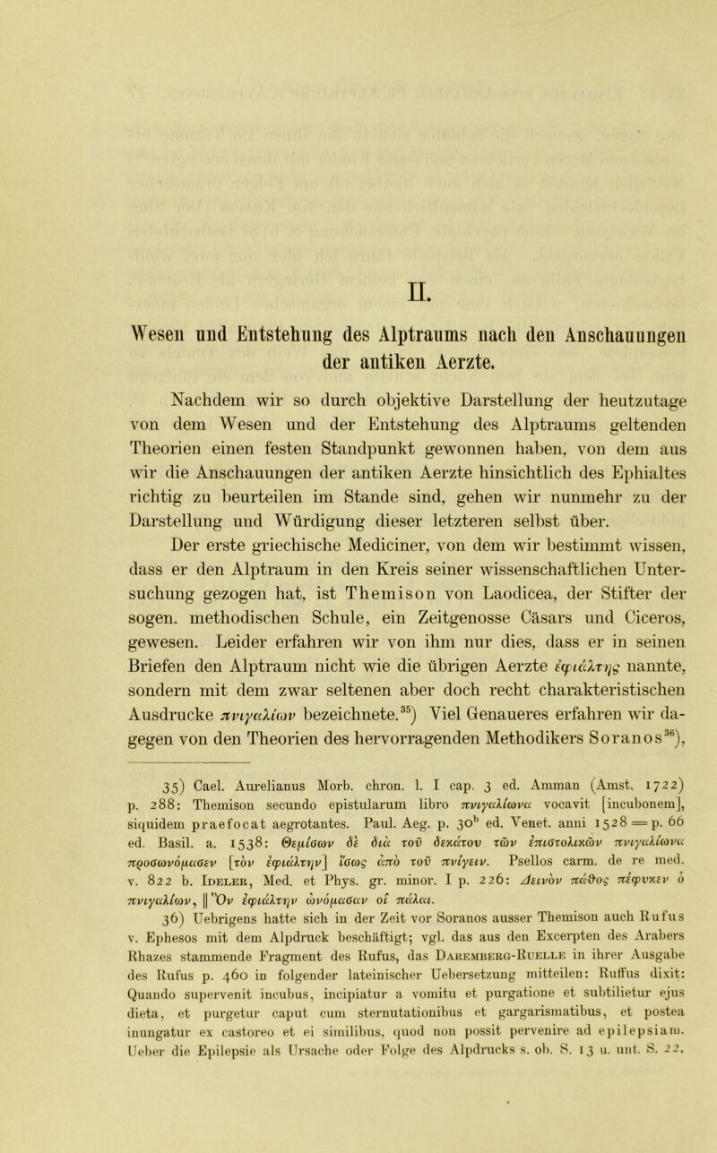 n. Wesen nnd Entstehung des Alptraums nach den Anschauungen der antiken Aerzte. Nachdem wir so durch objektive Darstellung der heutzutage von dem Wesen und der Entstehung des Alptraums geltenden Theorien einen festen Standpunkt gewonnen haben, von dem aus wir die Anschauungen der antiken Aerzte hinsichtlich des Ephialtes richtig zu beurteilen im Stande sind, gehen wir nunmehr zu der Darstellung und Würdigung dieser letzteren selbst über. Der erste griechische Mediciner, von dem wir bestimmt wissen, dass er den Alptraum in den Kreis seiner wissenschaftlichen Unter- suchung gezogen hat, ist Themison von Laodicea, der Stifter der sogen, methodischen Schule, ein Zeitgenosse Casars und Ciceros, gewesen. Leider erfahren wir von ihm nur dies, dass er in seinen Briefen den Alptraum nicht wie die übrigen Aerzte icpiaXrrjg nannte, sondern mit dem zwar seltenen aber doch recht charakteristischen Ausdrucke jtviyaXicov bezeichnete.35) Viel Genaueres erfahren wir da- gegen von den Theorien des hervorragenden Methodikers Soranos36), 35) Cael. Aurelianus Morb. chron. 1. I cap. 3 ed. Amman (Amst. 1722) p. 288: Themison secundo epistularum libro TtviyaUcova vocavit [incuboneml, siquidem praefocat aegrotantes. Paul. Aeg. p. 301j ed. Venet. anni 1528 =p. 66 ed. Basil. a. 1538: Se^ilGcov ö'e öia tov öexcctov rav EiuGzohnCov nviycdüovu 7iQOGG>v6jjL(xG£v [tov EcpiühTijvj l'Gcog ano zov nviyEzv. Psellos carm. de re med. v. 822 b. Ideler, Med. et Phys. gr. minor. I p. 226: 2Ielv'ov 7t<X'&og nEcpvxEv 6 nviyaUtov, || Ov EcpLccXzr]v lovojiaGav ot nccXcu. 36) Uebrigens hatte sich in der Zeit vor Soranos ausser Themison auch Rufus v. Ephesos mit dem Alpdruck beschäftigt-, vgl. das aus den Excerpten des Arabers Rhazes stammende Fragment des Rufus, das Daremberg-Ruelle in ihrer Ausgabe des Rufus p. 460 in folgender lateinischer Uebersetzung mitteilen: Rullus dixit: Quando supervenit incubus, incipiatur a vomitu et purgatione et subtilietur ejus dieta, et purgetur caput cum sternutationibus et gargarismatibus, et postea inungatur ex castoreo et ei similibus, quod non possit pervenire ad epilepsiaru.