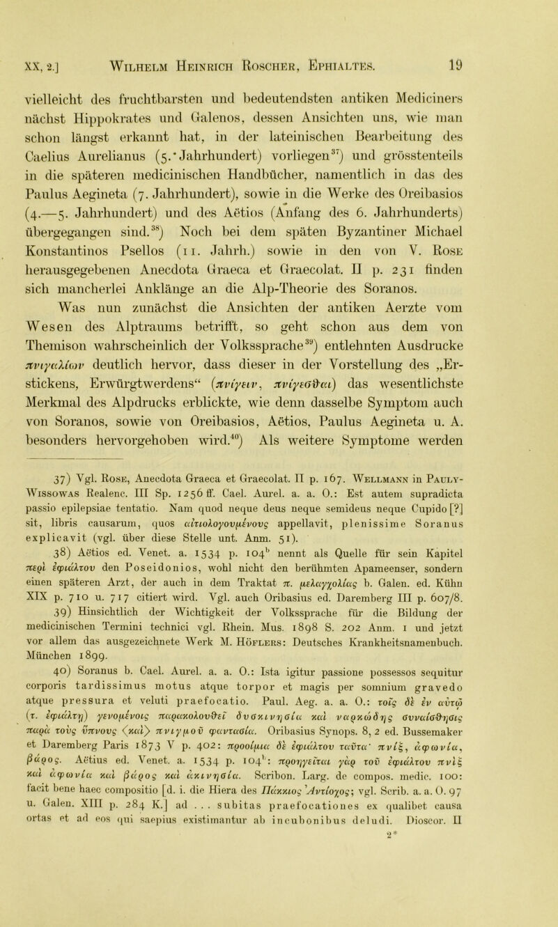 vielleicht des fruchtbarsten und bedeutendsten antiken Mediciners nächst Hippokrates und Galenos, dessen Ansichten uns, wie man schon längst erkannt hat, in der lateinischen Bearbeitung des Caelius Aurelianus (5.* Jahrhundert) vorliegen37) und grösstenteils in die späteren medicinischen Handbücher, namentlich in das des Paulus Aegineta (7. Jahrhundert), sowie in die Werke des Oreibasios (4.—5. Jahrhundert) und des Aetios (Anfang des 6. Jahrhunderts) übergegangen sind.38) Noch bei dem späten Byzantiner Michael Konstantinos Psellos (11. Jahrh.) sowie in den von V. Rose herausgegebenen Anecdota Graeca et Ctraecolat. II p. 231 finden sich mancherlei Anklänge an die Alp-Theorie des Soranos. Was nun zunächst die Ansichten der antiken Aerzte vom Wesen des Alptraums betrifft, so geht schon aus dem von Themison wahrscheinlich der Volkssprache39) entlehnten Ausdrucke jtviyaXiav deutlich hervor, dass dieser in der Vorstellung des „Er- stickens, Erwürgtwerdens“ (Jtviyeiv, xviytG'&ta) das wesentlichste Merkmal des Alpdrucks erblickte, wie denn dasselbe Symptom auch von Soranos, sowie von Oreibasios, Aetios, Paulus Aegineta u. A. besonders hervorgehoben wird.40) Als weitere Symptome werden 37) Vgl. Rose, Anecdota Graeca et Graecolat. II p. 167. Wellmann in Pauly- Wissowas Realenc. III Sp. 1256 ff. Cael. Aurel, a. a. 0.: Est autem supradicta passio epilepsiae tentatio. Nam quod neque deus neque semideus neque Cupido [?] sit, libris causarum, quos aizioXoyov^ievovg appellavit, plenissime Soranus explicavit (vgl. über diese Stelle unt. Anm. 51). 38) Aetios ed. Yenet. a. 1534 p. ioqb nennt als Quelle für sein Kapitel icpuxlzov den Poseidonios, wohl nicht den berühmten Apameenser, sondern einen späteren Arzt, der auch in dem Traktat n. fiEXayyoUug b. Galen, ed. Kühn XIX p. 710 u. 7 1 7 citiert wird. Ygl. auch Oribasius ed. Daremberg III p. 607/8. 39) Hinsichtlich der Wichtigkeit der Volkssprache für die Bildung der medicinischen Termini technici vgl. Rhein. Mus. 1898 S. 202 Anm. 1 und jetzt vor allem das ausgezeichnete Werk M. Höflers: Deutsches Krankheitsnamenbuch. München 1899. 40) Soranus b. Cael. Aurel, a. a. 0.: Ista igitur passione possessos sequitur corporis tardissimus motus atque torpor et magis per somnium gravedo atque pressura et veluti praefocatio. Paul. Aeg. a. a. 0.: zoig öh iv avzä (t. EcpidXr't]) ysvofievoig nccQaxoXov&si: öv Gxivrjß lu xcd v<xQ%cäöi]g ßvvuia&rjßig nctQu zovg vnvovg <Jcat> nviyfiov cpavzuaicc. Oribasius Synops. 8,2 ed. Bussemaker et Daremberg Paris 1873 V p. 402: n^ooCfucc ös icpiccXzov zavzu' jtWlj, ucpcovia, ßuQog. Aetius ed. Venet. a. 1534 P- 104'': n^oi]yeizca yctQ zov icpiuXzov nvlig tim ucpiovLci neu ßügog xcä axLVTjßia. Scribon. Larg. de compos. medic. 100: tacit bene haec compositio | d. i. die Hiera des Iluxxiog 'Avzloyog-, vgl. Scrib. a. a. 0. 97 u. Galen. XIII p. 284 K.J ad ... subitas praefocationes ex qualibet causa ortas et ad eos qui saepius existimantur ab incubonibus deludi. Dioscor. H