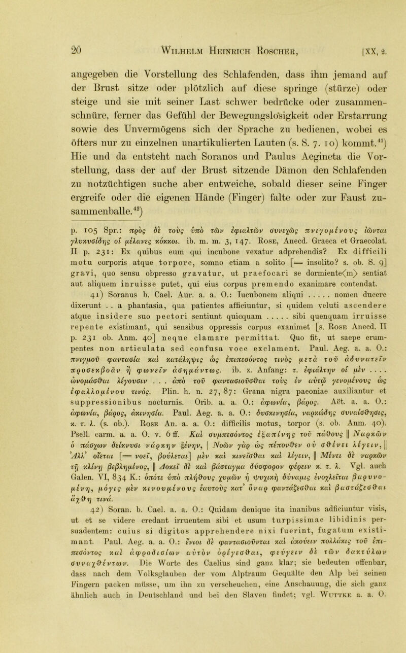 angegeben die Vorstellung des Schlafenden, dass ihm jemand auf der Brust sitze oder plötzlich auf diese springe (stürze) oder steige und sie mit seiner Last schwer bedrücke oder zusammen- schnüre, ferner das Gefühl der Bewegungslosigkeit oder Erstarrung sowie des Unvermögens sich der Sprache zu bedienen, wobei es öfters nur zu einzelnen unartikulierten Lauten (s. S. 7. 10) kommt.41) Hie und da entsteht nach Soranos und Paulus Aegineta die Vor- stellung, dass der auf der Brust sitzende Dämon den Schlafenden zu notzüchtigen suche aber entweiche, sobald dieser seine Finger ergreife oder die eigenen Hände (Finger) falte oder zur Faust zu- sammenballe.42) p. 105 Spr.: ng'og df zovg vno xS>v EcpiaXxiäv ßvvsycog nviyo^isvovg iüvxai yXvKvßiSxjg ol /.liXarsg kokkol. ib. m. m. 3, 147. Rose, Anecd. Graeca et Graecolat. II p. 231: Ex quibus eum qui incubone vexatur adprehendis? Ex difficili motu corporis atque torpore, somno etiam a solito [= insolito? s. ob. S. 9] gravi, quo sensu obpresso gravatur, ut praefocari se dormiente<m)> sentiat aut aliquem inruisse putet, qui eius corpus premendo exanimare contendat. 41) Soranus b. Cael. Aur. a. a. 0.: Iucubonem aliqui nomen ducere dixerunt . . a phantasia, qua patientes afficiuntur, si quidem veluti ascendere atque insidere suo pectori sentiunt quicquam sibi quenquam irruisse repente existimant, qui sensibus oppressis corpus exanimet [s. Rose Anecd. II p. 231 ob. Anm. 40] neque clamare permittat. Quo fit, ut saepe eruni- pentes non articulata sed confusa voce exclament. Paul. Aeg. a. a. 0.: 7xviyfiov cpavxaßia Kal KaxäXr]i\ug tog ininEßövxog xivog (isxa xov aSwaxsiv nqoßEKßoav 7) cpcovsLv &ß t] juxvxcog. ib. z. Anfang: r. icpiaXxrjv ol {i'ev . . . . avoficcßd'aL Xiyovßiv . . . ano xov cpavxaßtovßQ'ai zovg iv avxtfi yevofisvovg cog icpaXXo (aevov xivog. Plin. h. n. 27,87: Grana nigra paeoniae auxiliantur et suppressionibus nocturnis. Orib. a. a. 0.: acpcovia, ßagog. Aet. a. a. 0.: äcpcovia, ßagog, aKivijßi'a. Paul. Aeg. a. a. 0.: 8vßKiVT]ßia, vaQKcbörjg ßvvaiß&rjßig, k. x. X. (s. ob.). Rose An. a. a. 0.: difficilis motus, torpor (s. ob. Anm. 40). Psell. carm. a. a. 0. v. 6 ff. Kal ßv^inEßövxog i^anivrjg xov na&ovg || NaQKcöv b ndßyoov ösiKvvßL vaQxrjv £evtjv, | Nocbv yay ibg ninov&Ev o v ßd'Evei Xtyeiv, || ’AXX' oiExai [= voei, ßovXsxai] (xev Kal KivEiß&ai Kal XsyEiv, || Mevel de vaQKÜv zf] kXlvx1 ßsßXrjfiEvog, || Aokel 8e Kal ßdßxayfia SvßcpoQOv tpEQEiv k. x. X. Vgl. auch Galen. VI, 834 K.: onozs vno nXij&ovg yvf.imv 1) x^vyiKr] dvva/ug EvoyXEixai ßagvvo- jxivrj, |ixöyig /.i'ev KLVovfiivovg Eavxovg Kax' ovag cpavxdfeßd'ai Kal ßaOzd^Eß&ai a%&rj xivu. 42) Soran. b. Cael. a. a. 0.: Quidam denique ita inanil)us adficiuntur visis, ut et se videre credant irruentem sibi et usum turpissimae libidinis per- suadentem: cuius si digitos apprehendere nixi fuerint, fugatum existi- mant. Paul. Aeg. a. a. 0.: evlol 8e cpavxaßiovvxai Kal aKovEiv noXXäxig ron tni- nEßovzog Kal dcpqo8ißlcov avxov OQsyEß&ai, cpEvyEiv 8e xcöv 8axx vXco v Gvva%&ivTcov. Die Worte des Caelius sind ganz klar; sie bedeuten offenbar, dass nach dem Volksglauben der vom Alptraum Gequälte den Alp bei seinen Fingern packen müsse, um ihn zu verscheuchen, eine Anschauung, die sich ganz ähnlich auch in Deutschland und bei den Slaven findet; vgl. Wuttke a. a. 0.