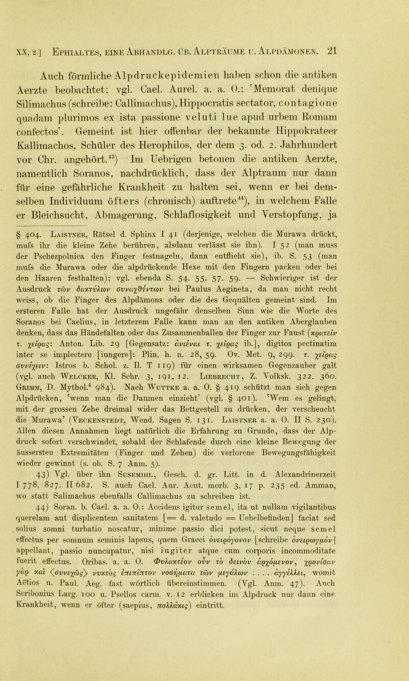 Auch förmliche Alpdruckepidemien haben schon die antiken Aerzte beobachtet; vgl. Cael. Aurel, a. a. ().: 'Memorat denique Silimachus (schreibe: Callimachus), Hippocratis sectator, contagione quadam plurimos ex ista passione veluti lue apud urbem Romam confectos’. Gemeint ist hier offenbar der bekannte Hippokrateer Kallimachos, Schüler des Herophilos, der dem 3. od. 2. Jahrhundert vor Chr. angehört.43) Im Uebrigen betonen die antiken Aerzte, namentlich Soranos, nachdrücklich, dass der Alptraum nur dann für eine gefährliche Krankheit zu halten sei, wenn er bei dem- selben Individuum öfters (chronisch) auftrete44), in welchem Falle er Bleichsucht, Abmagerung, Schlaflosigkeit und Verstopfung, ja § 404. Laistner, Rätsel d. Spliinx I 41 (derjenige, welchen die Murawa drückt, mufs ihr die kleine Zehe berühren, alsdann verlässt sie ihn). I 52 (man muss der Pschezpolnica den Finger festnageln, dann entflieht sie), ib. S. 53 (man mufs die Murawa oder die alpdrückende Hexe mit den Fingern packen oder hei den Haaren festhalten); vgl. ebenda S. 54. 55. 57. 59. — Schwieriger ist der Ausdruck xcdv daxxvXcov Gvvayd’Evxcov bei Paulus Aegineta, da man nicht recht weiss, ob die Finger des Alpdämons oder die des Gequälten gemeint sind. Im ersteren Falle hat der Ausdruck ungefähr denselben Sinn wie die Worte des Soranos bei Caelius, in letzterem Falle kann man an den antiken Aberglauben denken, dass das Händefalten oder das Zusammenballen der Finger zur Faust (xjmmv r. yEioag: Anton. Lib. 29 [Gegensatz: aviivca x. %EiQag ib.], digitos pectinatim inter se implectere |iungere]: Plin. h. n. 28,59. Ov. Met. 9,299. x. ysiQag 6vve%£iv: Istros b. Schol. z. II. T 119) für einen wirksamen Gegenzauber galt (vgl. auch Welcher, Kl. Sehr. 3, 191, 12. Liebrecht, Z. Volksk. 322. 360. Grimm, D. Mythol.4 984). Nach Wuttke a. a. 0. § 419 schützt man sich gegen Alpdrücken, 'wenn man die Daumen einzieht’ (vgl. § 401). 'Wem es gelingt, mit der grossen Zehe dreimal wider das Bettgestell zu drücken, der verscheucht die Murawa’ (Veckenstedt, Wend. Sagen S. 131. Laistner a. a. 0. II S. 230). Allen diesen Annahmen liegt natürlich die Erfahrung zu Grunde, dass der Alp- druck sofort verschwindet, sobald der Schlafende durch eine kleine Bewegung der äussersten Extremitäten (Finger und Zehen) die verlorene Bewegungsfähigkeit wieder gewinnt (s. ob. S. 7 Anm. 5). 43) Vgl. über ihn Susemihl, Gesch. d. gr. Litt, in d. Alexandrinerzeit I 778. 827. II 682. S. auch Cael. Aur. Acut. morb. 3, 17 p. 235 cd. Amman, wo statt Salimachus ebenfalls Callimachus zu schreiben ist. 44) Soran. b. Cael. a. a. 0.: Accidens igitur semel, ita ut nullam vigilantibus querelam aut displicentem sanitatem |= d. valetudo = Uebelbefinden] faciat sed solius somni turbatio noscatur, minime passio dici potest, sicut neque semel effectus per somnum seminis lapsus, quem Graeci ovsiQoyovov [schreibe övEiQcoyfiov \ appellant, passio nuncupatur, nisi iugiter atque cum corporis incommoditate fuerit effectus. Oribas. a. a. 0. <I>vXaHX£Ov ovv xd deivdv aQ%6(i£vov, y^oviGav yuQ Kal <(ßvv£ycög)> vvxxug inmlnxov voßi'jfiaxa xeov fisyaXcav .... ayyiXlEi, womit Atitios u. Paul. Aeg. fast wörtlich übereinstimmen. (Vgl. Anm. 47). Auch Scribonius Larg. 100 u. Psellos carm. v. 12 erblicken im Alpdruck nur dann eine Krankheit, wenn er öfter (saepius, noXXüyug) eintritt.