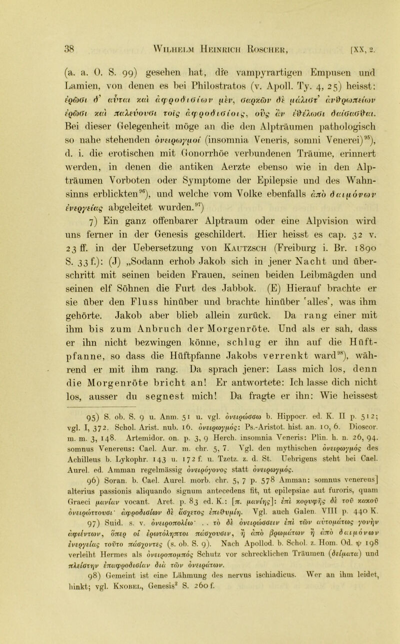 (a. a. 0. S. 99) gesehen hat, die vampyrartigen Empusen und Lamien, von denen es hei Philostratos (v. Apoll. Ty. 4, 25) heisst: EQäöi ai'rat xat acpQodiöiav [ihr, GaQxäv dt iiccXiGt ävfrQforteitov £QäGi xa't JtaXevovGi roig arpQOÖ 16ioiq, ovg av tWAwfJt datGaG&ai. Bei dieser Gelegenheit möge an die den Alpträumen pathologisch so nahe stehenden oveiQojy^oi (insomnia Veneris, somni Venerei)95), d. i. die erotischen mit Gonorrhöe verbundenen Träume, erinnert werden, in denen die antiken Aerzte ebenso wie in den Alp- träumen Vorboten oder Symptome der Epilepsie und des Wahn- sinns erblickten96), und welche vom Volke ebenfalls cat'o öat^övov Evegyeiag abgeleitet wurden.97) 7) Ein ganz olfenbarer Alptraum oder eine Alpvision wird uns ferner in der Genesis geschildert. Hier heisst es cap. 32 v. 23 ff. in der Uebersetzung von Kautzsch (Freiburg i. Br. 1890 S. 33h)- (J) „Sodann erhob Jakob sich in jener Nacht und über- schritt mit seinen beiden Frauen, seinen beiden Leibmägden und seinen elf Söhnen die Furt des Jabbok. (E) Hierauf brachte er sie über den Fluss hinüber und brachte hinüber 'alles’, was ihm gehörte. Jakob aber blieb allein zurück. Da rang einer mit ihm bis zum Anbruch der Morgenröte. Und als er sah, dass er ihn nicht bezwingen könne, schlug er ihn auf die Hüft- pfanne, so dass die Hüftpfanne Jakobs verrenkt ward98), wäh- rend er mit ihm rang. Da sprach jener: Lass mich los, denn die Morgenröte bricht an! Er antwortete: Ich lasse dich nicht los, ausser du segnest mich! Da fragte er ihn: Wie heissest 95) S. ob. S. 9 u. Anm. 51 u. vgl. ovelqgoGGco b. Hippocr. ed. K. II p. 512; vgl. I, 372. Schob Arist. nub. 16. dvELQcoy^iög: Ps.-Aristot. hist. an. 10, 6. Dioscor. m. m. 3, 148. Artemidor. on. p. 3, 9 Herch. insomnia Veneris: Plin. h. n. 26, 94. somnus Venereus: Cacl. Aur. m. ehr. 5, 7. Vgl. den mythischen övEiQcoypog des Achilleus b. Lykophr. 143 u. 172 f. u. Tzetz. z. d. St. Uebrigens steht bei Cael. Aurel, ed. Amman regelmässig ovsLQÖyovog statt ovELQcoyfiog. 96) Soran. b. Cael. Aurel, morb. ehr. 5, 7 p. 578 Amman: somnus venereus] altorius passionis aliquando signum antecedens fit, ut epilepsiae aut furoris, quam Graeci fiaviav vocant. Aret. p. 83 ed. K.: [n. jucmijg]: hxl xoyvipijg öe roü xnxov ovELqdnxovGi' a.cpQo6i.GL(ov öe uGiExog EJU&Vfifa]. Vgl. auch Galen. VII1 p. 440 K. 97) Suid. s. v. ovELQOixokEio ’ . . ro Öe oveiqloGGelv inl xeov uvxofidxag yovrjv axpüvxxov, 07Xeq öl EQ(oxoXi]7Xxoi 7taGyovGiv, rj ccnb ßgco^axcov i] ano öccLf.iovcov EVEQyELccg xovxo nÜGypvxEg (s. ob. S. 9)- Nach Apollod. b. Schob z. Hom. Od. t\> 198 verleiht Hermes als dvELQonoiinög Schutz vor schi'ecklichen Träumen (deiftcrr«) und n\ELGX1]V ETXKLpQOÖlGLUV ÖCCL XCOV OVELQKXIOV. 98) Gemeint ist eine Lähmung des nervus ischiadicus. Wer an ihm leidet, hinkt; vgl. Knobel, Genesis2 S. 260 f.