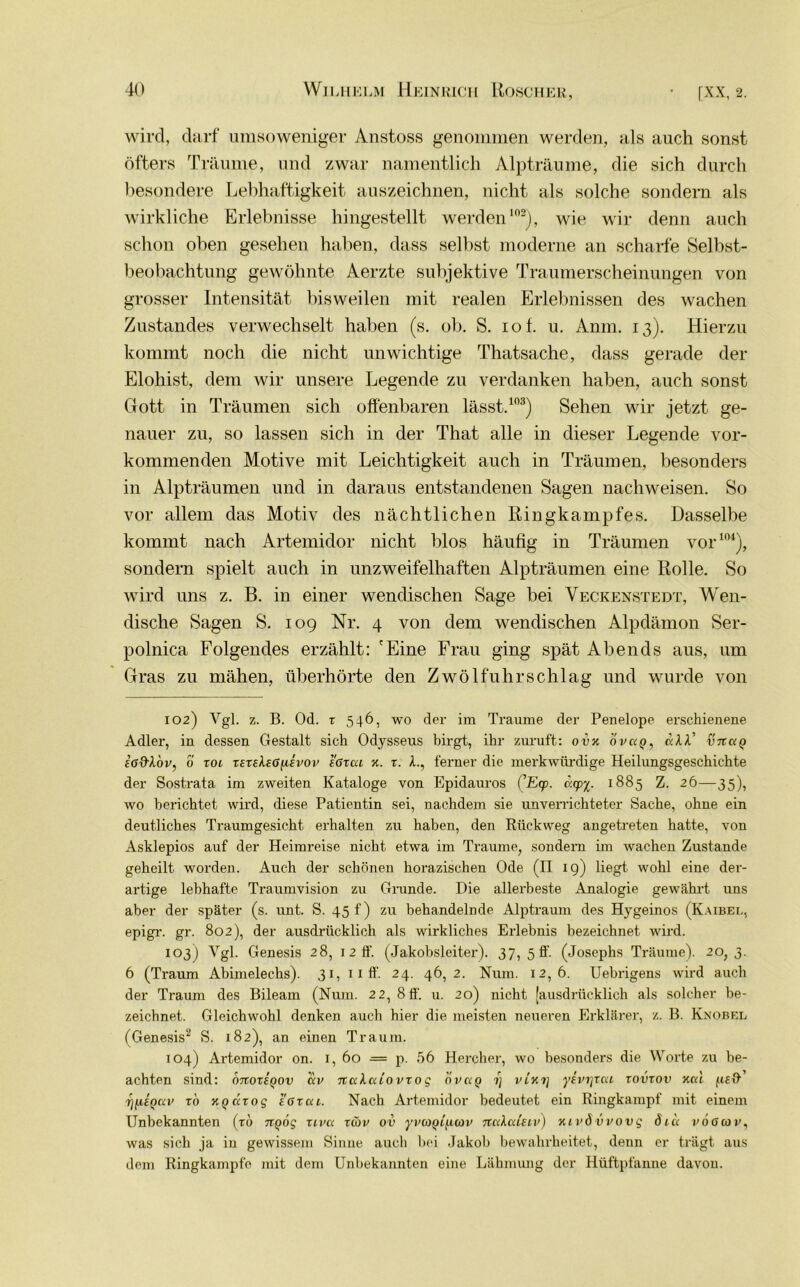 wird, darf umsoweniger Anstoss genommen werden, als auch sonst öfters Träume, und zwar namentlich Alpträume, die sich durch besondere Lebhaftigkeit auszeichnen, nicht als solche sondern als wirkliche Erlebnisse hingestellt werden102), wie wir denn auch schon oben gesehen haben, dass selbst moderne an scharfe Selbst- beobachtung gewöhnte Aerzte subjektive Traumerscheinungen von grosser Intensität bisweilen mit realen Erlebnissen des wachen Zustandes verwechselt haben (s. ob. S. iof. u. Anm. 13). Hierzu kommt noch die nicht unwichtige Thatsache, dass gerade der Eloliist, dem wir unsere Legende zu verdanken haben, auch sonst Gott in Träumen sich offenbaren lässt.103) Sehen wir jetzt ge- nauer zu, so lassen sich in der That alle in dieser Legende vor- kommenden Motive mit Leichtigkeit auch in Träumen, besonders in Alpträumen und in daraus entstandenen Sagen nachweisen. So vor allem das Motiv des nächtlichen Ringkampfes. Dasselbe kommt nach Artemidor nicht blos häufig in Träumen vor104), sondern spielt auch in unzweifelhaften Alpträumen eine Rolle. So wird uns z. B. in einer wendischen Sage bei Veckenstedt, Wen- dische Sagen S. 109 Nr. 4 von dem wendischen Alpdämon Ser- polnica Folgendes erzählt: 'Eine Frau ging spät Abends aus, um Gras zu mähen, überhörte den Zwölfuhrschlag und wurde von 102) Ygl. z. B. Od. t 546, wo der im Traume der Penelope erschienene Adler, in dessen Gestalt sich Odysseus birgt, ihr zuruft: ovx d v a <?, aXV vnaQ £g&Iou, 0 toi TSTeho^ivov tGrca x. t. L, ferner die merkwürdige Heilungsgeschichte der Sostrata im zweiten Kataloge von Epidauros (’Ecp. acp’i- 1885 Z. 26—35), wo berichtet wird, diese Patientin sei, nachdem sie unverrichteter Sache, ohne ein deutliches Traumgesicht erhalten zu haben, den Rückweg angetreten hatte, von Asklepios auf der Heimreise nicht etwa im Traume, sondern im wachen Zustande geheilt worden. Auch der schönen horazischen Ode (II 19) liegt wohl eine der- artige lebhafte Traumvision zu Grunde. Hie allerbeste Analogie gewährt uns aber der später (s. unt. S. 45 f) zu behandelnde Alptraum des Hygeinos (Kaibel, epigr. gr. 802), der ausdrücklich als wirkliches Erlebnis bezeichnet wird. 103) Ygl. Genesis 28, 1 2 ff. (Jakobsleiter). 37, 5 ff. (Josephs Träume). 20,3. 6 (Traum Abimelechs). 31, 11 ff. 24. 46,2. Num. 12,6. Uebrigens wird auch der Traum des Bileam (Num. 22, 8 ff. u. 20) nicht [ausdrücklich als solcher be- zeichnet. Gleichwohl denken auch hier die meisten neueren Erklärer, z. B. Knobel (Genesis2 S. 182), an einen Traum. 104) Artemidor on. 1, 60 — p. 56 Hercher, wo besonders die Worte zu be- achten sind: onoTiQov au nalai'ovTO g ouag 1) vixrj yivrjrai tovtov xal 7]fitQav tö xgaTog sGTai. Nach Artemidor bedeutet ein Ringkampf mit einem Unbekannten (tu ngog r tua tcöu ov yucoQificou naXalsiu) xiuö vvovg öia i'oßwv, was sich ja in gewissem Sinne auch bei Jakob bewahrheitet, denn er trägt aus dem Ringkampfe mit dem Unbekannten eine Lähmung der Hüftpfanue davon.