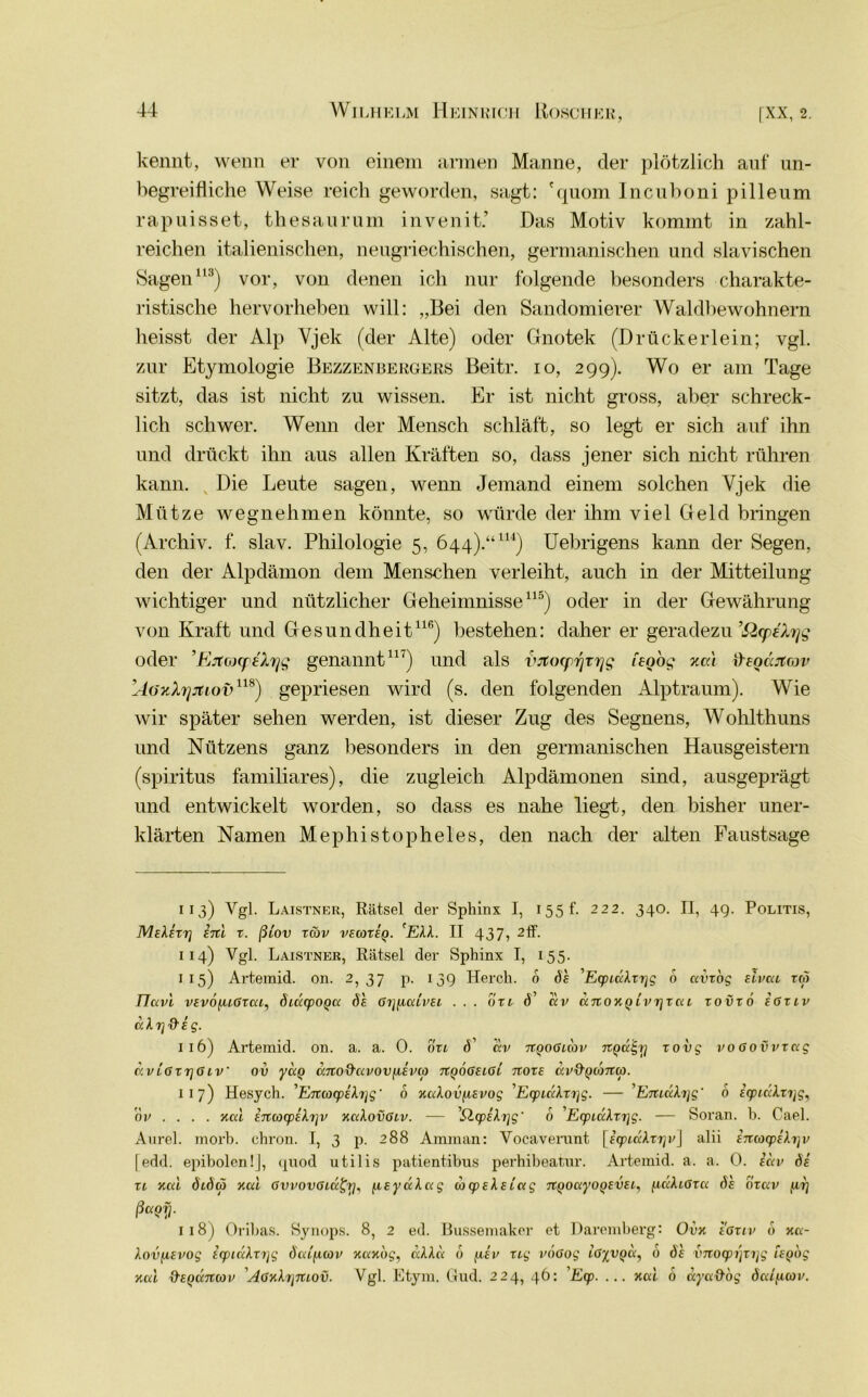kennt, wenn er von einem armen Manne, der plötzlich auf un- begreifliche Weise reich geworden, sagt: 'quom Incuboni pilleum rapuisset, thesaurum invenit.’ Das Motiv kommt in zahl- reichen italienischen, neugriechischen, germanischen und slavi sehen Sagen113) vor, von denen ich nur folgende besonders charakte- ristische hervorheben will: „Bei den Sandomierer Waldbewohnern heisst der Alp Vjek (der Alte) oder Gnotek (Drückerlein; vgl. zur Etymologie Bezzenbergers Beitr. io, 299). Wo er am Tage sitzt, das ist nicht zu wissen. Er ist nicht gross, aber schreck- lich schwer. Wenn der Mensch schläft, so legt er sich auf ihn und drückt ihn aus allen Kräften so, dass jener sich nicht rühren kann. Die Leute sagen, wenn Jemand einem solchen Yjek die Mütze wegnehmen könnte, so würde der ihm viel Geld bringen (Archiv, f. slav. Philologie 5, 644).“114) Uebrigens kann der Segen, den der Alpdämon dem Menschen verleiht, auch in der Mitteilung wichtiger und nützlicher Geheimnisse115) oder in der Gewährung von Kraft und Gesundheit116) bestehen: daher er geradezu ’SZcpalyg oder ’EjtcnpeXrjg genannt11') und als vjtocprjrrjg teQog xcci freoäjtcov ’AözXrjjtiov118) gepriesen wird (s. den folgenden Alptraum). Wie wir später sehen werden, ist dieser Zug des Segnens, Wohlthuns und Nützens ganz besonders in den germanischen Hausgeistern (spiritus familiäres), die zugleich Alpdämonen sind, ausgeprägt und entwickelt worden, so dass es nahe liegt, den bisher uner- klärten Namen Mephistopheles, den nach der alten Faustsage 113) Vgl- Laistner, Rätsel der Sphinx I, 155 f. 222. 340. II, 4g. Politis, MeXezz] ini z. ßiov züv vecoxeq. 'EXX. II 437, 2ff. 114) Vgl. Laistner, Rätsel der Sphinx I, 155. 115) Artemid. on. 2,37 p. 13g Hercli. 6 de 'EcpiäXzrig 6 avzog Eivai rc5 Flavi VEvofuGxai, öiäcpOQa de Grj(icdvEi ... uzi d’ ccv aTioKQLVTjzai zovzo egziv dXrjd'Eg. 116) Artemid. on. a. a. 0. oxi d’ av ngoGicov nQcc^r] zovg voGovvzag dv iGxrjG iV ov yag dno&avov ixevco zcqoGeiGi noze dv&Qama). 117) Hesych. 'Enwcpifo\g' 6 KaXovp-Evog EcpidXzi]g. — ’EttidXijg' 6 EipidXxijg, nv ... . Kai ijtuxpikrjv KaXovGiv. — 'Slcp£Xi]g' 6 'EcpidXzi^g. — Soran. b. Cael. Aurel, morb. thron. I, 3 p. 288 Amman: Vocaverunt [icpidXzrjv] alii imocpeXyv [edd. epibolenlj, quod utilis patientibus perhibeatur. Artemid. a. a. 0. e ccv de' zl Kai dtdeo Kai GvvovGiu£r], fteyaXag uxpEXsLag TtQoayoQEVEi, fidXiGza de ozav ftrj ß«QV- 118) Oribas. Synops. 8, 2 ed. Bussemaker et Daremberg: Ovk egziv 6 Ka- Xovfievog £cpiaXzrjg öaip.iov KaKog, dXXd 6 fisv zig vÖGog iG%v()d, 6 de vnotpr\zr\g ieqog Kai O’EQamov AGKXrjitiov. Vgl. Etym. Gud. 224, 46: Ecp. ... Kai 6 aya&og öalfiav.