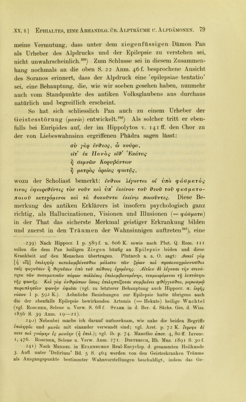 meine Vermutung, dass unter dem ziegenfüssigen Dämon Pan als Urheber des Alpdrucks und der Epilepsie zu verstehen sei, nicht unwahrscheinlich. 289) Zum Schlüsse sei in diesem Zusammen- hang nochmals an die oben S. 22 Anm. 46 h besprochene Ansicht des Soranos erinnert, dass der Alpdruck eine 'epilepsiae tentatio’ sei, eine Behauptung, die, wie wir soeben gesehen haben, nunmehr auch vom Standpunkte des antiken Volksglaubens aus durchaus natürlich und begreiflich erscheint. So hat sich schliesslich Pan auch zu einem Urheber der Geistesstörung (jtccvi'a) entwickelt.240) Als solcher tritt er eben- falls bei Euripides auf, der im Ilippolytos v. 141 ff. den Chor zu der von Liebeswahnsinn ergriffenen Phädra sagen lässt: Gv yccQ l'vfteog, d) xovqk, eit dv. Ilavbg ti'ff’ bW.dvag r) Ge^iv&v KoQvßavtmv t) OQeiag (poirag, wozu der Scholiast bemerkt: tvd'eoi Xeyovrcu 01 vjco (pccG^iavog Tirug äcpaiQed'evreg rbv vovv xcä vrt dxeivov tov fftoü rov cpaGpcro- jtoiov xareyoiievoi xcd ra öoxovvra dxuvco Jtoiovvveg. Diese Be- merkung des antiken Erklärers ist insofern psychologisch ganz richtig, als Hallucinationen, Visionen und Illusionen (= cpccG^arc:) in der That das sicherste Merkmal geistiger Erkrankung bilden und zuerst in den Träumen der Wahnsinnigen auftreten241), eine 239) Nach Hippocr. I p. 589 f. u. 606 K. sowie nach Plut. Q. Rom. 111 sollen die dem Pan heiligen Ziegen häufig an Epilepsie leiden und diese Krankheit auf den Menschen übertragen. Plutarch a. a. 0. sagt: Aoxel yug [>} cu£] inLh]tyla xaxaXafißccveG&cu (iukt,Gx<x tcöv £(6(üv '/.cd TtQOGavayodivvvG^ai xoig (puyovßiv 7) ihyovGiv vno xov nad'ovg eyofievxjg. Aixlav de XeyovGL xrjv Gxevo- xijxcc tcöv rtvsvficaincöv noQcov noXXccxig ETaXccfißavofievrjv, xexjxaiQÖfievoi xrj Xemoxrjxi xfjg (pcovijg. Kcd yccQ ccvd'Qcortcov oGocg emh]nxi^ovGL Gvpßcdvei cp9,eyye6&cxi, ^iiy/ccGfxiy nuQcaiXrjGiav cpojvrjv ucpcäGi (vgl. zu letzterer Behauptung auch Hippocr. n. voaov 1 p. 592 K.). Aehnliche Beziehungen zur Epilepsie hatte übrigens auch die der ebenfalls Epilepsie bewirkenden Artemis (= Hekate) heilige Wachtel (vgl. Roscher, Selene u. Verw. S. 68 f. Stark in d. Ber. d. Sachs. Ges. d. Wiss. 1856 S. 39 Anm. 19—21). 240) Nebenbei mache ich darauf aufmerksam, wie nahe die beiden Begriffe £7tlirjipia und fiavicc mit einander verwandt sind; vgl. Aret. p. 72 K. expefe de v.oxe xcd yvoifitjv eg ftccvcTjv £7ttA.); vgl. ib. p. 74. Manetho anox. 4, Soff'. Iuvenc. x, 476. Roscher, Selene u. Verw. Anm. 271. Dieterich, Rh. Mus. 1891 S. 30 f. 24 ij Nach Mendel in Eulenburgs Real-Encyclop. d. gesammten Heilkunde 3. Aufl. unter 'Delirium’ Bd. 5 S. 464 werden von den Geisteskranken Träume als Ausgangspunkte bestimmter Wahnvorstellungen beschuldigt, indem das Ge-