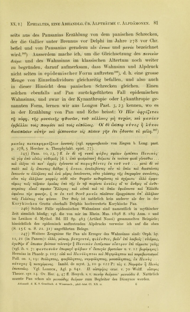 seits aus des Pausanias Erzählung von dem panischen Schrecken, der die Gallier unter Brennus vor Delphi im Jahre 278 vor Chr. befiel und von Pausanias geradezu als avoia und uavia bezeichnet wird.245) Ausserdem mache ich, um die Gleichsetzung des jfavi/ov dtiua und des Wahnsinns im klassischen Altertum noch weiter zu begründen, darauf aufmerksam, dass Wahnsinn und Alpdruck nicht selten in epidemischer Form auftreten246), d. h. eine grosse Menge von Einzelindividuen gleichzeitig befallen, und also auch in dieser Hinsicht dem panischen Schrecken gleichen. Einen solchen ebenfalls auf Pan zurückgeführten Fall epidemischen Wahnsinns, und zwar in der Kynanthropie oder Lykanthropie ge- nannten Form, lernen wir aus Longos Past. 3, 23 kennen, wo es in der Erzählung von Pan und Echo heisst: 'O TJdv boyi^btai v\j y.oQu, ryg uovOi/yg cpfrovcov, rov xäXXovg firj vvycov, y.ccl iiaviav iußdXXbt roig rtointdi xal Tolg cu'jtoXoig. Ol 6 h foöJtbQ xvveg 1) Xvxoi öi«(JJtä)(jLV avtrjv /.cd mjtrovöLV big Jtädav yfjv l’ri adovxa tu LitXy.24 7) flaidug xazaxQyfivi^E iv iavzovg (vgl. xyyfivoßazsiv von Ziegen b. Long. past. p. 278, 5 Hercker u. Theopliylakt. epist. 77). 245) Paus. 10, 23, 7 ff. iv öh zy vvxzl (poßog ßcpißiv ifiTtinzEi üavixog' za ydg dno aiziag ovÖEfuäg [d. i. anb cpaßfiuzav] ÖEifiaza ix zovzov cpaßl yvvEßd'ai . .. xal oXiyoi zb xaz’ dp^dg iyivovzo 01 naQay&ivz £ g ix zov vov ... fieza ös ov 7ioXv xal ig dnavzag öiidga 1) avoia. avaXaßovz£g ovv za onXa xal öiaßzavzeg exzelvov z£ dXXyXovg xal uva [ligog ixzEivovzo, ovz£ yXdtßßyg zyg imyaqLov ßvviivz£g, ovz£ zag aXXyXav jxoQcpdg ovöh zäv &vqecov xa&o^ävz£g zd ßyyfiaza' dMd dficpo- zbQaig zaig zaS,£ßiv o^ioiag vno zyg iv za %aqövzi dvoiag oi z£ avÖQ£g 01 av&£- ßzyxbz£g dvaL ßcpißiv EXXyV£g xal avzol xal zd bnXa icpalvovzo xal 'EXXdSa dcpiivai zyv cpavyv, y z£ ix zov &£ov fiavia nX£ißzov iE,£iqydßazo vn aXXyXav zoig raXdzaig zov cpovov. Der ffeog ist natürlich kein anderer als der in der Korykiscben Grotte oberhalb Delphis hochverehrte Korykische Pan. 246) Solche Fälle epidemischen Wahnsinns sind namentlich in mythischer Zeit ziemlich häufig; vgl. die von mir im Rhein. Mus. 1898 S. 189 Anm. 1 und im Lexikon d. Mytliol. ßd. III Sp. 463 (Artikel Nosoi) gesammelten Beispiele; hinsichtlich des epidemisch auftretenden Alpdrucks verweise ich auf die oben (S. 15 f. u. S. 21. 31) angeführten Belege. 247) Weitere Zeugnisse für Pan als Erreger des Wahnsinns sind: Orph. hy. 11, 21 (in Panem): d.AAd, ;udxag, ßaxy£vzd, cpiXiv&££, ßaiv’ im Xoißaig £v/igotg, dya&yv Ö' bnaßov ßiozoio zEXcvzyv || Ilavixov ixnifiTtav oißzQov inl zi(yiaza yaiyg (vgl. ib. v. 7 : cpavzaßicbv inagayi cpößav z, £XTiayX£ ß^oz£i'av u. v. 12 ßagöfiyvig). Hermias in Phaedr. p. 105: £ißl xal Ila vöXiinzoi xal MiizfjbXynzoi xal xoQvßavzißfiot. Poll. on. 1, 19: ■d'EÖXynzog, (poißoXynzog, vv^cpoXynzoq, ^lOvßöXynzog, ix Tlavog . . . xdzoyog y xazEybfiEvog. Iamhl. de myst. 3, IO p. 122 P: rag r. Nvy.cpäv y Tlavbg imnvoiug. Vgl. Lobeck, Agl. p. 641. /7. oißZQyEig orac. v. 70 Wolff. olßZQog Theocr. syr. 14. Ov. Her. 4, 47 ff. Hesych. s. v. izavia dai/xovi’ [iaviaÖ£i ö. Natürlich musste Pan schon als fiaviojöyg öaijxav zum Begleiter des Dionysos werden. Abhandl. d. K. S. Gesellseh d. Wiaaeiisch., pliil.-hiet. CI. XX. n. G