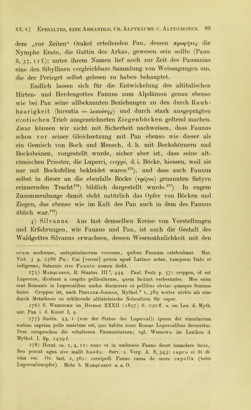 dem „vor Zeiten“ Orakel erteilenden Pan, dessen jtQorpijrtg die Nymphe Erato, die Gattin des Arkas, gewesen sein sollte (Paus. 8,37, ii f.)J unter ihrem Namen lief noch zur Zeit des Pausanias eine den Sibyllinen vergleichbare Sammlung von Weissagungen um, die der Perieget selbst gelesen zu haben behauptet. Endlich lassen sich für die Entwickelung des altitalischen Hirten- und Herdengottes Faunus zum Alpdämon genau ebenso wie bei Pan seine allbekannten Beziehungen zu den durch Rauh- haarigkeit (hirsutia = haöiovrjg) und durch stark ausgeprägten erotischen Trieb ausgezeichneten Ziegen bocken geltend machen. Zwar können wir nicht mit Sicherheit nachweisen, dass Faunus schon vor seiner Gleichsetzung mit Pan ebenso wie dieser als ein Gemisch von Bock und Mensch, d. h. mit Bockshörnern und Bocksbeinen, vorgestellt wurde, sicher aber ist, dass seine alt- römischen Priester, die Luperci, creppi, d. i. Böcke, hiessen, weil sie nur mit Bocksfellen bekleidet waren 275), und dass auch Faunus selbst in dieser an die ebenfalls Böcke (tQäyoi) genannten Satyrn erinnernden Tracht276) bildlich dargestellt wurde. 277) In engem Zusammenhänge damit steht natürlich das Opfer von Böcken und Ziegen, das ebenso wie im Kult des Pan auch in dem des Faunus üblich war. 278) 4) Sil vanus. Aus fast demselben Kreise von Vorstellungen und Erfahrungen, wie Faunus und Pan, ist auch die Gestalt des Waldgottes Silvanus erwachsen, dessen Wesensähnlichkeit mit den oi’um modorum, antiquissimorum versuum, quibus Faunum celebrabant. Mar. Vict. 3 p. 2586 Pu.: Cui [versui] prisca apud Latinos aetas, tamquam Italo et indigenae, Saturnio sive Faun io nomen dedit. 275) Marquardt, R. Staatsv. III2, 444. Paul. Festi p. 57: creppos, id est Lupercos, dicebant a crepitu pellicularum, quem faciunt verberantes. Mos enim erat Romanis in Lupercalibus nudos discurrere et pellibus obvias quasque feminas ferire. Creppus ist, nach Preller-Jordan, Mythol.3 1, 38g weiter nichts als eine durch Metathesis zu erklärende altlateinische Nebenform für caper. 276) S. Wernicke im Hermes XXXII (1897) S. 290 ff. u. im Lex. d. Myth. unt. Pan i. d. Kunst I, 4. 277) Justin. 43, 1 (von der Statue des Lupercal): ipsum dei simulacrum nudum caprina pelle amictum est, quo habitu nunc Romae Lupercalibus decurritur. Dem entsprechen die erhaltenen Faunusstatuen; vgl. Wissowa im Lexikon d. Mythol. I. Sp. 1459 f. 278) Horat. ca. 1,4, 11: nunc et in umbrosis Fauno decet immolare lucis, Seu poscat agna sive malit haedo. Serv. z. Verg. A. 8, 343: capro ei fit di- vina res. Ov. fast. 2, 361: cornipedi Fauno caesa de more capella (beim