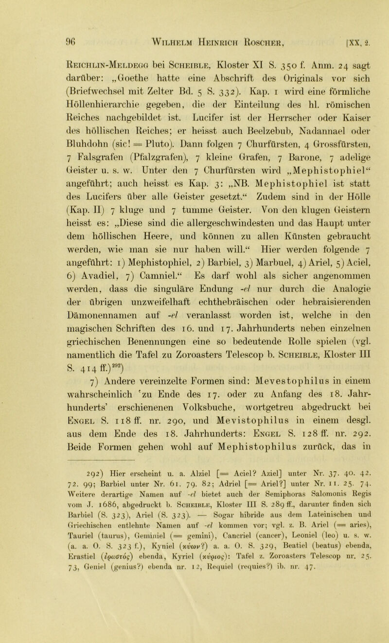 Reichlin-Meldegg bei Scheible, Kloster XI S. 350 f. Anm. 24 sagt darüber: „Goethe hatte eine Abschrift des Originals vor sich (Briefwechsel mit Zelter Bd. 5 S. 332). Kap. 1 wird eine förmliche Höllenhierarchie gegeben, die der Einteilung des hl. römischen Reiches nachgebildet ist. Lucifer ist der Herrscher oder Kaiser des höllischen Reiches; er heisst auch Beelzebub, Nadannael oder Bluhdohn (sic! = Pluto). Dann folgen 7 Churfürsten, 4 Grossfürsten, 7 Falsgrafen (Pfalzgrafen), 7 kleine Grafen, 7 Barone, 7 adelige Geister u. s. w. Unter den 7 Churfürsten wird „Mephistophiei“ angeführt; auch heisst es Kap. 3: „NB. Mephistophiei ist statt des Lucifers über alle Geister gesetzt.“ Zudem sind in der Hölle (Kap. II) 7 kluge und 7 tumme Geister. Von den klugen Geistern heisst es: „Diese sind die allergeschwindesten und das Haupt unter dem höllischen Heere, und können zu allen Künsten gebraucht werden, wie man sie nur haben will.“ Hier werden folgende 7 angeführt: 1) Mephistophiei, 2) Barbiel, 3) Marbuel, 4) Ariel, 5) Aciel, 6) Avadiel, 7) Camniel.“ Es darf wohl als sicher angenommen werden, dass die singuläre Endung -el nur durch die Analogie der übrigen unzweifelhaft echthebräischen oder hebraisierenden Dämonennamen auf -el veranlasst worden ist, welche in den magischen Schriften des 16. und 17. Jahrhunderts neben einzelnen griechischen Benennungen eine so bedeutende Rolle spielen (vgl. namentlich die Tafel zu Zoroasters Telescop b. Scheible, Kloster III S. 414 ff.) 292) 7) Andere vereinzelte Formen sind: Mevestophilus in einem wahrscheinlich 'zu Ende des 17. oder zu Anfang des 18. Jahr- hunderts’ erschienenen Volksbuche, wortgetreu abgedruckt bei Engel S. n8ff. nr. 290, und Mevistophilus in einem desgl. aus dem Ende des 18. Jahrhunderts: Engel S. 128 ff. nr. 292. Beide Formen gehen wohl auf Mephistophilus zurück, das in 292) Hier erscheint u. a. Alziel [= Aciel? Aziel] unter Nr. 37. 40. 42. 72. 99; Barbiel unter Nr. 61. 79. 82; Adriel [= Ariel?] unter Nr. 11. 25. 74. Weitere derartige Namen aut -el bietet auch der Semiphoras Salomonis Regis vom J. 1686, abgedruckt b. Scheible, Kloster III S. 289 ff., darunter finden sich Barbiel (S. 323), Ariel (S. 323). — Sogar liibride aus dem Lateinischen und Griechischen entlehnte Namen aut -d kommen vor; vgl. z. B. Ariel (= aries), Tauriel (taurus), Geminiei (= gemini), Cancriel (cancer), Leoniel (leo) u. s. w. (a. a. 0. S. 323 f.), Kyniel (xucov?) a. a. 0. S. 329, Beatiel (beatus) ebenda, Erastiel (tpaörds) ebenda, Kyriel (KVQiog): Tatei z. Zoroasters Telescop nr. 25. 73, Geniel (genius?) ebenda nr. 12, Requiel (requies?) ib. nr. 47.