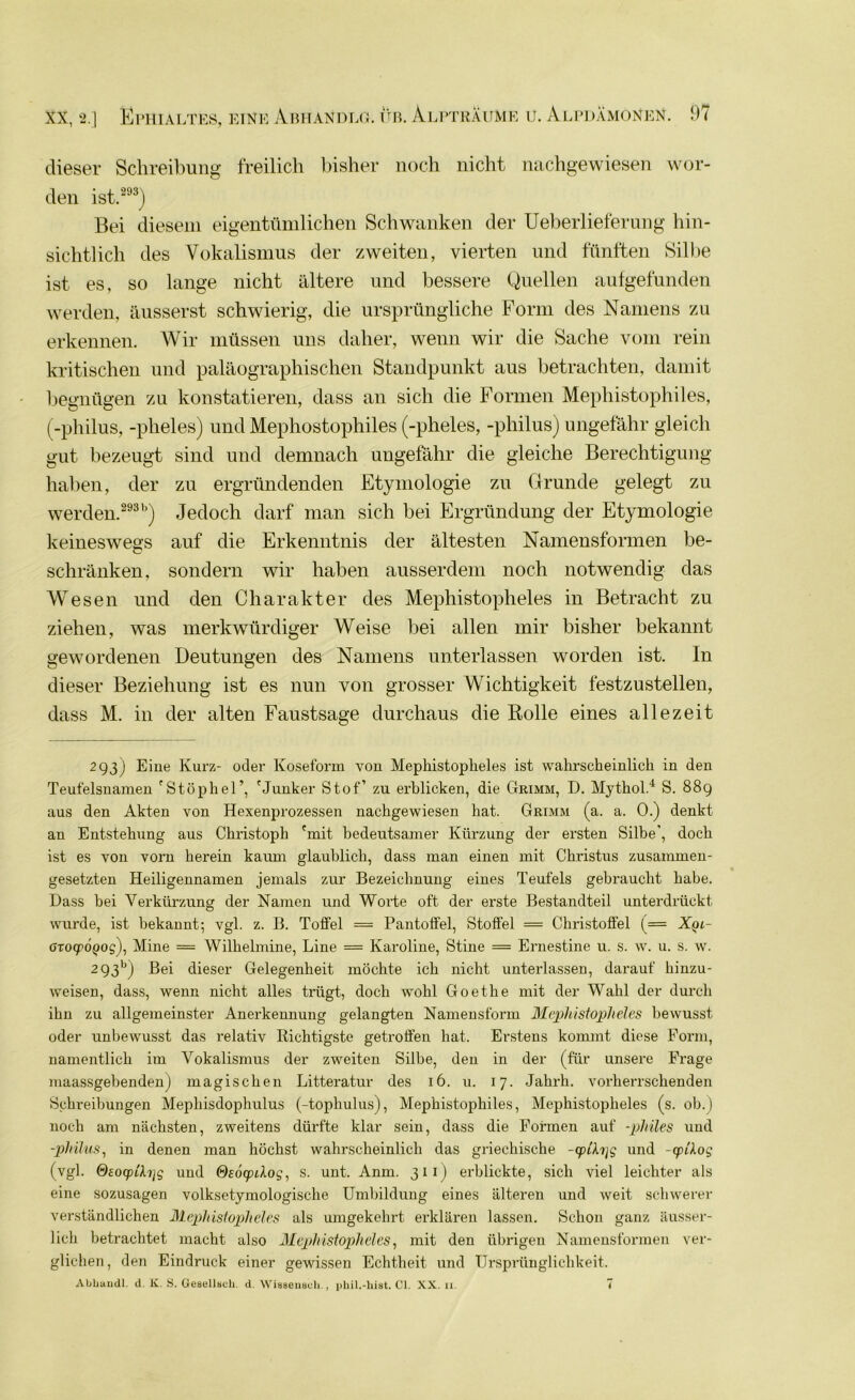 dieser Schreibung freilich bisher noch nicht nachgewiesen wor- den ist.293) Bei diesem eigentümlichen Schwanken der Ueberlieferung hin- sichtlich des Vokalismus der zweiten, vierten und fünften Silbe ist es, so lange nicht ältere und bessere Quellen aufgefunden werden, äusserst schwierig, die ursprüngliche Form des Namens zu erkennen. Wir müssen uns daher, wenn wir die Sache vom rein kritischen und paläographischen Standpunkt aus betrachten, damit begnügen zu konstatieren, dass an sich die Formen Mephistophiles, (-philus, -plieles) und Mephostophiles (-pheles, -philus) ungefähr gleich gut bezeugt sind und demnach ungefähr die gleiche Berechtigung haben, der zu ergründenden Etymologie zu Grunde gelegt zu werden.29315) Jedoch darf man sich bei Ergründung der Etymologie keineswegs auf die Erkenntnis der ältesten Namensformen be- schränken, sondern wir haben ausserdem noch notwendig das Wesen und den Charakter des Mephistopheles in Betracht zu ziehen, was merkwürdiger Weise bei allen mir bisher bekannt gewordenen Deutungen des Namens unterlassen worden ist. In dieser Beziehung ist es nun von grosser Wichtigkeit festzustellen, dass M. in der alten Faustsage durchaus die Rolle eines allezeit 2 93J Eine Kurz- oder Koseform von Mephistopheles ist wahrscheinlich in den Teufelsnamen 'Stophel’, 'Junker Stof’ zu erblicken, die Grimm, D. Mythol.4 S. 889 aus den Akten von Hexenprozessen nachgewiesen hat. Grimm (a. a. 0.) denkt an Entstehung aus Christoph 'mit bedeutsamer Kürzung der ersten Silbe’, doch ist es von vorn herein kaum glaublich, dass man einen mit Christus zusammen- gesetzten Heiligennamen jemals zur Bezeichnung eines Teufels gebraucht habe. Dass bei Verkürzung der Namen und Worte oft der erste Bestandteil unterdrückt wurde, ist bekannt; vgl. z. B. Toffel = Pantoffel, Stoffel = Christoffel (= Xqi- arocpÖQog), Mine — Wilhelmine, Line = Karoline, Stine = Ernestine u. s. w. u. s. w. 293b) Bei dieser Gelegenheit möchte ich nicht unterlassen, darauf hinzu- weisen, dass, wenn nicht alles trügt, doch wohl Goethe mit der Wahl der durch ihn zu allgemeinster Anerkennung gelangten Namensform Mephistopheles bewusst oder unbewusst das relativ Richtigste getroffen hat. Erstens kommt diese Form, namentlich im Vokalismus der zweiten Silbe, den in der (für unsere Frage maassgebenden) magischen Litteratur des 16. u. 17. Jahrh. vorherrschenden Schreibungen Mephisdophulus (-topliulus), Mephistophiles, Mephistopheles (s. ob.) noch am nächsten, zweitens dürfte klar sein, dass die Formen auf -philes und -philus, in denen man höchst wahrscheinlich das griechische -cplh]g und -cpdog (vgl. Qeocpifojg und Osocpdog, s. unt. Anm. 311) erblickte, sich viel leichter als eine sozusagen volksetymologische Umbildung eines älteren und weit schwerer verständlichen Mephistopheles als umgekehrt erklären lassen. Schon ganz äusser- lich betrachtet macht also Mephistopheles, mit den übrigen Namensformen ver- glichen , den Eindruck einer gewissen Echtheit und Ursprünglichkeit. Abhandl. d. K. S. Gesellsch. d. Wiaseuscli ., phil.-hist. CI. XX. n. 7