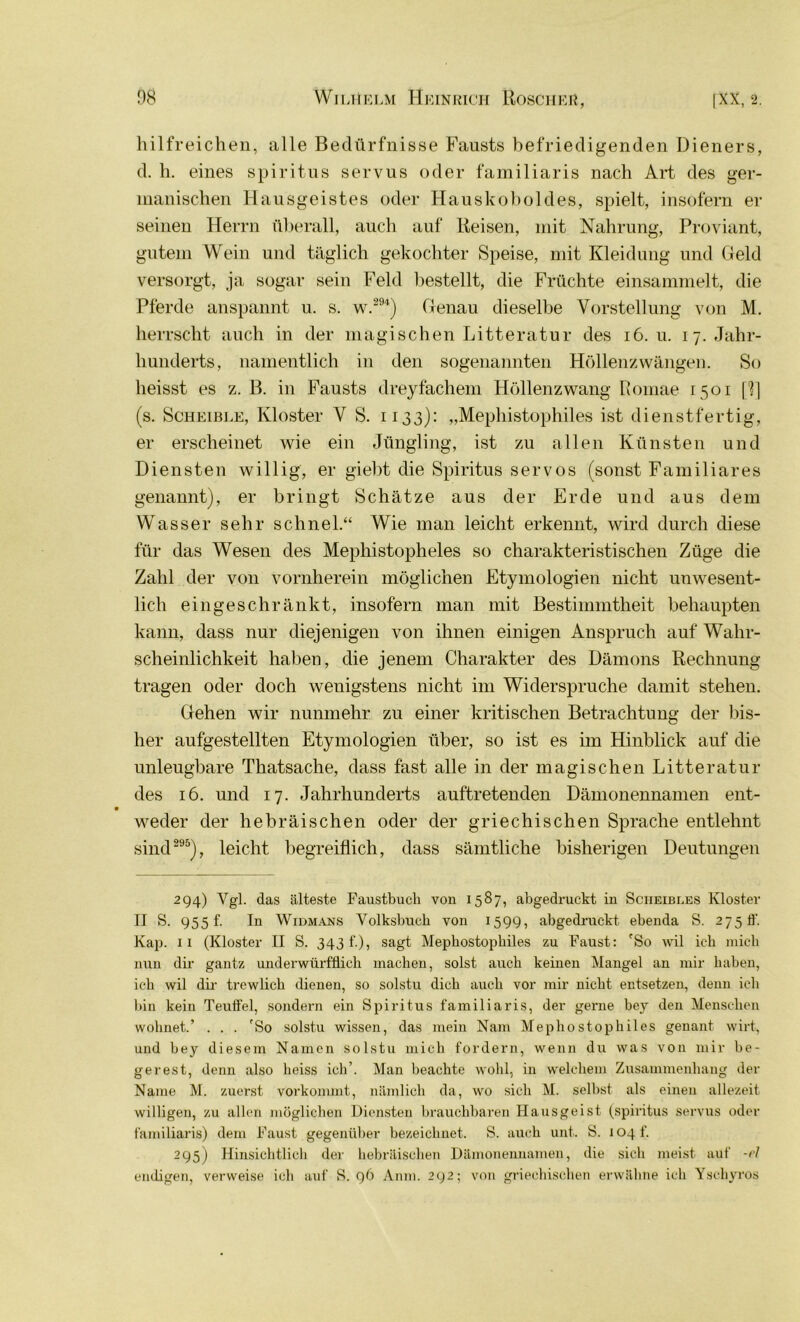 hilfreichen, alle Bedürfnisse Fausts befriedigenden Dieners, d. h. eines Spiritus servus oder familiaris nach Art des ger- manischen Hausgeistes oder Hauskoboldes, spielt, insofern ei- sernen Herrn überall, auch auf Reisen, mit Nahrung, Proviant, gutem Wein und täglich gekochter Speise, mit Kleidung und Geld versorgt, ja sogar sein Feld bestellt, die Früchte einsammelt, die Pferde anspannt u. s. w.294) Genau dieselbe Vorstellung von M. herrscht auch in der magischen Litteratur des 16. u. 17. Jahr- hunderts, namentlich in den sogenannten Höllenzwängen. So heisst es z. B. in Fausts dreyfachem Höllenzwang Romae 1501 [11 (s. Scheible, Kloster V S. 1133): „Mephistophiles ist dienstfertig, er erscheinet wie ein Jüngling, ist zu allen Künsten und Diensten willig, er giebt die Spiritus servos (sonst Familiäres genannt), er bringt Schätze aus der Erde und aus dem Wasser sehr schnei.“ Wie man leicht erkennt, wird durch diese für das Wesen des Mephistopheles so charakteristischen Züge die Zahl der von vornherein möglichen Etymologien nicht unwesent- lich eingeschränkt, insofern man mit Bestimmtheit behaupten kann, dass nur diejenigen von ihnen einigen Anspruch auf Wahr- scheinlichkeit haben, die jenem Charakter des Dämons Rechnung tragen oder doch wenigstens nicht im Widerspruche damit stehen. Gehen wir nunmehr zu einer kritischen Betrachtung der bis- her aufgestellten Etymologien über, so ist es im Hinblick auf die unleugbare Thatsache, dass fast alle in der magischen Litteratur des 16. und 17. Jahrhunderts auftretenden Dämonennamen ent- weder der hebräischen oder der griechischen Sprache entlehnt sind295), leicht begreiflich, dass sämtliche bisherigen Deutungen 294) Ygl. das älteste Faustbucli von 1587, abgedruckt in Sciieibles Kloster II S. 955 f. In Widmans Volksbuch von 1599, abgedruckt ebenda S. 2750'. Kap. 11 (Kloster II S. 343 f.), sagt Mepbostopbiles zu Faust: 'So wil ich mich nun dir gantz underwürfÜich machen, solst auch keinen Mangel an mir haben, ich wil dir trewlich dienen, so solstu dich auch vor mir nicht entsetzen, denn ich bin kein Teuifel, sondern ein Spiritus familiaris, der gerne bey den Menschen wohnet,.’ . . . 'So solstu wissen, das mein Nam Mephostophiles genant wirt, und bey diesem Namen solstu mich fordern, wenn du was von mir be- gerest, denn also heiss ich’. Man beachte wohl, in welchem Zusammenhang der Name M. zuerst vorkommt, nämlich da, wo sich M. selbst als einen allezeit willigen, zu allen möglichen Diensten brauchbaren Hausgeist (spiritus servus oder familiaris) dem Faust gegenüber bezeichnet. S. auch unt. S. 104 f. 295) Hinsichtlich der hebräischen Dämonennamen, die sich meist auf -eJ endigen, verweise ich auf 8. 96 Anm. 292; von griechischen erwähne ich Yschyros