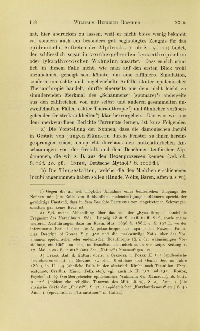 hat, hier abdrucken zu lassen, weil er nicht bloss wenig bekannt ist, sondern auch ein besonders gut beglaubigtes Zeugnis für das epidemische Auftreten des Alpdrucks (s. ob. S. 15 f. 21) bildet, der schliesslich sogar in vorübergehenden kynanthropischen oder lykanthropischen Wahnsinn ausartet. Dass es sich näm- lich in diesem Falle nicht, wie man auf den ersten Blick wohl anzunehmen geneigt sein könnte, um eine raffinierte Simulation, sondern um echte und ungeheuchelte Anfälle akuter epidemischer Therianthropie handelt, dürfte einerseits aus dem nicht leicht zu simulierenden Merkmal des „Schäumens“ (spumare)1) anderseits aus den zahlreichen von mir selbst und anderen gesammelten un- zweifelhaften Fällen echter Therianthropie2) und ähnlicher vorüber- gehender Geisteskrankheiten3) klar hervorgehen. Das was wir aus dem merkwürdigen Berichte Tritheims lernen, ist kurz Folgendes. a) Die Vorstellung der Nonnen, dass die dämonischen Incubi in Gestalt von jungen Männern durchs Fenster zu ihnen herein- gesprungen seien, entspricht durchaus den mittelalterlichen An- schauungen von der Gestalt und dem Benehmen teuflischer Alp- dämonen, die wir z. B. aus den Hexenprozessen kennen (vgl. ob. S. 16 f. 20. 98. Grimm, Deutsche Mythol.3 S. 1016 ff.). b) Die Tier gestalten, welche die den Mädchen erschienenen Incubi angenommen haben sollen (Hunde, Wölfe, Bären, Affen u. s. w.), 1) Gegen die an sich mögliche Annahme eines buhlerischen Umgangs der Nonnen mit (die Rolle von Buhlteufeln spielenden) jungen Männern spricht der gewichtige Umstand, dass in dem Berichte Tritheims von eingetretenen Schwanger- schaften gar keine Rede ist. 2) Vgl. meine Abhandlung über das von der „Kynanthropie“ handelnde Fragment des Marcellus v. Side. Leipzig 1896 S. 10 fl'. 62 ff. 81 f., sowie meine weiteren Ausführungen dazu im Rhein. Mus. 1898 S. 188 f. u. S. 1970’., wo der interessante Bericht über die Alopekanthropie der Japaner bei Frazer, Pausa- nias’ Descript. of Greece V p. 382 und die merkwürdige Notiz über das Vor- kommen epidemischer oder endemischer Boanthropie (d. i. der wahnsinnigen Vor- stellung, ein Büffel zu sein) im französischen Indochina in der Leipz. Zeitung v. 17. Mai 1900 S. 206ib (aus der „Nature“) hinzuzufügen ist. 3) Tvlor, Anf. d. Kultur, übers, v. Spengel u. Poske II 141 (epidemische Teufelsbesessenheit zu Morzine, zwischen Montblanc und Genfer See, im Jahre 1861), ib. II 139 (ähnliche Fälle in der altchristl. Kirche nach Tertullian, Chry- sostomos, Cyrillus, Minuc. Felix etc.), vgl. auch ib. II, 130 und 132. Rohde, Psyche2 II 19 (vorübergehender epidemischer Wahnsinn der Mainaden), ib. S. 24 u. 42 f. (epidemische religiöse Tanzwut des Mittelalters), S. 25 Anm. 1 (die russische Sekte der „Christi“), S. 47, 1 (epidemischer „Korybantiasmus“ etc.) S. 49 Anm. 1 (epidemischer „Tarantismus“ in Italien).