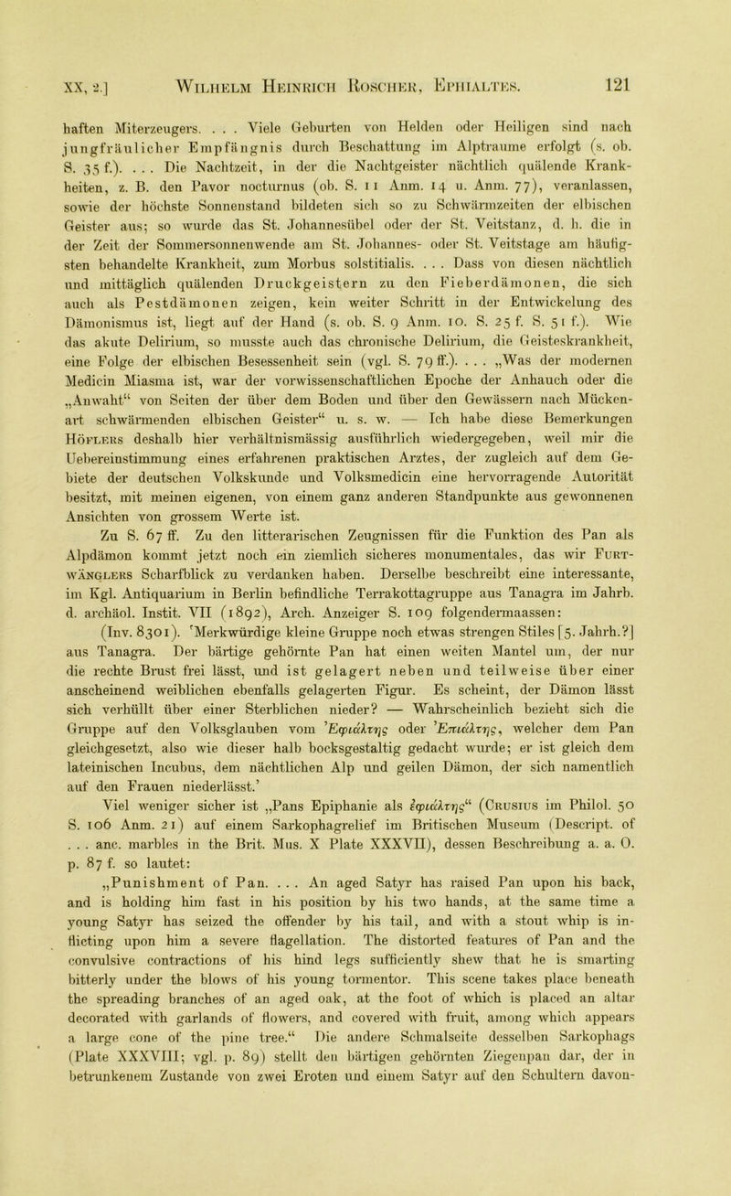 haften Miterzeugers. . . . Viele Geburten von Helden oder Heiligen sind nach jungfräulicher Empfängnis durch Beschattung im Alptraume erfolgt (s. oh. g. 35 f.Y . . . Die Nachtzeit, in der die Nachtgeister nächtlich quälende Krank- heiten, z. B. den Davor nocturnus (ob. S. ii Anm. 14 u. Anm. 77), veranlassen, sowie der höchste Sonnenstand bildeten sich so zu Schwarmzeiten der elbischen Geister aus; so wurde das St. Johannesübel oder der St. Veitstanz, d. h. die in der Zeit der Sommersonnenwende am St. Johannes- oder St. Veitstage am häufig- sten behandelte Krankheit, zum Morbus solstitialis. . . . Dass von diesen nächtlich und mittäglich quälenden Druckgeistern zu den Fieberdämonen, die sich auch als Pestdämonen zeigen, kein weiter Schritt in der Entwickelung des Dämonismus ist, liegt auf der Hand (s. ob. S. 9 Anm. 10. S. 25 f. S. 5 1 f.). Wie das akute Delirium, so musste auch das chronische Delirium, die Geisteskrankheit, eine Folge der elbischen Besessenheit sein (vgl. S. 79 ff.). . . . „Was der modernen Medicin Miasma ist, war der vorwissenschaftlichen Epoche der Anhauch oder die „Anwaht“ von Seiten der über dem Boden und über den Gewässern nach Mückcn- art schwärmenden elbischen Geister“ u. s. w. — Ich habe diese Bemerkungen Höflers deshalb hier verhältnismässig ausführlich wiedergegeben, weil mir die Uebereinstimmung eines erfahrenen praktischen Arztes, der zugleich auf dem Ge- biete der deutschen Volkskunde und Volksmedicin eine hervorragende Autorität besitzt, mit meinen eigenen, von einem ganz anderen Standpunkte aus gewonnenen Ansichten von grossem Werte ist. Zu S. 67 ff. Zu den literarischen Zeugnissen für die Funktion des Pan als Alpdämon kommt jetzt noch ein ziemlich sicheres monumentales, das wir Furt- wänglers Scharfblick zu verdanken haben. Derselbe beschreibt eine interessante, im Kgl. Antiquarium in Berlin befindliche Terrakottagruppe aus Tanagra im Jahrb. d. archäol. Instit. VII (1892), Arch. Anzeiger S. 109 folgendermaassen: (Inv. 8301). 'Merkwürdige kleine Gruppe noch etwas strengen Stiles [5. Jahrh.?] aus Tanagra. Der bärtige gehörnte Pan hat einen weiten Mantel um, der nur die rechte Brust frei lässt, imd ist gelagert neben und teilweise über einer anscheinend weiblichen ebenfalls gelagerten Figur. Es scheint, der Dämon lässt sich verhüllt über einer Sterblichen nieder? — Wahrscheinlich bezieht sich die Gruppe auf den Volksglauben vom 'Ecpuxkt^g oder ’Eiucclxrig, welcher dem Pan gleichgesetzt, also wie dieser halb bocksgestaltig gedacht wurde; er ist gleich dem lateinischen Incubus, dem nächtlichen Alp und geilen Dämon, der sich namentlich auf den Frauen niederlässt.’ Viel weniger sicher ist „Pans Epiphanie als icpidXxrjg11 (Crusius im Philol. 50 S. 106 Anm. 21) auf einem Sarkophagrelief im Britischen Museum (Descript. of . . . anc. marbles in the Brit. Mus. X Plate XXXVH), dessen Beschreibung a. a. 0. p. 87 f. so lautet: „Punishment of Pan. . . . An aged Satyr has raised Pan upon his back, and is holding him fast in his position by his two hands, at the same time a young Satyr has seized the offender by his tail, and with a stout. whip is in- flicting upon him a severe flagellation. The distorted features of Pan and the convulsive contractions of his hind legs sufficiently shew that he is smarting bitterly under the blows of his young tormentor. Tliis scene takes place beneath the spreading branches of an aged oak, at the foot of which is placed an altar decorated with garlands of flowers, and covei’ed with fruit, among which appears a large cone of the pine tree.“ Die andere Schmalseite desselben Sarkophags (Plate XXXVIII; vgl. p. 89) stellt den bärtigen gehörnten Ziegenpau dar, der in betrunkenem Zustande von zwei Eroten und einem Satyr auf den Schultern davon-