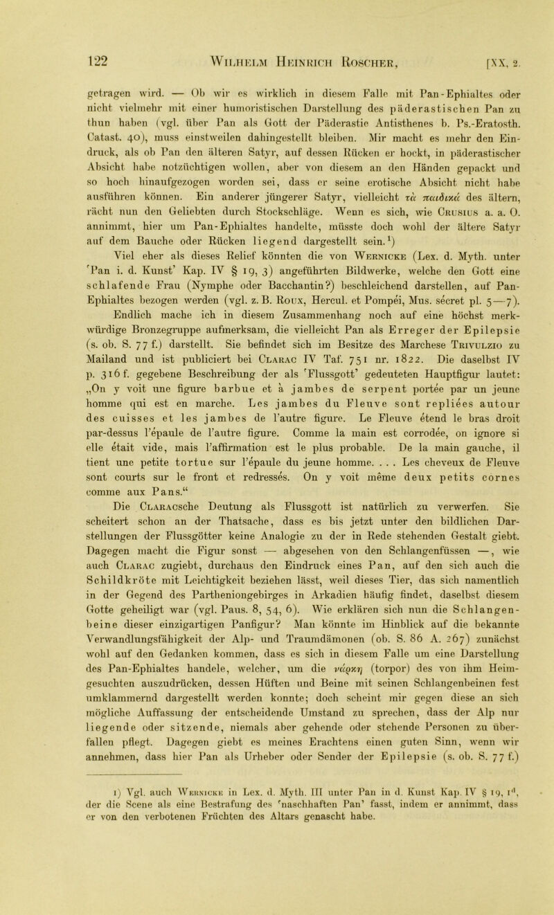 getragen wird. — Ob wir es wirklich in diesem Falle mit Pan-Ephialtes oder nicht vielmehr mit einer humoristischen Darstellung des päderastischen Pan zu thun haben (vgl. über Pan als Gott der Päderastie Antisthenes b. Ps.-Eratosth. Catast. 40), muss einstweilen dahingestellt bleiben. Mir macht es mehr den Ein- druck, als ob Pan den älteren Satyr, auf dessen Rücken er hockt, in päderastischer Absicht habe notzüchtigen wollen, aber von diesem an den Händen gepackt und so hoch hinaufgezogen worden sei, dass er seine erotische Absicht nicht habe ausführen können. Ein anderer jüngerer Satyr, vielleicht za ncaÖixü des altem, rächt nun den Geliebten durch Stockschläge. Wenn es sich, wie Crusius a. a. 0. annimmt, hier um Pan-Ephialtes handelte, müsste doch wohl der ältere Satyr auf dem Bauche oder Rücken liegend dargestellt sein.1) Viel eher als dieses Relief könnten die von Wernicke (Lex. d. Myth. unter fPan i. d. Kunst’ Kap. IV § 19, 3) angeführten Bildwerke, welche den Gott eine schlafende Frau (Nymphe oder Bacchantin?) beschleichend darstellen, auf Pan- Ephialtes bezogen werden (vgl. z. B. Roux, Hercul. et Pompei, Mus. secret pl. 5 — 7). Endlich mache ich in diesem Zusammenhang noch auf eine höchst merk- würdige Bronzegruppe aufmerksam, die vielleicht Pan als Erreger der Epilepsie (s. ob. S. 77 f.) darstellt. Sie befindet sich im Besitze des Marchese Trivulzio zu Mailand und ist publiciert bei Clarac IV Taf. 751 nr. 1822. Die daselbst IV p. 316 f. gegebene Beschreibung der als ’Flussgott’ gedeuteten Hauptfigur lautet: „On y voit une figure barbue et a jambes de serpent portee par un jeune homme qui est en marche. Les jambes du Fleuve sont repliees autour des cuisses et les jambes de l'autre figure. Le Fleuve etend le bras droit par-dessus l’epaule de l'autre figure. Comme la main est corrodee, on ignore si eile etait vide, mais l’affirmation est le plus probable. De la main gauche, il t.ient une petite tortue sur l'epaule du jeune homme. . . . Les cheveux de Fleuve sont courts sur le front et redresses. On y voit meine deux petits cornes comme aux Pans.“ Die CLARAesche Deutung als Flussgott ist natürlich zu verwerfen. Sie scheitert schon an der Thatsache, dass es bis jetzt unter den bildlichen Dar- stellungen der Flussgötter keine Analogie zu der in Rede stehenden Gestalt giebt. Dagegen macht die Figur sonst — abgesehen von den Schlangenfüssen —, wie auch Clarac zugiebt, durchaus den Eindruck eines Pan, auf den sich auch die Schildkröte mit Leichtigkeit beziehen lässt, weil dieses Tier, das sich namentlich in der Gegend des Partheniongebirges in Arkadien häufig findet, daselbst diesem Gotte geheiligt war (vgl. Paus. 8, 54, 6). Wie erklären sich nun die Schlangen- beine dieser einzigartigen Panfigur? Man könnte im Hinblick auf die bekannte Verwandlungsfähigkeit der Alp- und Traumdämonen (ob. S. 86 A. 267) zunächst wohl auf den Gedanken kommen, dass es sich in diesem Falle um eine Darstellung des Pan-Ephialtes handele, welcher, um die vÜqki] (torpor) des von ihm Heim- gesuchten auszudrücken, dessen Hüften und Beine mit seinen Sehlangenbeinen fest umklammernd dargestellt werden konnte; doch scheint mir gegen diese an sich mögliche Auffassung der entscheidende Umstand zu sprechen, dass der Alp nur liegende oder sitzende, niemals aber gehende oder stehende Personen zu über- fallen pflegt. Dagegen giebt es meines Erachtens einen guten Sinn, wenn wir annehmen, dass hier Pan als Urheber oder Sender der Epilepsie (s. ob. S. 77 f.) 1) Vgl. auch Wehnicke in Lex. <1. Myth. III unter Pan in d. Kunst Kap. IV § 19, id, der die Scene als eine Bestrafung des ''naschhaften Pan’ fasst, indem er annimmt, dass er von den verbotenen Früchten des Altars genascht habe.