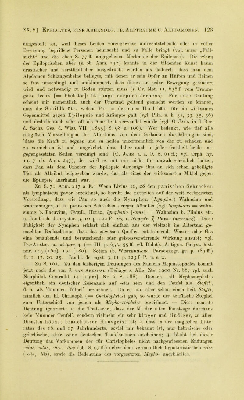 dargestellt sei, weil dieses Leiden vorzugsweise aufrechtstehende oder in voller Bewegung begriffene Personen heimsucht und zu Falle bringt (vgl. unser „Fall- sucht“ und die oben S. 7 7 ff. angegebenen Merkmale der Epilepsie). Die vkqki] der Epileptischen aber (s. ob. Anm. 232) konnte in der bildenden Kunst kaum drastischer und verständlicher ausgedrückt werden als dadurch, dass man dem Alpdämon Schlangenbeine beilegte, mit denen er sein Opfer an Hüften und Beinen so fest umschlingt und umklammert, dass dieses an jeder Bewegung gehindert wird und notwendig zu Boden stürzen muss (s. Ov. Met. 11, 638 t. vom Traum- gotte Icelos [= Phobetor|: fit longo corpore serpens). Für diese Deutung scheint mir namentlich auch der Umstand geltend gemacht werden zu können, dass die Schildkröte, welche Pan in der einen Hand hält, für ein wirksames Gegenmittel gegen Epilepsie und Krämpfe galt (vgl. Plin. n. h. 32, 33. 35. 36) und deshalb auch sehr oft als Amulett verwendet wurde (vgl. 0. Jahn in d. Ber. d. Sächs. Ges. d. Wiss. VII [1855] S. 98 u. 106). Wer bedenkt, wie tief alle religiösen Vorstellungen des Altertums von dem Gedanken durchdrungen sind, 'dass die Kraft zu segnen und zu heilen unzertrennlich von der zu schaden und zu vernichten ist und umgekehrt, dass daher auch in jeder Gottheit beide ent- gegengesetzten Seiten vereinigt sind’ (0. Jahn a. a. 0. S. 61 ff'.; vgl. Orph. hy. 11, 7 ob. Anm. 247), der wird es mit mir nicht für unwahrscheinlich halten, dass Pan als dem Urheber der Epilepsie dasjenige ihm an sich schon geheiligte Tier als Attribut beigegeben wurde, das als eines der wirksamsten Mittel gegen die Epilepsie anerkannt war. Zu S. 71 Anm. 217 a. E. Wenn Livius 10, 28 den panischen Schrecken als lymphaticus pavor bezeichnet, so beruht das natürlich auf der weit vei’breiteten Abstellung, dass wie Pan so auch die Nymphen (Lymphae) Wahnsinn und wahnsinnigen, d. h. panischen Schrecken erregen könnten (vgl. lympliatus = wahn- sinnig b. Pacuvius, Catull, Horaz, lymphatio [-nfrzs] = Wahnsinn b. Plinius etc. u. Jamblich, de myster. 3, IO p. 122 P: xccg x. NvpcpCov y Tlavog Imnvoicig'). Diese Fähigkeit der Nymphen erklärt sich einfach aus der vielfach im Altertum ge- machten Beobachtung, dass das gewissen Quellen entströmende Wasser oder Gas eine betäubende und berauschende oder geistesverwirrende Wirkung ausübt; vgl. Ps.-Aristot. n. KoGyov 4 (== III p. 633, 55 ff. ed. Didot), Antigon. Caryst. hist, mir. 145 (160). 164 (180). Sotion (b. Westermann, Paradoxogr. gr. p. 183 ff.) fr. 1. 17. 20. 25. Jambl. de myst. 3,11 p. 123 t. P. u. s. w. Zu S. 101. Zu den bisherigen Deutungen des Namens Mephistopheles kommt jetzt noch die von J. van Arendal (Beilage z. Allg. Ztg. 1900 Nr. 86; vgl. auch Neuphilol. Centralbl. 14 [igoo| Nr. 6 S. 188). Danach soll Mephostopheles eigentlich ein deutscher Kosename auf -cles sein und den Teufel als 'Stoffel9, d. h. als 'dummen Tölpel’ bezeichnen. Da es nun aber schon einen heil. Stoffel, nämlich den hl. Christoph (= Christopheles) gab, so wurde der teuflische Stophel zum Unterschied von jenem als Mepho-stopheles bezeichnet. — Diese neueste Deutung ignoriert: 1. die Thatsache, dass der M. der alten Faustsage durchaus kein 'dummer Teufel’, sondern vielmehr ein sehr kluger und findiger, zu allen Diensten höchst brauchbarer Hausgeist ist; 2. dass in der magischen Litte- ratur des 16. und 17. Jahrhunderts, soviel mir bekannt ist, nur hebräische oder griechische, aber keine deutschen Teufelsnamen erscheinen; 3. bleibt bei dieser Deutung das Vorkommen der für Christopheles nicht nachgewiesenen Endungen -ufus, -olus, -iles, -ilus (ob. S. 93 ff.) neben dem vermeintlich hypokoristischen -des (-dis, -ilis), sowie die Bedeutung des Vorgesetzten Mepho- unerklärlich.