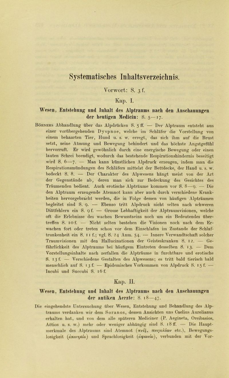 Systematisches Inhaltsverzeichnis. Vorwort: S. 3 f. Kap. I. Wesen, Entstehung und Inhalt des Alptraums nach den Anschauungen der heutigen Medicin: S. 5—17. Börners Abhandlung über das Alpdrücken S. 5 ff. — Der Alptraum entsteht aus einer vorübergehenden Dyspnoe, welche im Schläfer die Vorstellung von einem behaarten Tier, Hund u. s. w. erregt, das sich ihm auf die Brust setzt, seine Atmung und Bewegung behindert und das höchste Angstgefühl hervorruft. Er wird gewöhnlich durch eine energische Bewegung oder einen lauten Schrei beendigt, wodurch das bestehende Respirationshindernis beseitigt wird S. 6—7. — Man kann künstlichen Alpdruck erzeugen, indem man die Respirationsmündungen des Schläfers mittelst der Bettdecke, der Hand u. s. w. bedeckt S. 8. — Der Charakter des Alpwesens hängt meist von der Art der Gegenstände ab, deren man sich zur Bedeckung des Gesichtes des Träumenden bedient. Auch erotische Alpträume kommen vor S. 8—g. — Die den Alptraum erzeugende Atemnot kann aber auch durch verschiedene Krank- heiten hervorgebrächt werden, die in Folge dessen von häufigen Alpträumen begleitet sind S. 9. — Ebenso tritt Alpdruck nicht selten nach schweren Diätfehlern ein S. 9 f. — Grosse Lebhaftigkeit der Alptraumvisionen, welche oft die Erlebnisse des wachen Bewusstseins noch um ein Bedeutendes über- treffen S. iof. — Nicht selten bestehen die Visionen noch nach dem Er- wachen fort oder treten schon vor dem Einschlafen im Zustande der Schlaf- trunkenheit ein S. 11 f.; vgl. S. 24 Anm. 54. — Innere Verwandtschaft solcher Traumvisionen mit den Hallucinationen der Geisteskranken S. 12. — Ge- fährlichkeit des Alptraums bei häufigem Eintreten desselben S. 13. — Dem Vorstellungsinhalte nach zerfallen die Alpträume in furchtbare und erotische S. 13 t. — Verschiedene Gestalten des Alpwesens; es tritt bald tierisch bald menschlich auf S. 13 f. — Epidemisches Vorkommen von Alpdruck S. 15 f. — Incubi und Succubi S. 16 f. Kap. II. Wesen, Entstehung und Inhalt des Alptraums nach den Anschauungen der antiken Aerzte: S. 18—47. Die eingehendste Untersuchung über Wesen, Entstehung und Behandlung des Alp- traums verdanken wir dem Soranos, dessen Ansichten uns Caelius Aurelianus erhalten hat, und von dem alle späteren Mediciner (P. Aegineta, Oreihasios, Aetios u. s. w.) mehr oder weniger abhängig sind S. 18 ff. — Die Haupt- merkmale des Alptraums sind Atemnot TtvLyccUav etc.), Bewegungs- losigkeit (äxtv?/öm) und Sprachlosigkeit (ticpcovia), verbunden mit der Vor-