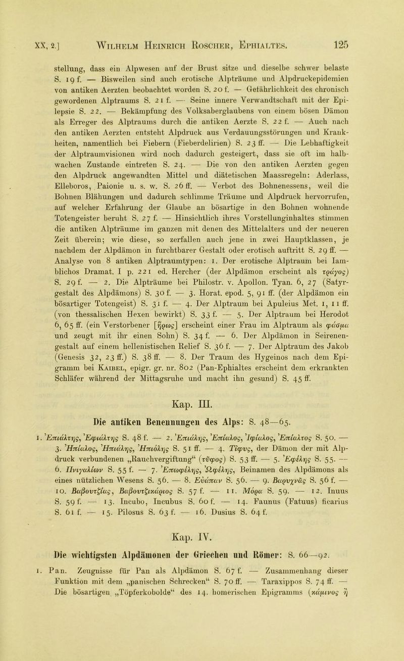 Stellung, dass ein Alpwesen auf der Brust sitze und dieselbe schwer belaste S. i g f. — Bisweilen sind auch erotische Alpträume und Alpdruckepidemien von antiken Aerzten beobachtet worden Ö. 20f. — Gefährlichkeit des chronisch gewordenen Alptraums S. 2 i f. — Seine innere Verwandtschaft mit der Epi- lepsie S. 2 2. — Bekämpfung des Volksaberglaubens von einem bösen Dämon als Erreger des Alptraums durch die antiken Aerzte S. 22 f. — Auch nach den antiken Aerzten entsteht Alpdruck aus Verdauungsstörungen und Krank- heiten, namentlich bei Fiebern (Fieberdelirien) S. 23 ff. — Die Lebhaftigkeit der Alptraumvisionen wird noch dadurch gesteigert, dass sie oft im halb- wachen Zustande eintreten S. 24. — Die von den antiken Aerzten gegen den Alpdruck angewandten Mittel und diätetischen Maassregeln: Aderlass, Elleboros, Paionie u. s. w. S. 26 ff. — Verbot des Bohnenessens, weil die Bohnen Blähungen und dadurch schlimme Träume und Alpdruck hervorrufen, auf welcher Erfahrung der Glaube an bösartige in den Bohnen wohnende Totengeister beruht S. 2 7 f. — Hinsichtlich ihres Vorstellunginhaltes stimmen die antiken Alpträume im ganzen mit denen des Mittelalters und der neueren Zeit überein; wie diese, so zerfallen auch jene in zwei Hauptklassen, je nachdem der Alpdämon in furchtbarer Gestalt oder erotisch auftritt S. 29 ff. — Analyse von 8 antiken Alptraumtypen: 1. Der erotische Alptraum bei Iam- blichos Dramat. I p. 221 ed. Hercher (der Alpdämon erscheint als rQayog) 5. 29L — 2. Die Alpträume bei Philostr. v. Apollon. Tyan. 6, 27 (Satyr- gestalt des Alpdämons) S. 30 f. — 3. Horat. epod. 5, 91 ff. (der Alpdämon ein bösartiger Totengeist) S. 31 f. — 4. Der Alptraum bei Apuleius Met. 1, 11 ff. (von thessalischen Hexen bewirkt) S. 33 f. — 5. Der Alptraum bei Herodot 6, 65 ff. (ein Verstorbener [%>cog] erscheint einer Frau im Alptraum als gpußficc und zeugt mit ihr einen Sohn) S. 34 f. — 6. Der Alpdämon in Seirenen- gestalt auf einem hellenistischen Relief S. 36 t’. — 7. Der Alptraum des Jakob (Genesis 32, 23 ff.) S. 38 ff. — 8. Der Traum des Hygeinos nach dem Epi- gramm bei Kaibel, epigr. gr. nr. 802 (Pan-Ephialtes erscheint dem erkrankten Schläfer während der Mittagsruhe und macht ihn gesund) S. 45 ff. Kap. III. Die antiken Benennungen des Alps: S. 48—65. 1. '’Emai.xxjg, Egpuikxijg S. 48 f. — 2. ’Emühjg, ’übttaAog, ’/qptaAog, ’Enialxog S. 50. — 3. H-niaAog, Hniü\x]g^ Hm6fo]g S. 51 ff. — 4. Ticpvg, der Dämon der mit Alp- druck verbundenen „Rauchvergiftung“ (xvcpog) S. 53 ff. — 5. 'Ecp£\r\g S. 55. — 6. ThiyaUtov S. 5 5 f. — 7. ’E7X(ocpihig, ’QcpEfojg, Beinamen des Alpdämons als eines nützlichen Wesens S. 56. — 8. Evccnccv S. 56. — 9. BaQvyväg S. 56 t. — 10. Bctßovx&ug, Bctßovxfyxuyiog S. 57 f. — 11. Moqix S. 59. — 12. Inuus S. 59 f. — 13. Iucubo, Incubus S. 60 f. — 14. Faunus (Fatuus) ficarius S. 61 f. — 15. Pilosus S. 63 t. — 16. Dusius S. 64 f. Kap. IY. Die wichtigsten Alpdämonen der Griechen und Römer: S. 66—92. 1. Pan. Zeugnisse für Pan als Alpdämon S. 67 t'. — Zusammenhang dieser Funktion mit dem „panischen Schrecken“ S. 70 ff’. — Taraxippos S. 74 ff. — Die bösartigen „Töpferkobolde“ des 14. homerischen Epigramms [KK^uvog 7)