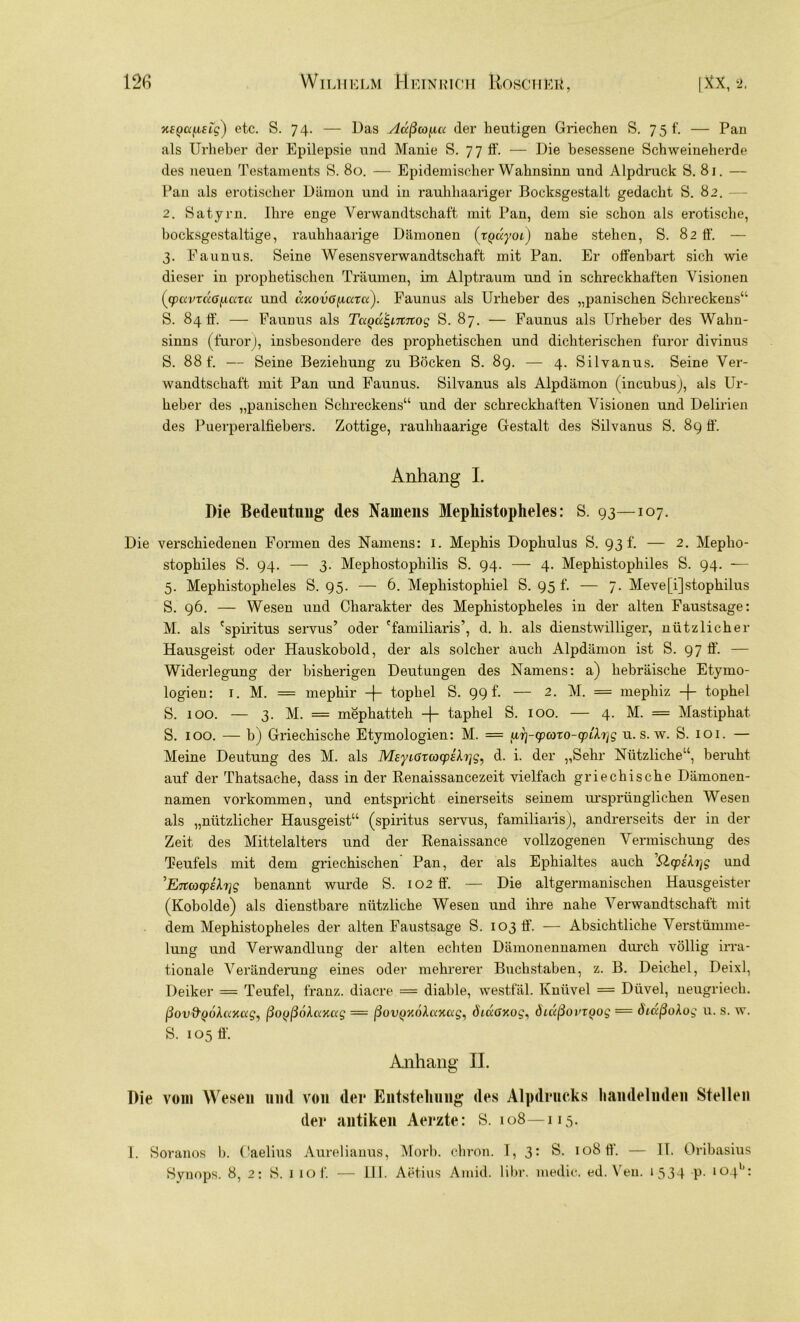 etc. S. 74. — Das Außcofut der heutigen Griechen S. 75 f. — Pan als Urheber der Epilepsie und Manie S. 77 ff. — Die besessene Schweineherde des neuen Testaments S. 80. — Epidemischer Wahnsinn und Alpdruck S. 81. — Pan als erotischer Dämon und in rauliliaariger Bocksgestalt gedacht S. 82. 2. Satyrn. Ihre enge Verwandtschaft mit Pan, dem sie schon als erotische, bocksgestaltige, rauhhaarige Dämonen (rpuyoi) nahe stehen, S. 82 ff. — 3. Eaunus. Seine Wesensverwandtschaft mit Pan. Er offenbart sich wie dieser in prophetischen Träumen, im Alptraum und in schreckhaften Visionen (cpavrÜGficact und cixovOfiaxa). Faunus als Urheber des „panischen Schreckens“ S. 84 ff. — Faunus als TccQu^ntnog S. 87. — Faunus als Urheber des Wahn- sinns (furor), insbesondere des prophetischen und dichterischen furor divinus S. 88 f. — Seine Beziehung zu Böcken S. 8g. — 4. Silvanus. Seine Ver- wandtschaft mit Pan und Faunus. Silvanus als Alpdämon (incubus), als Ur- heber des „panischen Schreckens“ und der schreckhaften Visionen und Delirien des Puerperalfiebers. Zottige, rauhhaarige Gestalt des Silvanus S. 8g ff. Anhang I. Die Bedeutung des Namens Mephistopheles: S. g3—107. Die verschiedenen Formen des Namens: 1. Mephis Dophulus S. g3 f. — 2. Mepho- stophiles S. g4> — 3. Mephostophilis S. g4- — 4. Mephistophiles S. g4. -— 5. Mephistopheles S. g5. — 6. Mepliistophiel S. g5 f. — 7. Meve[i]stophilus S. g6. — Wesen und Charakter des Mephistopheles in der alten Faustsage: M. als 'spiritus servus’ oder 'familiaris’, d. h. als dienstwilliger, nützlicher Hausgeist oder Hauskobold, der als solcher auch Alpdämon ist S. g7 ff. — Widerlegung der bisherigen Deutungen des Namens: a) hebräische Etymo- logien: t. M. = mephir -f- topliel S. gg f. — 2. M. = mephiz -|- tophel S. 100. — 3. M. = mephatteli -f- taphel S. 100. — 4. M. = Mastiphat S. 100. — b) Griechische Etymologien: M. = u,y\-(paxo-cpih]g u. s. w. S. 101. — Meine Deutung des M. als Meyiöxcocpifoig, d. i. der „Sehr Nützliche“, beruht auf der Thatsache, dass in der Renaissancezeit vielfach griechische Dämonen- namen Vorkommen, und entspricht einerseits seinem ursprünglichen Wesen als „nützlicher Hausgeist“ (spiritus servus, familiaris), andrerseits der in der Zeit des Mittelalters und der Renaissance vollzogenen Vermischung des Teufels mit dem griechischen Pan, der als Ephialtes auch ’Qcpekijg und ’Enayihjg benannt wurde S. 102 ff. — Die altgermanischen Hausgeister (Kobolde) als dienstbare nützliche Wesen und ihre nahe Verwandtschaft mit dem Mephistopheles der alten Faustsage S. 103 ff. — Absichtliche Verstümme- lung und Verwandlung der alten echten Dämonennamen durch völlig irra- tionale Veränderung eines oder mehrerer Buchstaben, z. B. Deichei, Deixl, Deiker — Teufel, franz. diacre = diable, westfäl. Knüvel = Düvel, neugriech. ßov&jjokaxag, ßoyßökax<xg = ßovQxöhxxag, öiußxog, öictßovxQog = öiaßoXog u. s. w. S. 105 ff. Anhang II. Die vom Wesen und von der Entstellung des Alpdrucks handelnden Stellen der antiken Aerzte: S. 108—115. I. Soranos b. Gaelius Aurelianus, Morb. chron. I, 3: S. 108 ff. — II. Oribasius Synops. 8, 2: 8. iiof. — III. Aet.ius Amid. libr. medic. ed. Veu. 1534 P- l°4b: