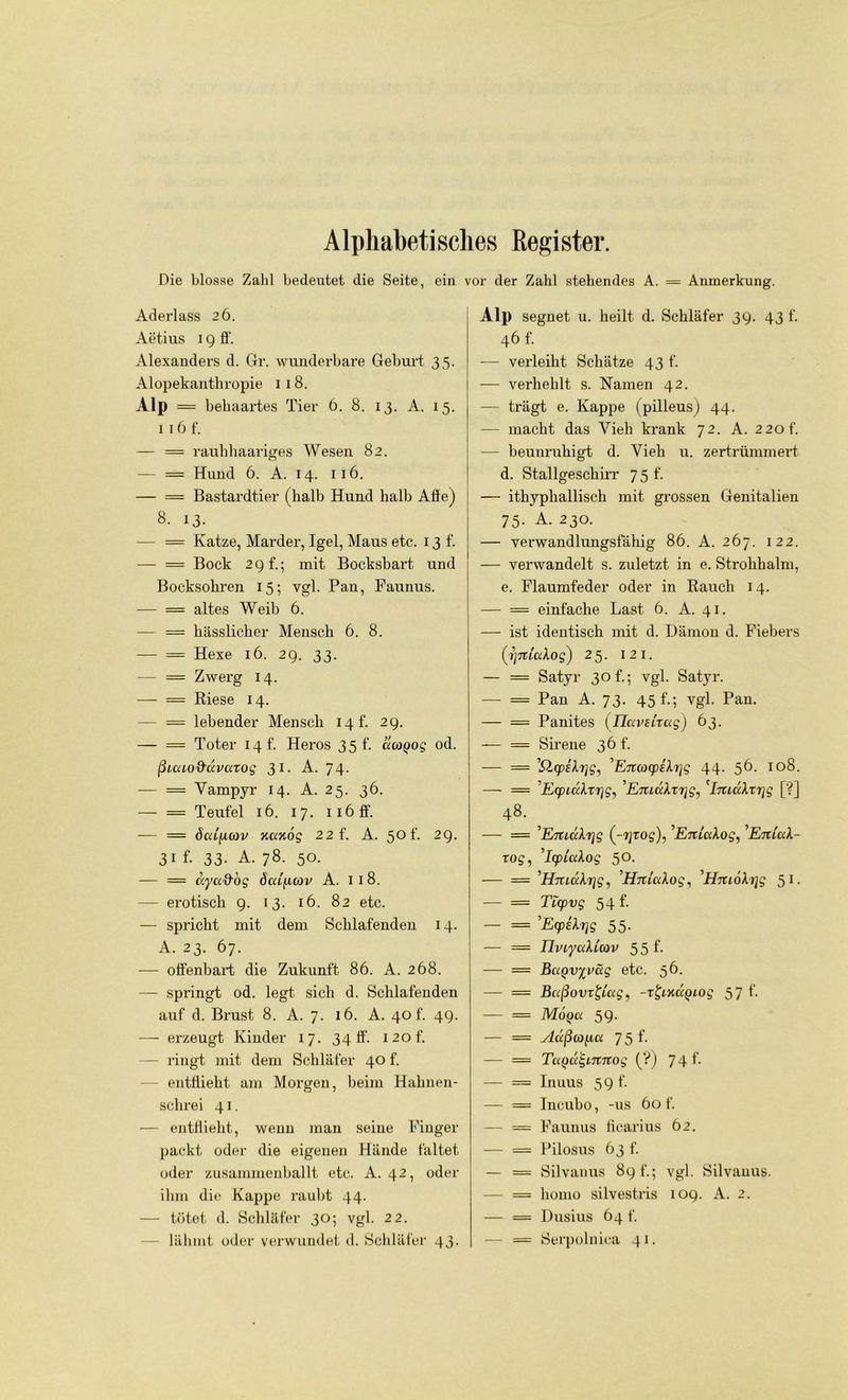 Alphabetisches Register. Die blosse Zahl bedeutet die Seite, ein vor der Zahl stehendes A. = Anmerkung. Aderlass 26. Aetius 19 fl’. Alexanders d. Gr. wunderbare Geburt 35. Alopekanthropie 118. Alp = behaartes Tier 6. 8. 13. A. 15. 1 16 f. — = raubhaariges Wesen 82. — = Hund 6. A. 14. 116. — = Bastardtier (halb Hund halb Affe) 8. 13- — == Katze, Marder, Igel, Maus etc. x 3 f. — = Bock 2 9 f.; mit Bocksbart und Bocksohren 15; vgl. Pan, Faunus. — = altes Weib 6. — = hässlicher Mensch 6. 8. — = Hexe 16. 29. 33. — = Zwerg 14. — = Riese 14. — = lebender Mensch 14 t. 29. — == Toter 14h Heros 35 t. ucagog od. ßuxLO&civciTog 31. A. 74. — = Vampyr 14. A. 25. 36. — = Teufel 16. 17. iiöff. -— = öcdfuov xaxög 22 f. A. 50 f. 29. 31 f. 33. A. 78. 50. — = aycc&og öaificov A. 118. — erotisch g. 13. 16. 82 etc. — spricht mit dem Schlafenden 14. A. 23. 67. — offenbart die Zukunft 86. A. 268. — springt od. legt sich d. Schlafenden auf d. Brust 8. A. 7. 16. A. 406 49. — erzeugt Kinder 17. 34 ff. i2of. — ringt mit dem Schläfer 40 f. entflieht am Morgen, beim Hahnen- schrei 41. — entflieht, wenn man seine Finger packt oder die eigenen Hände faltet oder zusammenballt etc. A. 42, oder ihm die Kappe raubt 44. — tötet d. Schläfer 30; vgl. 22. lähmt oder verwundet d. Schläfer 43. Alp segnet u. heilt d. Schläfer 39. 43 f. 46 f. — verleiht Schätze 43 f. — verhehlt s. Namen 42. — trägt e. Kappe (pilleus) 44. — macht das Vieh krank 72. A. 220 f. — beunruhigt d. Vieh u. zertrümmert d. Stallgeschirr 75 t. — ithypliallisch mit grossen Genitalien 75. A. 230. — verwandlungsfähig 86. A. 267. 122. -— verwandelt s. zuletzt in e. Strohhalm, e. Flaumfeder oder in Rauch 14. — = einfache Last 6. A. 41. —- ist identisch mit d. Dämon d. Fiebers (i]7tictXog) 25. I 2 I. — = Satyr 30 f.; vgl. Satyr. —- = Pan A. 73. 45 f.; vgl. Pan. — = Panites (ilavetTug) 63. — = Sirene 36 f. — = ’QysXrjg, ’EncocpiXijg 44. 56. 108. —- = ’EcpidXrrjg, 'EjticckTTjg, ImuXxrjg [?] 48. ^ — = ’Emc'Xrjg (-yrog), 'EituxAog, 'EniaX- xog, ’lcpicdog 50. — = 'HmuXrig, ’HnictXog, 'HmoXijg 51. — = Tlcpvg 54 f. — = EcpsXTjg 55. — = IlviyciXicov 5 5 1- — = BuQvyväg etc. 56. — = Bctßovx&ag, -z&xccQiog 57 f. — = M6q<x 59. — = vlccßafux 75 f. — = TaQagmnog (?) 741- — = Inuus 59 f. — — Incubo, -us 60 f. — = Faunus flcarius 62. — == Pilosus 63 f. — = Silvanus 89 f.; vgl. Silvanus. — = homo silvestris 109. A. 2. — = Dusius 64 f. — == Sei'polnica 41.
