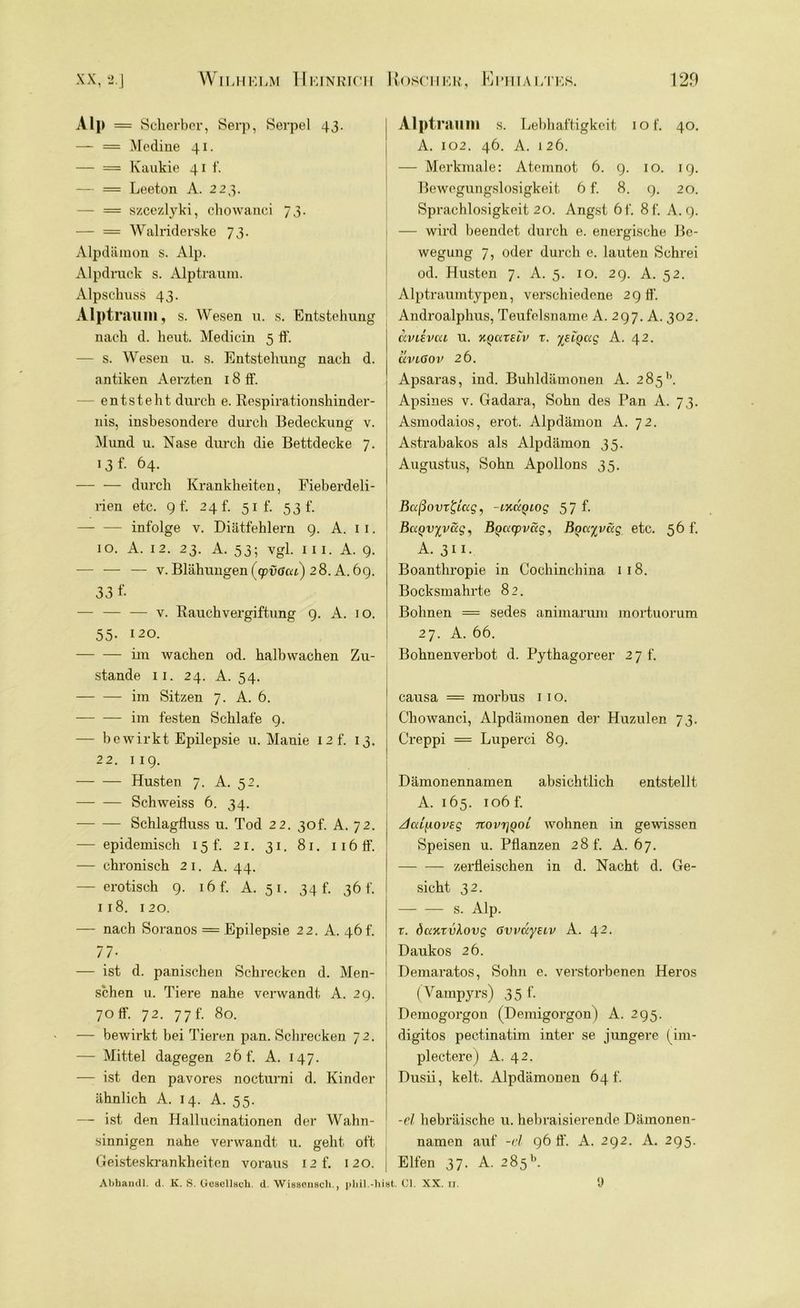 Alp = Scherber, Serp, Serpel 43. — = Medine 41. — = Kaukie 41 f. — = Leeton A. 223. — = szcezlyki, chowanci 73- — = Walriderske 73. Alpdämon s. Alp. Alpdruck s. Alptraum. Alpschuss 43. Alptraum, s. Wesen u. s. Entstehung nach d. heut. Medicin 5 ff. — s. Wesen u. s. Entstehung nach d. antiken Aerzten 18 ff. — entsteht durch e. Respirationshinder- nis, insbesondere durch Bedeckung v. Mund u. Nase durch die Bettdecke 7. 13 f- 64- — — durch Krankheiten, Fieberdeli- rien etc. gf. 24 t. 51 f. 53 f. infolge v. Diätfehlern 9. A. 11. 10. A. 12. 23. A. 53; vgl. in. A. 9. — — — v. Blähungen (cpvßca) 28. A. 69. 33 f- — — •—• v. Rauchvergiftung 9. A. i o. 55- 120. im wachen od. halbwachen Zu- stande 11. 24. A. 54. im Sitzen 7. A. 6. im festen Schlafe 9. — bewirkt Epilepsie u. Manie I2f. 13. 22. 119. Husten 7. A. 52. Schweiss 6. 34. Schlagfluss u. Tod 22. 30L A. 72. — epidemisch 15 f. 21. 31. 81. 116 ff. — chronisch 21. A. 44. — erotisch 9. i6f. A. 51. 34 h 36 t'. 1 18. 120. — nach Soranos = Epilepsie 22. A. 46 h 77- — ist d. panischen Schrecken d. Men- schen u. Tiere nahe verwandt A. 29. 70 ff. 72. 7 7 f. 80. — bewirkt bei Tieren pan. Schrecken 72. — Mittel dagegen 2Öf. A. 147. — ist den pavores nocturni d. Kinder ähnlich A. 14. A. 55. — ist den Hallucinationen der Wahn- sinnigen nahe verwandt u. geht oft Geisteskrankheiten voraus I2f. 120. Abhandl. d. K. S. Gesellscli. d. Wissenscli., pbil.-hi Alptraum s. Lebhaftigkeit iof. 40. A. 102. 46. A. 126. — Merkmale: Atemnot 6. 9. 10. 19. Bewegungslosigkeit 6 f. 8. g. 20. Sprachlosigkeit 20. Angst 6f. 8f. A. 9. — wird beendet durch e. energische Be- wegung 7, oder durch e. lauten Schrei od. Husten 7. A. 5. 10. 29. A. 52. Alptraumtypen, verschiedene 29 ff. Androalphus, Teufelsname A. 297. A. 302. avuvea u. hquxuv r. %SLQ(xg A. 42. uvlGov 26. Apsaras, ind. Buhldämonen A. 285’’. Apsines v. Gadara, Sohn des Pan A. 73. Asmodaios, erot. Alpdämon A. 72. Astrabakos als Alpdämon 35. Augustus, Sohn Apollons 35. Baßovr&ug, -ixuQiog 5 7 f- BaQvyvag, BQacpväg, Bocxyvctg etc. 56h A. 311. Boanthropie in Cocliinchina 1 18. Bocksmahrte 82. Bohnen = sedes animarum mortuorum 27. A. 66. Bohnenverbot d. Pythagoreer 2 7 f. causa = morbus 1 1 o. Chowanci, Alpdämonen der Huzulen 73. Creppi = Luperci 8g. Dämonennamen absichtlich entstellt A. 165. 106 f. JaifiovEg %ovt]qol wohnen in gewissen Speisen u. Pflanzen 28 f. A. 67. zerfleischen in d. Nacht d. Ge- sicht 32. s. Alp. r. dcwTvlovg ßvvayeiv A. 42. Daukos 26. Demaratos, Sohn e. verstorbenen Heros (Vampyrs) 35 f. Demogorgon (Demigorgon) A. 295. digitos pectinatim inter se jüngere (im- plectere) A. 42. Dusii, kelt. Alpdämonen 64 t'. -el hebräische u. hebraisierende Dämonen- namen auf -el 96 ff. A. 292. A. 295. Elfen 37. A. 285b. st. ci. xx. n. 9
