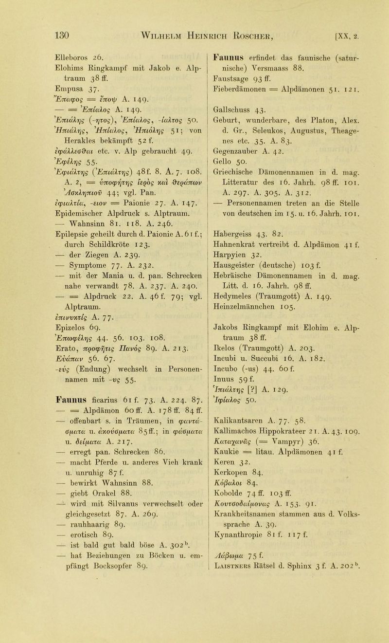 Elleboros 26. Elohims Ringkampf mit Jakob e. Alp- traum 38 ff. Empusa 37. Extacpog = enoip A. 149. — = 'ExtiaXog A. 149. E%L(xb]g (-r/Tog), ’EniuXog, -lccbog 50. ’Hmukrjg, 1Hnüdog, ’Hm6\r\g 51; von Herakles bekämpft 5 2 f. icpdllsG&ca etc. v. Alp gebraucht 49. 'Ecpilrjg 55. 'E<pLu\xr]g (^Enidbrig) 48f. 8. A. 7. 108. A. 2, = vnocprjTrjg [sgog nul ftegdertav ÄGKliqiuov 44; vgl. Pan. Ecpialtlu, -siov — Paionie 27. A. 147. Epidemischer Alpdruck s. Alptraum. — Wahnsinn 81. 118. A. 246. Epilepsie geheilt durch d. Paionie A. 61 f.; durch Schildkröte 123. — der Ziegen A. 239. — Symptome 77. A. 232. — mit der Mania u. d. pan. Schrecken nahe verwandt 78. A. 237. A. 240. — = Alpdruck 22. A. 46 f. 79; vgl. Alptraum. ETUvvmig A. 77. Epizelos 69. ^ErcoDCpiXrjg 44. 56. 103. 108. Erato, TTQOcpTjTig Ihxvog 89. A. 213. Exianav 56. 67. -evg (Endung) wechselt in Personen- namen mit -vg 55. Faunus ficarius 6if. 73. A. 224. 87. — = Alpdämon 60 ff. A. 1 7 8 ff84 ff. — offenbart, s. in Träumen, in cpavxd- G{ica<x u. ciHOVGfuxxct 85ff.; in cpaG^axa u. ÖELfiüCTa A. 2x7. — erregt pan. Schrecken 86. — macht Pferde u. anderes Vieh krank u. unruhig 87 f. — bewirkt Wahnsinn 88. — giebt Orakel 88. —- wird mit Silvanus verwechselt oder gleichgesetzt 87. A. 269. — rauhhaarig 8g. — erotisch 89. — ist bald gut bald böse A. 302b. — hat Beziehungen zu Böcken u. em- pfängt Bocksopfer 89. Fall 11 IIS erfindet das faunische (satur- nische) Versmaass 88. Faustsage 93 ff. Fieberdämonen = Alpdämonen 51. 1 2 1. Gailschuss 43. Geburt, wunderbare, des Platon, Alex, d. Gr., Seleukos, Augustus, Theage- nes etc. 35. A. 83. Gegenzauber A. 42. Gello 50. Griechische Dämonennamen in d. mag. Litteratur des 16. Jahrh. 98 ff. 101. A. 297. A. 305. A. 312. — Personennamen treten an die Stelle von deutschen im 15.U. 16. Jahrh. 101. Habergeiss 43. 82. Hahnenkrat vertreibt d. Alpdämon 41t. Harpyien 32. Hausgeister (deutsche) 103 f. Hebi’äische Dämonennamen in d. mag. Litt. d. 16. Jahrh. 98 ff. Hedymeles (Traumgott) A. 149. Heinzelmännchen 105. Jakobs Ringkampf mit Elohim e. Alp- traum 38 ff. Ikelos (Traumgott) A. 203. Incubi u. Succubi 16. A. 182. Incubo (-us) 44. 60 f. Inuus 59f. : 'buäXxr]g [?] A. 12g. ’IyLcdog 50. Kalikantsaren A. 77. 58. Kallimachos Hippokrateer 21. A. 43. 109. Kcacc^aväg (= Vampyr) 36. Kaukie = litau. Alpdämonen 41 f. Keren 32. Kerkopen 84. Kdßuloi 84. Kobolde 7 4 ff. 103 ff. KovxGoScdiLOvag A. 153. 91. Krankheitsnamen stammen aus d. Volks- sprache A. 39. [ Kynanthropie 81 f. 117 f. j Adßcofict 75 f- \ Laistners Rätsel d. Sphinx 3 f. A. 202 b.