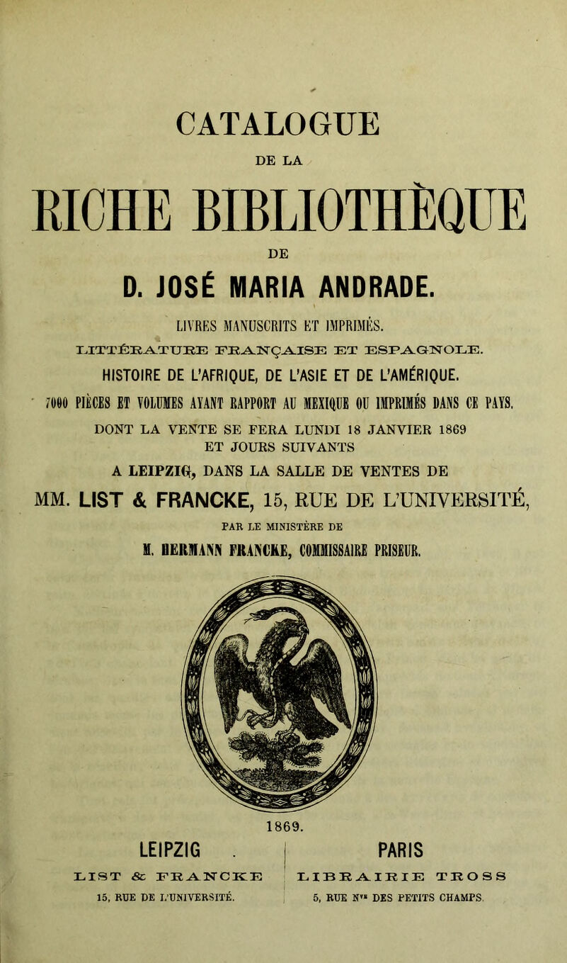 DE LA RICHE BIBLIOTHÈQUE DE D. JOSÉ MARIA ANDRADE. LIVRES MANUSCRITS ET IMPRIMÉS. I.,ITTÎ:EA.TUIÎE FEA.3STÇA.ISE et ESEAl-GNOEE. HISTOIRE DE L’AFRIQUE, DE L’ASIE ET DE L’AMÉRIQUE. ' im PIÈCES ET VOLUMES AVANT RAPPORT AU MEXIOUE OU IMPRIMÉS DANS CE PAYS. DONT LA VENTE SE FEEA LUNDI 18 JANVIER 1869 ET JOURS SUIVANTS A LEIPZIG!, DANS LA SALLE DE VENTES DE MM. LIST & FRANCKE, 15, RUE DE L’UNIVERSITÉ, PAR LE MINISTÈRE DE M. DËRHIANN FRANCHE, COMMISSAIRE PRISEUR. 1869. LEIPZIG I PARIS LIST <Sc 15, RDE DE L'UNIVERSITÉ. XilBRA^IEIE TKOSS 5, RUE N« DES PETITS CHAMPS.