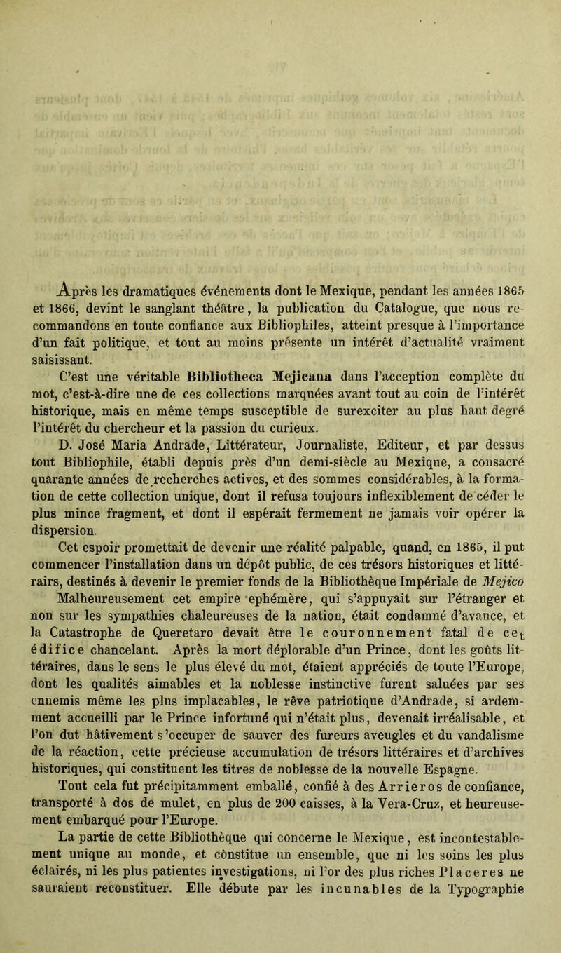 Après les dramatiques événements dont le Mexique, pendant les années 1865 et 1866, devint le sanglant théâtre, la publication du Catalogue, que nous re- commandons en toute confiance aux Bibliophiles, atteint presque à l’importance d’un fait politique, et tout au moins présente un intérêt d’actnalifé vraiment saisissant. C’est une véritable Bibliotheca Mejicana dans l’acception complète du mot, c’est-à-dire une de ces collections marquées avant tout au coin de l’intérêt historique, mais en même temps susceptible de surexciter au plus haut degré l’intérêt du chercheur et la passion du curieux. D. José Maria Andrade, Littérateur, Journaliste, Editeur, et par dessus tout Bibliophile, établi depuis près d’un demi-siècle au Mexique, a consacré quarante années de recherches actives, et des sommes considérables, à la forma- tion de cette collection unique, dont il refusa toujours inflexiblement de céder le plus mince fragment, et dont il espérait fermement ne jamais voir opérer la dispersion. Cet espoir promettait de devenir une réalité palpable, quand, en 1865, il put commencer l’installation dans un dépôt public, de ces trésors historiques et litté- rairs, destinés à devenir le premier fonds de la Bibliothèque Impériale de Méjico Malheureusement cet empire éphémère, qui s’appuyait sur l’étranger et non sur les sympathies chaleureuses de la nation, était condamné d’avance, et la Catastrophe de Queretaro devait être le couronnement fatal de cet édifice chancelant. Après la mort déplorable d’un Prince, dont les goûts lit- téraires, dans le sens le plus élevé du mot, étaient appréciés de toute l’Europe, dont les qualités aimables et la noblesse instinctive furent saluées par ses ennemis même les plus implacables, le rêve patriotique d’Andrade, si ardem- ment accueilli par le Prince infortuné qui n’était plus, devenait irréalisable, et l’on dut hâtivement s’occuper de sauver des fureurs aveugles et du vandalisme de la réaction, cette précieuse accumulation de trésors littéraires et d’archives historiques, qui constituent les titres de noblesse de la nouvelle Espagne. Tout cela fut précipitamment emballé, confié à des Arrieros de confiance, transporté à dos de mulet, en plus de 200 caisses, à la Vera-Cruz, et heureuse- ment embarqué pour l’Europe. La partie de cette Bibliothèque qui concerne le Mexique, est incontestable- ment unique au monde, et cônstitue un ensemble, que ni les soins les plus éclairés, ni les plus patientes investigations, ni l’or des plus riches Placeres ne sauraient reconstituer. Elle débute par les incunables de la Typographie