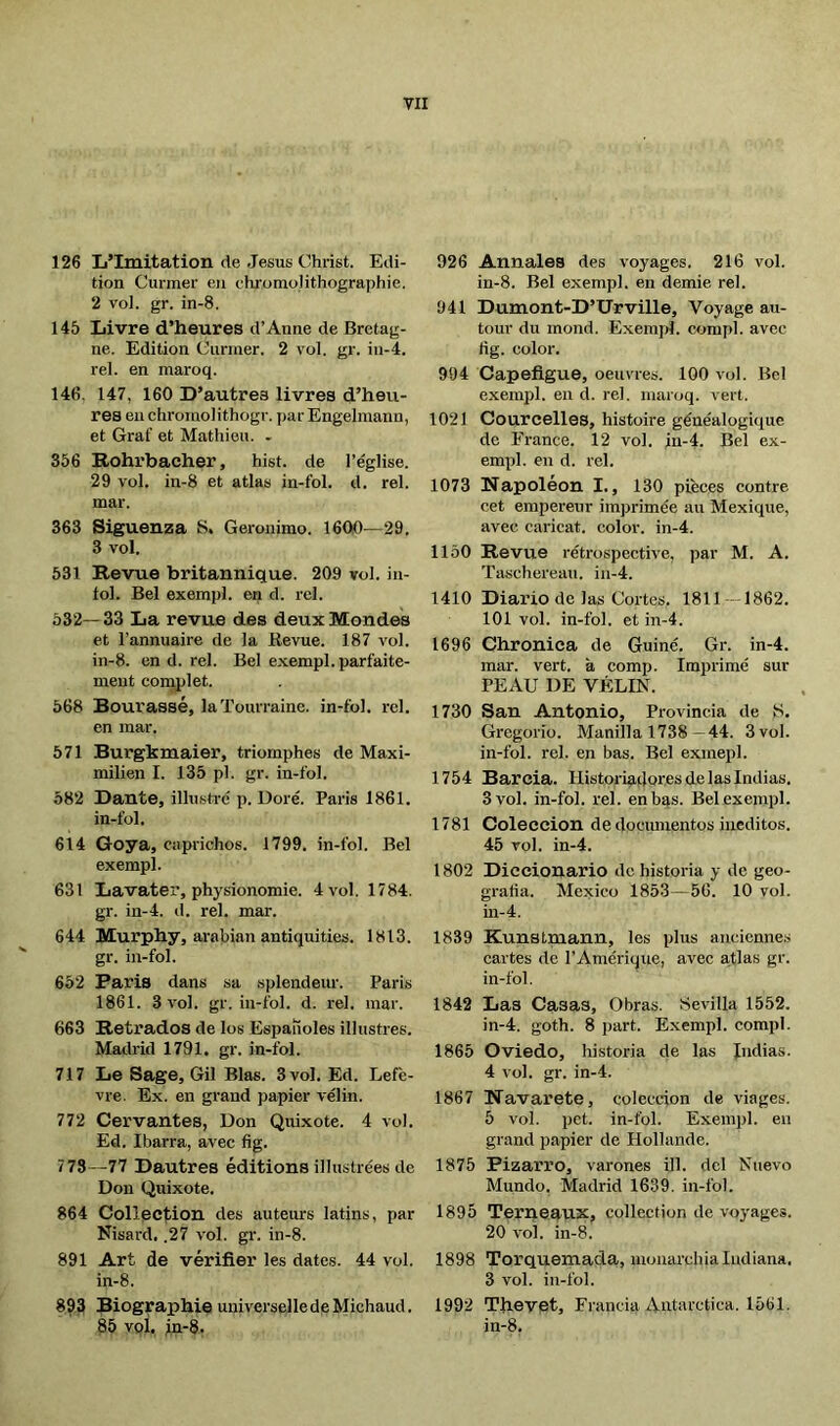 126 L’Imitation de Jésus Christ. Edi- tion Curmer en chromolithographie. 2 vol. gr. in-8. 145 Livre d’heures d’Anne de Bretag- ne. Edition Curmer. 2 vol. gr. iu-4. rel. en maroq. 146. 147, 160 D’autres livres d’heu- res eu chromolithogr. par Engelmann, et Graf et Mathieu. . 356 Rohrbacher, hist. de l’église. 29 vol. in-8 et atlas in-fol. d. rel. mar. 363 Siguenza 8. Gerónimo. 1600—29. 3 vol. 531 Revue britannique. 209 roi. in- lol. Bel exempl. en d. rel. 532—33 La revue des deux Mondes et l’annuaire de la Bevue. 187 vol. in-8. en d. rel. Bel exempl. parfaite- ment complet. 568 Bourassé, laTourraine. in-fol. rel. en mar. 571 Burgkmaier, triomphes de Maxi- milien I. 135 pl. gr. in-fol. 582 Dante, illustré p. Doré. Paris 1861. in-fol. 614 Goya, caprichos. 1799. in-fol. Bel exempl. 631 Lavater, physionomie. 4 vol. 1784. gr. in-4. d. rel. mar. 644 Murphy, arabian antiquities. 1813. gr. in-fol. 652 Paris dans sa splendeur. Paris 1861. 3 vol. gr. in-fol. d. rel. mar. 663 Retrados de los Españoles illustres. Madrid 1791. gr. in-fol. 717 Le Sage, Gil Blas. 3 vol. Ed. Lefè- vre. Ex. en grand papier vélin. 772 Cervantes, Don Quixote. 4 vol. Ed. Ibarra, avec fig. 773 —77 Dautres éditions illustrées de Don Quixote. 864 Collection des auteurs latins, par Nisard, .27 vol. gr. in-8. 891 Art de vérifier les dates. 44 vol. in-8. 893 Biographie universelle de Michaud. 85 vol. jn-8. 926 Annales des voyages. 216 vol. in-8. Bel exempl. en demie rel. 941 Dumont-D’TJrville, Voyage au- tour du mond. Exempt}, compl. avec fig. color. 904 Capefigue, oeuvres. 100 vol. Bel exempl. en d. rel. maroq. vert. 1021 Courcelles, histoire généalogique de France. 12 vol. iu-4. Bel ex- empt!. en d. rel. 1073 Napoléon I., 130 pièces contre cet empereur im))rimée au Mexique, avec caricat. color, in-4. 1150 Revue rétrospective, par M. A. Taschereau, in-4. 1410 Diario de las Cortes. 1811 —1862. 101 vol. in-fol. et in-4. 1696 Chroniea de Guiñé. Gr. in-4. mar. vert, à comp. Imptrimé sur PEAU DE VÉLIN. 1730 San Antonio, Provincia de 8, Gregorio. Manilla 1738- 44. 3 vol. in-fol. rel. en bas. Bel exmepl. 1754 Barcia. Historiadores de las Indias. 3 vol. in-fol. rel. enbqs. Belexemptl. 1781 Colección de documentos inéditos. 45 vol. in-4. 1802 Diccionario de historia y de geo- grafia. Mexico 1853—56. 10 vol. in-4. 1839 Kunstmann, les plus anciennes cartes de l’Amérique, avec atlas gr. in-fol. 1842 Las Casas, Obras. Sevilla 1552. in-4. goth. 8 ptart. Exempl. comptl. 1865 Oviedo, historia de las Indias. 4 vol. gr. in-4. 1867 Navarete, colecdon de viages. 5 vol. pet. in-fol. Exempl. en grand papier de Hollande. 1875 Bizarro, varones Ul. del Nuevo Mundo. Madrid 1639. in-fol. 1895 Terneaux, collection de voyages. 20 vol. in-8. 1898 Torquemada, monarchia Indiana. 3 vol. in-fol. 1992 Thevet, Francia Antárctica. 1561. in-8.