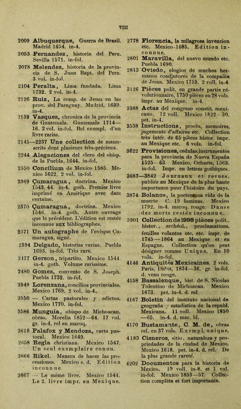 2009 Albuquerque, Guerra de Brasil. Madrid 1654. in-4. 2053 Fernandez, historia del Perú. Sevilla 1571. in-fol. 2078 Melendez, historia de la provin- cia de S. Juan Bapt. del Peni. 3 vol. in-íol. 2104 Peralta, Lima fundada. Lima 1732. 2 vol. in-4. 2126 Puiz, La conip. de Jesús en las prov. del Paraguay. Madrid, 1639. in-4. 2139 Vasquez, chronica de la provincia de Guatemala. Guatemala 1714— 16. 2 vol. in-fol. Bel exerapl. d’un livre rariss. 2145—2237 Une collection de manu- scrits dont plusieurs trhs-précieux. 2244 Alegaciones del clero del obisp. de la Puebla. 1644. in-fol. 2350 Coneilium de Mexico 1585. Me- xico 1622. 2 vol. in-fol. 2369 Çumaragua, doctrina. Mexico 1543. 44. in-4. goth. Premier livre imprimé en Amérique avec date certaine. 2370 Çumaragua, doctrina. Mexico 1546. in-4. goth. Autre ouvrage que le précédent. L’édition est restée inconnue aux bibliographes. 2371 Ùn autographe de l’evêque Çu- maragua, signé. 2394 Delgado, historias varias. Puebla 1693. in-fol. Très rare. 2477 Gerson, tripartito. Mexico 1544. in-4. goth. Volume rarissime. 2480 Gómez, convento de S. Joseph. Puebla 1732. in-fol. 2549 Lorenz ana, concilios provinciales. Mexico 1769. 2 vol. in-4, 2550 — Cartas pastorales y edictos. Mexico 1770. in-fol. 2586 Munguia, obispo de Michoacan, obras. Morelia 1852—64. 17 vol. gr. in-4, rel en maroq. 2618 Palafox y Mendoza, carta pas- toral. Mexico 1649. 2658 Régla chrisfiana. Mexico 1547. Un seul exemplaire connu. 2666 Rikel. Manera de hacer las pro- cessiones. Mexico s. d. Edition inconnue. 2667 - Le même livre. Mexico 1544. Le 2. livre impr. en Mexique. 2778 Florencia, la milagrosa invención etc. Mexico.1685. Edition in- connue. 2801 Maravilla, del nuevo mundo etc. Puebla 1690. 2813 Oviedo, elogios de muchos her- manos coadjutores de la compañía de .Jesús. Mexico 1755. 2 voll. in-4. 3126 Pièces polit, en grande partie ré- volutionnaire, 1750 pièces en28 vols, impr. au Mexique, in-4. 3388 Actas del congreso constit. mexi- cano. 12 voll. Mexico 1822 - 30. pet. in-4. 3538 Instructions, procès, mémoires, jugements d’aftaires etc. Collection très intér. de 65 pièces histor. impr. au Mexique etc. 6 vols, in-fol. 3622 Provisiones, cédulas,instrumentos para la provincia de Nueva España 1525—63. Mexico, Ocharte, 1563. in-fol. Impr. en lettres gothiques. 3687—3842 Journaux et revues, publiés au Mexique de la plus haute importance pour l’histoire du pays. 3874 Roíanos, la portentosa vida de la muerte C. 19 laminas. Mexico 1792. in-4. maroq. rouge. Danse des morts restée inconnue. 3901 Collection de 1998 pièces polit., histor., archéol., proclamations, feuilles volantes etc. etc. impr. de 1745 —1864 au Mexique et en Espagne. Collection qu’on peut désigner comme Unique. En 10 vols, in-fol. 4146 Antiquités Mexicaines. 2 vols. Paris, Diéot, 1834—36. gr. in-fol. d. veau rouge. 4158 Bassalenque, hist. de S. Nicolas Tolentino de Michoacan. Mexico 1673. pet. in-4. d. rel. 4167 Boletin del instituto nacional de geografía y estadística de la republ. Mexicana. 11 voll. Mexico 1850 —65. in-4. d. mar. bl. 4170 Bustamante, C. M. de, obras rel. en 37 vols. Excmpl. unique. 4183 Cisneros, sitio, naturaleza y pro- priedades de la ciudad de Mexico. Mexico 1618. pet. in-4. d. rel. De la plus grande rareté. 4202 Documentos para la historia de Mexico. 19 voll. in-8. et 1 vol. in-fol. Mexico 1853—57. Collec- tion complète et fort importante.