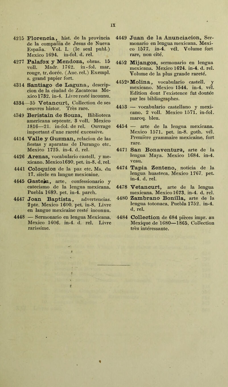 4215 Florencia, hist. de la provincia de la compañía de Jesús de Nueva España. Vol. I. (le seul publ.) Mexico 1694. in-fol. d. reí. 4277 Palafox y Mendoza, obras. 15 voll. Madr. 1762. in-fol. mar. rouge, tr. dorée. (Aaic. reí.) Exempl. s. grand papier fort. 4314 Santiago de Laguna, descrip- ción de la ciudad de Zacatecas Me- xico 1732. in-4. Livre resté inconnu. 4334—35 Vetaneurt. Collection de ses oeuvres histor. Très rare. 4349 Beristain de Souza, Biblioteca americana septentr. 3 voll. Mexico 1816—21. in-fol. de reí. Ouvrage important d’une rareté excessive. 4414 Valle y Guzman, relación de las fiestas y aparatas de Durango etc. Mexico 1725. in-4. d. rel. 4426 Arenas, vocabulario castell. y me- xicano. Mexicol690. pet. in-8. d. rel. 4441 Coloquios de la paz etc. Ms. du 17. siècle en langue mexicaine. 4445 Gastehi, arte, confessionario y catecismo de la lengua mexicana. Puebla 1689. pet. iu-4. parch. 4447 Joan Baptista, advertencias. 2pte. Mexico 1600. pet. in-8. Livre en langue mexicaine resté inconnu. 4448 — Sermonario en lengua Mexicana. Mexico 1606. in-4. d. rel. Livre rarissime. 4449 Juan de la Anunciación, Ser- monario en lengua mexicana. Mexi- co 1577. in-4. vél. Volume fort rare, non cité. 4452 Mijangos, sermonario en lengua mexicana. Mexico 1624. in-4. d. rel. Volume de la plus grande rareté. 4452*Molina, vocabulario castell. y mexicano. Mexico 1544. in-4. vél. Edition dont l’existence fut doutée par les bibliographes. 4453 — vocabulario castellano y mexi- cano. 2 voll. Mexico 1571. in-fol. maroq. bleu. 4454 — arte de la lengua mexicana. Mexico 1571. pet. in-8. goth. vél. Première grammaire mexicaine, fort rare. 4471 San Bonaventura, arte de la lengua Maya. Mexico 1684. in-4. veau. 4474 Tapia Zenteno, noticia de la lengua huasteca. Mexico 1767. pet. in-4. d. rel. 4478 Vetancurt, arte de la lengua mexicana. Mexico 1673. in-4. d. rel. 4480 Zambrano Bonilla, arte de la lengua totonaca. Puebla 1752. in-4. d. rel. 4484 Collection de 684 pièces impr. au Mexique de 1680—1865. Collection très intéressante.