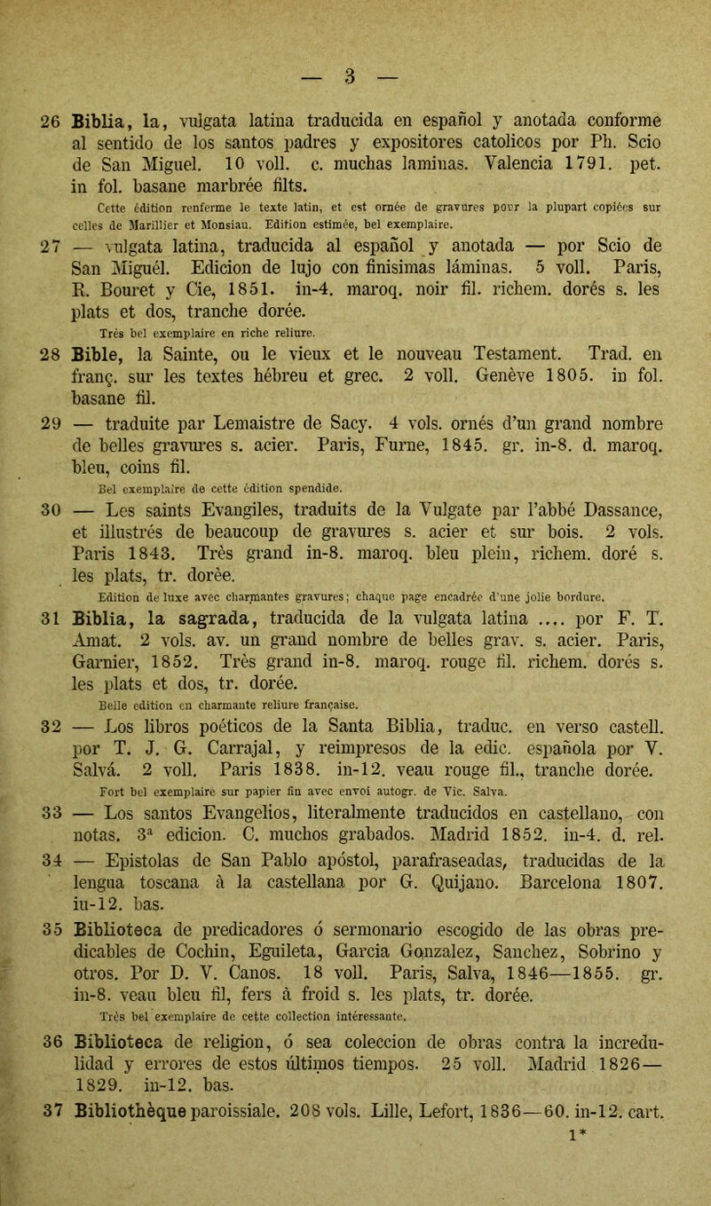 26 Sibila, la, vulgata latina traducida en español y anotada conforme al sentido de los santos padres y expositores católicos por Ph. Scio de San Miguel. 10 voll. c. muchas laminas. Valencia 1791. pet. in fol. basane marbrée tilts. Cette édition renferme le texte latin, et est ornée de gravures pour la plupart copiées sur celles de Marillier et Monsiau. Edition estimée, bel exemplaire. 27 — Milgata latina, traducida al español y anotada — por Scio de San Miguél. Edición de lujo con finisimas láminas. 5 voll. Paris, R. Bouret y Cie, 1851. in-4. maroq. noir fil. richem. dorés s. les plats et dos, tranche dorée. Très bel exemplaire en riche reliure. 28 Bible, la Sainte, ou le vieux et le nouveau Testament. Trad. en franç. sur les textes hébreu et grec. 2 voll. Genève 1805. in fol. basane fil. 29 — traduite par Lemaistre de Sacy. 4 vols, ornés d’un grand nombre de belles gravures s. acier. Paris, Fume, 1845. gr. in-8. d. maroq. bleu, coins fil. Bel exemplaire de cette édition spendide. 30 — Les saints Evangiles, traduits de la Vulgate par l’abbé Dassance, et illustrés de beaucoup de gravures s. acier et sur bois. 2 vols. Paris 1843. Très grand in-8. maroq. bleu plein, richem. doré s. les plats, tr. dorée. Edition de luxe avec charmantes gravures ; chaque page encadrée d'une jolie bordure. 31 Biblia, la sagrada, traducida de la vulgata latina .... por F. T. Amat. 2 vols. av. un grand nombre de belles grav. s. acier. Paris, Garnier, 1852. Très grand in-8. maroq. rouge fil. richem. dorés s. les plats et dos, tr. dorée. Belle édition en charmante reliure française. 32 — Los libros poéticos de la Santa Biblia, traduc. en verso castell. por T. J. G. Carrajal, y reimpresos de la edic. española por V. Salvá. 2 voll. Paris 1838. in-12. veau rouge fil., tranche dorée. Fort bel exemplaire sur papier fin avec envoi autogr. de Vie. Salva. 33 — Los santos Evangelios, literalmente traducidos en castellano, con notas. S'* edición. C. muchos grabados. Madrid 1852. in-4. d. reí. 34 — Epístolas de San Pablo apóstol, parafraseadas, traducidas de la lengua toscana à la castellana por G. Quijano. Barcelona 1807. iu-12. bas. 35 Biblioteca de predicadores ó sermonario escogido de las obras pre- dicables de Cochin, Eguileta, Garcia Gonzalez, Sanchez, Sobrino y otros. Por D. V. Canos. 18 voll. París, Salva, 1846—1855. gr. in-8. vean bleu fil, fers à froid s. les plats, tr. dorée. Très bel exemplaire de cette collection intéressante. 36 Biblioteca de religion, ó sea colección de obras contra la incredu- lidad y errores de estos últimos tiempos. 25 voll. Madrid 1826— 1829. in-12. bas. 37 Bibliothèque paroissiale. 208 vols. Lille, Lefort, 1836—60. in-12. cart. 1*