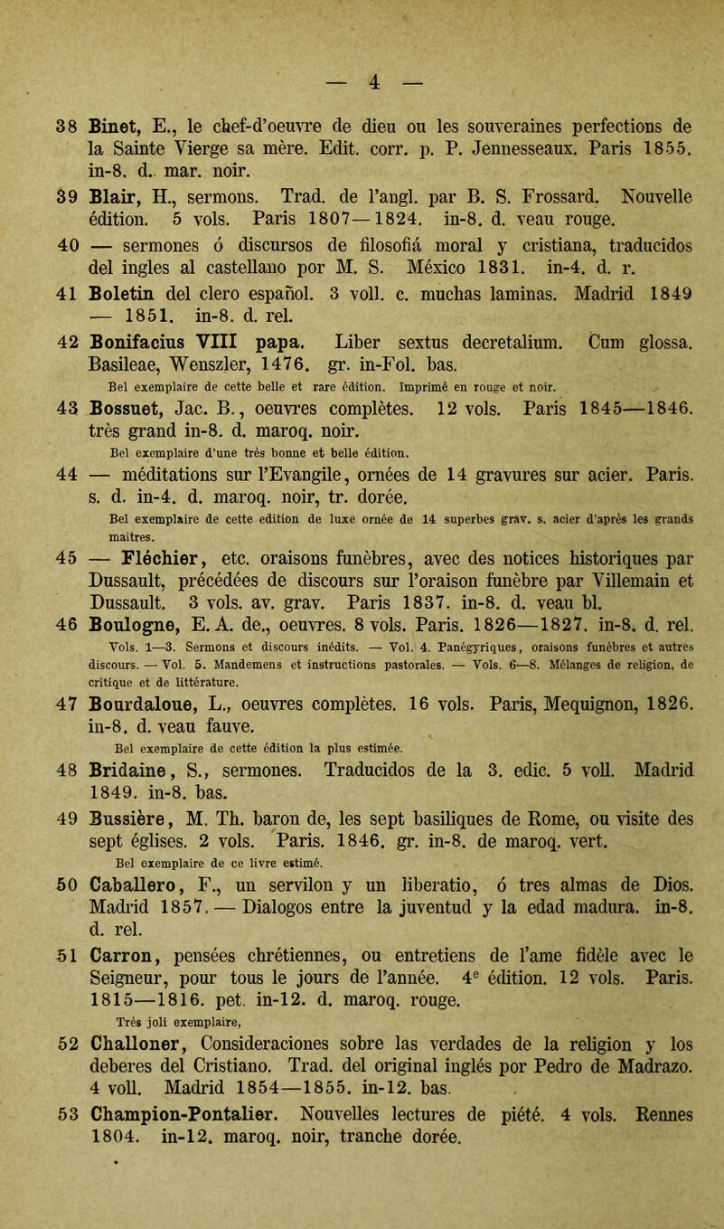 38 Binet, E., le chef-d’oemTe de dieu ou les souveraines perfections de la Sainte Vierge sa mère. Edit. corr. p. P. Jennesseaux. Paris 1855. in-8. d. mar. noir. 39 Blair, H., sermons. Trad. de l’angl. par B. S. Frossard. Nouvelle édition. 5 vols. Paris 1807—1824. in-8. d. veau rouge. 40 — sermones ó discursos de filosofiá moral y cristiana, traducidos del ingles al castellano por M. S. México 1831. in-4. d. r. 41 Boletin del clero español. 3 voll. c. muchas laminas. Madrid 1849 — 1851. in-8. d. reL 42 Bonifacius VIII papa. Liber sextus decretalium. Cum glossa. Basileae, Wenszler, 1476. gr. in-Fol. has. Bel exemplaire de cette belle et rare édition. Imprimé en rouge et noir. 43 Bossuet, Jac. B., oeuvi’es complètes. 12 vols. Paris 1845—1846. très grand in-8. d. maroq. noir. Bel exemplaire d’une très bonne et belle édition. 44 — méditations sur l’Evangile, ornées de 14 gravures sur acier. Paris, s. d. in-4. d. maroq. noir, tr. dorée. Bel exemplaire de cette édition de luxe ornée de 14 superbes grav, s. acier d'après les grands maitres. 45 — Fié chier, etc. oraisons funèbres, avec des notices historiques par Dussault, précédées de discours sur l’oraison funèbre par Villemain et Dussault. 3 vols. av. grav. Paris 1837. in-8. d. veau bl. 46 Boulogne, E. A. de., oemTes. 8 vols. Paris. 1826—1827. in-8. d. rel. Vols. 1—3. Sermons et discours inédits. — Vol. 4. Panégyriques, oraisons funèbres et autres discours. — Vol. 5. Mandemens et instructions pastorales. — Vols. 6—8. Mélanges de religion, de critique et de littérature. 47 Bourdaloue, L., oeuvres complètes. 16 vols. Paris, Mequignon, 1826. in-8. d. veau fauve. Bel exemplaire de cette édition la plus estimée. 48 Bridaine, S., sermones. Traducidos de la 3. edic. 5 voll. Madrid 1849. in-8. bas. 49 Bussière, M. Th. baron de, les sept basiliques de Rome, ou visite des sept églises. 2 vols. Paris. 1846. gr. in-8. de maroq. vert. Bel exemplaire de ce livre estimé. 50 Caballero, F., un servilón y un liberatio, ó tres almas de Dios. Madrid 1857. — Diálogos entre la juventud y la edad madura, in-8. d. rel. 51 Carrón, pensées chrétiennes, ou entretiens de l’ame fidèle avec le Seigneur, pour tous le jours de l’année. 4® édition. 12 vols. Paris. 1815—1816. pet. in-12. d. maroq. rouge. Très joli exemplaire, 52 Challoner, Consideraciones sobre las verdades de la religion y los deberes del Cristiano. Trad. del original inglés por Pedro de Madrazo. 4 voU. Madrid 1854—1855. in-12. bas. 53 Champion-Pontalier. Nouvelles lectures de piété. 4 vols. Rennes 1804. in-12. maroq. noir, tranche dorée.