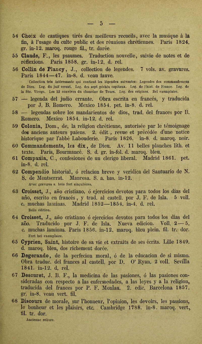 54 Choix de cantiques tirés des meilleui-s recueils, avec la musique à la fin, à l’usage du culte public et des réunions chrétiennes. Paiis 1824. gr. in-12. maroq. rouge fil., tr. dorée. 55 Claude, F., les psaumes. Traduction nouvelle, suivie de notes et de réflexions. Paris 1858. gr. in-12. d. rel. 56 Collin de Plancy, J., collection de legendes. 7 vols. av. gravures. Paris 1844—47. in-8. d. veau fauve. CoUectiou très intéressante qui contient les légendes suivantes : Legendes des commandemens de Dieu. Leg. du juif errant. Leg. des sept péchés capitaux. Leg. de l'hist. de France. Leg. de la Ste. Vierge. Les 12 convives du chanoine de Tours. Leg. des origines. Bel exemplaire. 57 — legenda del judio errante. Obra escrita en francés, y traducida por J. B. Romero. Mexico 1854. pet. in-8. d. rel. 58 — legendas sobre los mandarientos de dios, trad. del francés por B. Romero. Mexico 1854. in-12. d. rel. 59 Colonia, Dom., de, la religion chrétienne, autorisée par le témoignage des anciens auteurs païens. 2. édit., revue et précédée d’une notice historique par l’abbé Labouderie. Paris 1826. in-8. d. maroq. noir. 60 Commandements, les dix, de Dieu. Av. 11 belles planches lith. et texte. Paris, Bourmancé. S. d. gr. in-fol. d. maroq. bleu. 61 Compañía, C., confesiones de un clérigo liberal. Madrid 1861. pet. in-8. d. rel. 62 Compendio historial, ó relación breve y verídica del Santuario de N. S. de Montserrat. Manresa. S. a. bas. in-12. Avec gravures s. bois fort singulières. 63 Croisset, J., año cristiano, ó ejercicios devotos para todos los dias del año, escrito en francés, y trad. al castell. por J. F. de Isla. 5 voll. c. muchas laminas. Madrid 1852—1854. in-4. d. rel. Belle édition. 64 Croisset, J., año cristiano ó ejercicios devotos para todos los dias del año. Traducido por J. F. de Isla. Nueva edición. Voll. 2 — 5. c. muchas laminas. París 1856. in-12. maroq. bleu plein, fil. tr. dor. Fort bel exemplaire. 65 Cyprien, Saint, histoire de sa vie et extraits de ses écrits. Lille 1849. d. maroq. bleu, dos richement dorée. 66 Degerando, de la perfecion moral, ó de la educación de si mismo. Obra traduc. del francés al castell. por D. O’ Ryan, 2 voll. Sevilla 1841. iu-12. d. rel. 67 Descuret, J. B. F., la medicina de las pasiones, ó las pasiones con- sideradas con respecto a las enfermedades, a las leyes y a la religion, traducida del francés por P. F. Monlau. 2. edic. Barcelona 1857. gr. in-8. veau vert. fil. 68 Discours de morale, sur l’honneur, l’opinion, les devoirs, les passions, le bonheur et les plaisirs, etc. Cambridge 1788. in-8. maroq. vert,, fil. tr. dor. Ancienne reliure.