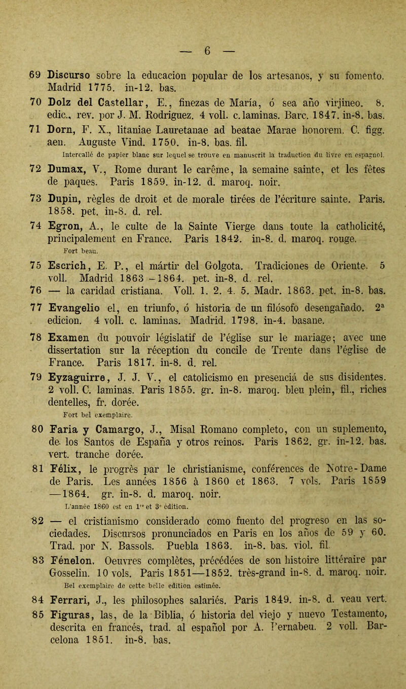 69 Discurso sobre la educación popular de los artesanos, y su fomento, Madrid 1775. in-12. bas. 70 Dolz del Castellar, E., finezas de María, ó sea afio virjineo. b. edic., rev. por J. M. Eodriguez. 4 voll. c. laminas. Barc. 1847. in-8. bas. 71 Dorn, F. X., litaniae Lauretanae ad beatae Marae honorem. C. figg. aen. Auguste Vind. 1750. in-8. bas. fil. Intercallé de papier blanc sur lequel se trouve en manuscrit la traduction du livre en espaînol, 72 Dumax, V., Rome dimant le carême, la semaine sainte, et les fêtes de paques. Paris 1859. in-12. cl. maroq. noir. 73 Dupin, règles de droit et de morale tirées de l’écriture sainte. Paris. 1858. pet. in-8. d. rel. 74 Egron, A., le culte de la Sainte Vierge dans toute la catholicité, principalement en France. Paris 1842. in-8. d. maroq. rouge. Fort beau. 75 Escrich, E. P., el mártir del Golgota. Tradiciones de Oriente. 5 voll. Madrid 1863 -1864. pet. in-8. d. rel. 76 — la caridad cristiana. Voll. 1. 2. 4. 5. Madr. 1863. pet. in-8. bas. 77 Evangelio el, en triunfo, ó historia de un filosofo desengañado. 2* edición. 4 voll. c. laminas. Madrid. 1798. in-4. basane. 78 Examen du pouvoir législatif de l’église sur le mariage; avec une dissertation sur la réception du concile de Trente dans l’église de France. Paris 1817. in-8. d. rel. 79 Eyzaguirre, J. J. V., el catolicismo en presencié de sus disidentes. 2 voll. C. laminas. Paris 1855. gi-. in-8. maroq. bleu plein, fil., riches dentelles, fi\ dorée. Fort bel exemplaire. 80 Paria y Camargo, J., Misai Romano completo, con un suplemento, de los Santos de España y otros reinos. Paris 1862. gr. in-12. has. vert, tranche dorée. 81 Félix, le progrès par le christianisme, conférences de Xotre-Dame de Paris. Les années 1856 à 1860 et 1863. 7 vols. Paris 1859 —1864, gr. iu-8. d. maroq. noir. L'année 1860 est en 1 et 3* édition. 32 — el cristianismo considerado como fuento del progreso en las so- ciedades. Discursos iH’onunciados en París en los años de 59 y 60. Trad. por N. Bassols. Puebla 1863. in-8. bas. viol, fil 83 Fénelon, Oeuvres complètes, précédées de son liistoire littéraire par Gosselin. 10 vols. Paris 1851—1852. très-grand in-8. d. maroq. noir. Bel exemplaire de cette belle édition estimée. 84 Ferrari, J., les philosophes salariés, Paris 1849. in-8. d. veau vert. 85 Figuras, las, de la Biblia, ó historia del viejo y nuevo Testamento, descrita en francés, trad. al español por A. Pernaheu. 2 voll. Bar- celona 1851. in-8, bas.