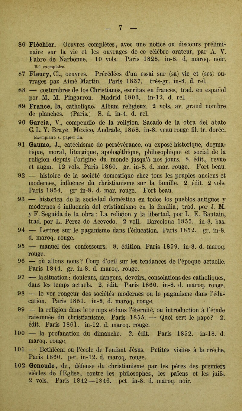 86 Fléchier. Oeuvres complètes, avec uue notice ou discours prélimi- naire sur la vie et les ouvrages de ce célèbre orateur, par A. V. Fabre de Narbonne. 10 vols. Paris 1828. in-8. d. maroq. noir. Bel exemplaire. 87 Fleury, Cl., oeuvres. Précédées d’un essai sur (sa) vie et (ses) ou- vrages par Aimé Martin. Paris 1837. très-gr. in-8. d. rel. 88 — costumbres de los Christianos, escritas en francés, trad. en esparol por M. M. Pingarron. Madrid 1803. in-12. d. rel. 89 France, la, catholique. Album religieux. 2 vols. av. gi’and nombre de planches. (Paris.) S. d. in-4. d. rel. 90 Garcia, V., compendio de la religion. Sacado de la obra del abate C. L. Y. Braye. Mexico, Andrade, 1858. in-8. veau rouge fil. tr. dorée. Exemplaire s. papier fin. 91 Gaume, J., catéchisme de persévérance, ou exposé historique, dogma- tique, moral, liturgique, apologéthique, philosojjhique et social de la religion depuis l’origine du monde jusqu’à nos jours. 8. édit., revue et augm. 12 vols. Paris 1860. gr. in-8. d. mar. rouge. Fort beau. 92 — histoire de la société domestique chez tous les peuples anciens et modernes, influence du christianisme sur la famille. 2. édit. 2 vols. Paris 1854. gr‘ in-8. d. mar. rouge. Fort beau. 93 — histórica de la sociedad doméstica en todos los pueblos antiguos y modernos ó influencia del cristianismo en la familia; trad. por J. M. y F. Seguida de la obra : La religion y la hbertad, por L. E. Bautain, trad. por L. Perez de Acevedo. 2 voU. Barcelona 1855. in-8. bas. 94 — Lettres sur le paganisme dans l’éducation. Paris 1852. gr. in-8. d. maroq. rouge. 95 — manuel des confesseurs. 8. édition. Paris 1859. in-8. d. maroq. rouge. 96 — où allons nous ? Coup d’oeil sur les tendances de l’époque actuelle. Paris 1844. gi\ in-8. d. maroq. rouge. 97 — la situation: douleurs, dangers, devoirs, consolations des catholiques, dans les temps actuels. 2. èdit. Paris 1860. in-8. d. maroq. rouge. 98 — le ver rongeur des sociétés modernes ou le paganisme dans l’édu- cation. Paris 1851. in-8. d. maroq. rouge. 99 — la religion dans le te mps etdans l’éternité, ou introduction à l’étude raisonnée du christianisme. Paris 1855. — Quoi sert le pape? 2. édit. Paris 1861. in-12. d. maroq. rouge. 100 — la profanation du dimanche. 2. édit. Paris 1852. in-18. d. maroq. rouge. 101 — Bethléem ou l’école de l’enfant Jésus. Petites visites à la crèche. Paris 1860. pet. in-12. d. maroq. rouge. 102 Genoude, de, défense du christianisme par les pères des premiers siècles de l’Eglise, contre les philosophes, les païens et les juifs. 2 vols. Paris 1842—1846. pet. in-8. d. maroq. noir.