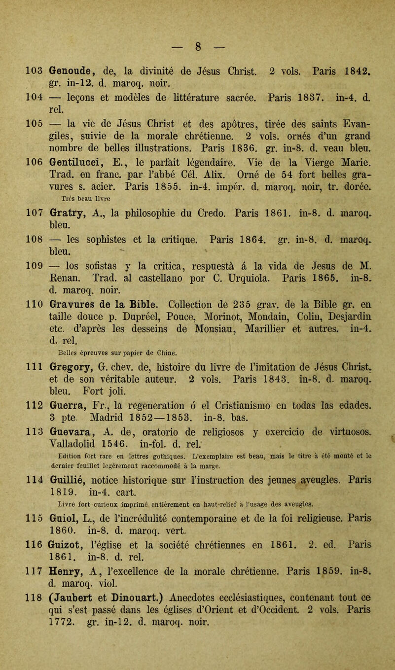 103 Geaoude, de, la divinité de Jésus Christ. 2 vols. Paris 1842. gr. in-12. d. maroq. noir. 104 — leçons et modèles de Uttératui’e sacrée. Paris 1837. in-4. d. rel. 105 — la vie de Jésus Christ et des apôtres, tirée des saints Evan- giles, suivie de la morale chrétienne. 2 vols, ornés d’un grand nombre de belles illustrations. Paris 1836. gr. in-8. d. veau bleu. 106 Gentilucci, E., le parfait légendaire. Vie de la Vierge Marie. Trad, en franc, par l’abbé Cél. Alix. Orné de 54 fort belles gra- vures s. acier. Paris 1855. in-4. impér. d. maroq. noir, tr. dorée. Très beau livre 107 Gratry, A., la philosophie du Credo. Paris 1861. in-8. d. maroq. bleu. 108 — les sophistes et la critique. Paris 1864. gr. in-8. d. maroq. bleu. 109 — los sofistas y la critica, respuesta á la vida de Jésus de M. Renan. Trad. al castellano por C. Urquiola. Paris 1865. in-8. d. maroq. noir. 110 Gravures de la Bible. Collection de 235 grav. de la Bible gr. en taille douce p. Dupréel, Pouce, Morinot, Mondain, Colin, Desjardin etc. d’après les desseins de Monsiau, Marinier et autres, in-4. d. rel. Belles épreuves sur papier de Chine. 111 Gregory, G. chev. de, histoire du livre de l’imitation de Jésus Chi’ist. et de son véritable auteur. 2 vols. Paris 1843. in-8. d. maroq. bleu. Fort joli. 112 Guerra, Fr., la régénération ó el Cristianismo en todas las edades. 3 lite. Madrid 1852—1853. in-8. bas. 113 Guevara, A. de, oratorio de religiosos y exercicio de virtuosos. Valladolid 1546. in-fol. d. rel. Edition fort rare en lettres gothiques. L’exemplaire est beau, mais le titre à été monté et le dernier feuillet légèrement raccommodé à la marge. 114 Guülié, notice historique sur l’instruction des jeunes aveugles. Paris 1819. in-4. cart. Livre fort curieux imprimé entièrement en haut-relief à l’usage des aveugles. 115 Guiol, L., de l’incrédulité contemporaine et de la foi religieuse. Paris 1860. in-8. d. maroq. vert. 116 Guizot, l’église et la société chrétiennes en 1861. 2. ed. Paris 1861. in-8. d. l’el. 117 Henry, A., l’excellence de la morale chi’étienne. Paris 1859. in-8. d. maroq. viol. 118 (Jaubert et Dinouart.) Anecdotes ecclésiastiques, contenant tout ce qui s’est passé dans les églises d’Orient et d’Occident. 2 vols. Paris 1772. gr. in-12. d. maroq. noir.