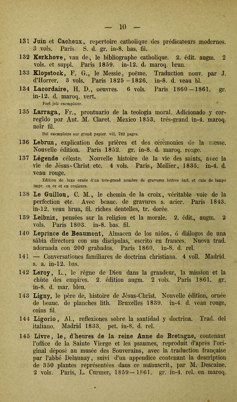 131 Juin et Cacheux, répertoire catholique des prédicateurs modernes. 3 vols. Paris. S. d. gr. in-8. bas, fil. 132 Kerkhove, van de, le bibliographe catholique. 2. édit. augm. 2 vols, et suppl. Paris 1859. in-12. d. maroq. brun. 133 Klopstock, F, G., le Messie, poëme. Traduction nouv. par J. d’Horrer. 3 vols. Paris 1825 -1826. in-8. d. veau bl. 134 Lacordaire, H. D., oeuvres. 6 vols. Paris 1860 —1861. gr. in-12. d. maroq. vert. Fort joli exemplaire. 135 Larraga, Fr., prontuario de la teología moral. Adicionado y cor- regido por Ant. M. Claret. Mexico 1853. très-grand in-4. maroq. noir fil. Bel exemplaire sur grand papier. Tél. 782 pages. 136 Lebrun, explication des prières et des cérémonies de la messe. Nouvelle édition. Paris 1852. gr. in-8. d. maroq. rouge. 137 Légende céleste. Nouvelle histoire de la vie des saints, avec la vie de Jésus-Christ etc. 4 vols. Paris, Mellier, 1835. iu-4. d. veau rouge. Edition de luxe ornée d’un très-grand nombre de gravures lettres init. et culs de lampe impr. en or et en couleurs. 138 Le Guillou, C. M., le chemin de la croix, véritable voie de la perfection etc. Avec beauc. de gravures s. acier. Paris 1843. in-12. veau brun, fil. riches dentelles, tr. dorée. 139 Leibniz, pensées sim la religion et la morale. 2. édit., augm. 2 vols. Paris 1803. in-8. bas. fil. 140 Leprince de Beaumont, Almacén de los niños, ó diálogos de una sábia directora con sus discipulas, escrito en francés. Nueva trad. adornada con 200 grabados. Paris 1860. in-8. d. reí. 141 — Conversationes familiares de doctrina christiana. 4 voU. Madrid, s. a. in-12. bas. 142 Leroy, L., le règne de Dieu dans la grandeur, la mission et la chùte des empires. 2. édition augm. 2 vols. Paris 1861. gi’. in-8. d. mar. bleu. 143 Ligny, le père de, histoire de Jésus-Christ. Nouvelle édition, ornée de beauc. de planches lith. Bruxelles 1839. in-4. d. veau rouge, coins fil. 144 Ligorio, .Al., reflexiones sobre la santidad y doctrina. Trad. del italiano. Madrid 1833. pet. in-8. d. rel. 145 Livre, le, d’heures de la reine Anne de Bretagne, contenant l’office de la Sainte Vierge et les psaumes, reproduit d’après l’ori- ginal déposé au musée des Souverains, avec la traduction française par l’abbé Delaunay, suivi d’un appendice contenant la description de 350 plantes représentées dans ce manuscrit, par M. Descaine. 2 vols. Paris, L. Curmer, 1859 — 1861. gi\ in-4. l’el. en maroq.
