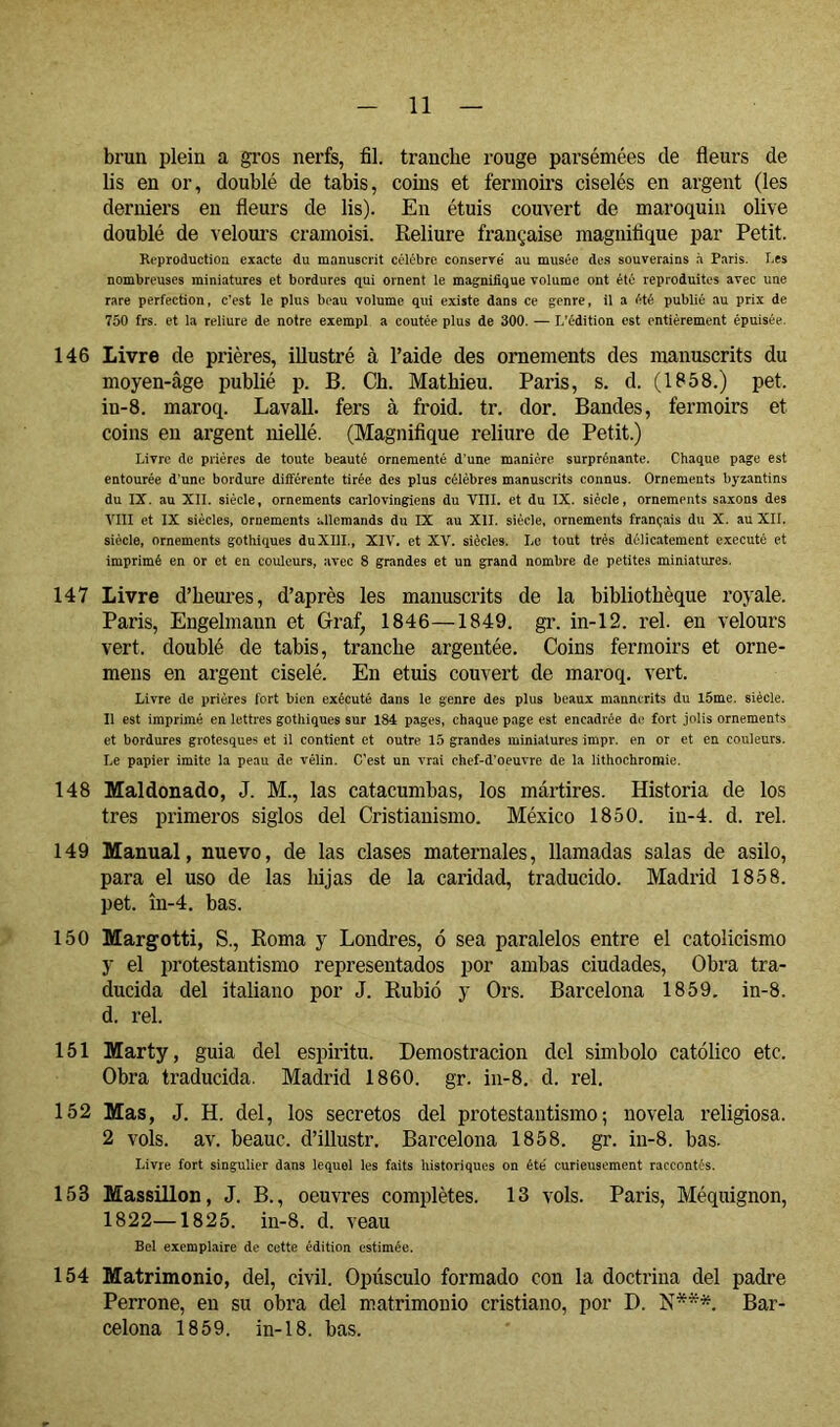brun plein a gros nerfs, fil. tranche rouge parsemées de fleurs de lis en or, doublé de tabis, coins et fermoirs ciselés en argent (les derniers en fleurs de lis). En étuis couvert de maroquin olive doublé de \elom’s cramoisi. Reliure française magnifique par Petit. Reproduction exacte du manuscrit célébré conserré au musée des souverains à Paris. Les nombreuses miniatures et bordures qui ornent le magnifique volume ont été reproduites avec une rare perfection, c’est le plus beau volume qui existe dans ce genre, il a été publié au prix de 750 frs. et la reliure de notre exempl a coûtée plus de 300. — L’édition est entièrement épuisée. 146 Livre de prières, illustré à l’aide des ornements des manuscrits du moyen-âge publié p. B. Ch. Mathieu. Paris, s. d. (1858.) pet. in-8. maroq. Lavall. fers à froid, tr. dor. Bandes, fermoirs et coins en argent niellé. (Magnifique reliure de Petit.) Livre de prières de toute beauté ornementé d’une manière surprénante. Chaque page est entourée d’une bordure différente tirée des plus célèbres manuscrits connus. Ornements byzantins du IX. au XII. siècle, ornements carlovingiens du VIÎL et du IX. siècle, ornements saxons des VIII et IX siècles, ornements allemands du IX au XII. siècle, ornements français du X. au XII. siècle, ornements gothiques duXIlI., XIV. et XV. siècles. Le tout très délicatement exécuté et imprimé en or et en couleurs, avec 8 grandes et un grand nombre de petites miniatures. 147 Livre d’heures, d’après les manuscrits de la bibliothèque royale. Paris, Engelmaun et Graf, 1846—1849. gr. in-12. rel. en velours vert, doublé de tabis, tranche argentée. Coins fermoirs et orne- mens en argent ciselé. En etuis couvert de maroq. vert. Livre (le prières fort bien exécuté dans le genre des plus beaux mannerits du l5me. siècle. Il est imprimé en lettres gothiques sur 184 pages, chaque page est encadrée de fort jolis ornements et bordures grotesques et il contient et outre 15 grandes miniatures impr. en or et en couleurs. Le papier imite la peau de vélin. C’est un vrai chef-d'oeuvre de la lithochromie. 148 Maldonado, J. M., las catacumbas, los mártires. Historia de los tres primeros siglos del Cristianismo. México 1850. in-4. d. rel. 149 Manual, nuevo, de las clases maternales, llamadas salas de asilo, para el uso de las lujas de la caridad, traducido. Madrid 1858. pet. ín-4. has. 150 Margotti, S., Roma y Londres, ó sea paralelos entre el catolicismo y el protestantismo representados por ambas ciudades. Obra tra- ducida del italiano por J. Rubio y Ors. Barcelona 1859. in-8. d. rel. 151 Marty, guia del espirita. Demostración del símbolo católico etc. Obra traducida. Madrid 1860. gr. in-8. d. rel. 152 Mas, J. H. del, los secretos del protestantismo; novela religiosa. 2 vols. av. beauc. d’illustr. Barcelona 1858. gr. in-8. has. Livre fort singulier dans lequel les faits historiques on été' curieusement raccontés. 153 Massillon, J. B., oeuvres complètes. 13 vols. Paris, Méquignon, 1822—1825. in-8. d. veau Bel exemplaire de cette édition estimée. 154 Matrimonio, del, civil. Opúsculo formado con la doctrina del padre Perrone, en su obra del matrimonio cristiano, por D. N***. Bar- celona 1859. in-18. has.