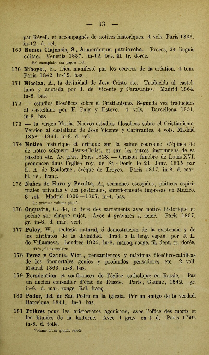 par Kéveil, et accompagnés de notices historiques. 4 vols. Paris 1836. in-l2. d. rel. 169 Tierses Clajensis, S, Armeniorum patriarcha. Preces, 24 linguis editae. Venetiis 1837. in-12. has. ül. tr. dorée. Bel exemplaire sur papier fort. 170 Niboyet, E., Dieu manifesté par les oeuvres de la création. 4 tom. Paris 1842. in-12. bas. 171 Nicolas, A., la divinidad de Jesu Cristo etc. Traducida al castel- lano y anotada por J. de Vicente y Caravantes. Madrid 1864. in-8. bas. 172 — estudios filosóficos sobre el Cristianismo. Segunda vez traducidos al castellano por F. Puig y Esteve. 4 vols. Barcellona 1851. in-8. has 173 — la virgen Maria. Nuevos estudios filosóficos sobre el Cristianismo. Version al castellano de José Vicente y Caravantes. 4 vols. Madrid 1858—1861. in-8. d. rel. 174 Notice historique et critique sur la sainte couronne d’épines de de notre seigneur Jésus-Christ, et sur les autres instrumens de sa passion etc. Av. grav. Paris 1828. — Oraison funèbre de Louis XVI. prononcée dans Téglise roy. de St.-Denis le 21. Janv. 1815 par E. A. de Boulogne, évêque de Troyes. Paris 1817. in-8. d. mar. bl. rel. franç. 175 Nunez de Haro y Peralta, A., sermones escogidos, pláticas espiri- tuales privadas y dos pastorales, anteriormente impresas en Mexico. 3 vol. Madrid 1806 — 1807. in-4. bas. Li> premier volume piqué. 176 Onquaire, G. de, le livre des sacrements avec notice historique et poème sur chaque sujet. Avec 4 gravures s. acier. Paris 1857. gT. in-8. d. mar. vert. 177 Paley, W., teologia natural, ó demostración de la existencia y de los atributos de la divinidad. Trad. à la leng. espan. por J. L. de Villanueva. Lonch-es 1825. in-8. maroq. rouge, fil. dent. tr. dorée. Très joli exemplaire. 178 Perez y Garcie, Vict., pensamientos y máximas filosófico-católicas de los immortales genios y profundos pensadores etc. 2 voll. Madrid 1863. in-8. bas. 179 Persécution et souiîrances de l’église catholique en Russie. Par un ancien conseiller d’état de Russie. Paris, Gaume, 1842. gr. in-8. d. mar. rouge. Rel. franç. 180 Poder, del, de San Pedro en la iglesia. Por un amigo de la verdad. Barcelona 1841. in-8. bas. 181 Prières pour les aristocrates agonisans, avec l’office des morts et les litanies de la lanterne. Avec 1 grav. en t. d. Paris 1790. in-8. d. toile. Volume d’une grande rareté.