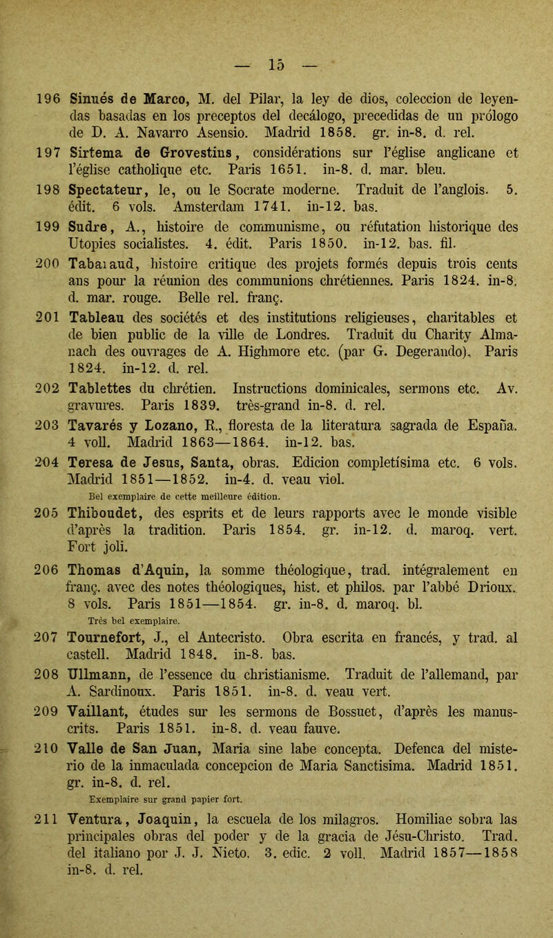 196 Sinués de Marco, M. del Pilar, la ley de dios, colección de leyen- das basadas en los preceptos del decálogo, precedidas de un prólogo de D. A. Navarro Asensio. Madrid 1858. gi*. in-8, d. reí. 197 Sirtema de Grovestins, considérations sur l’église anglicane et l’église catholique etc. Paris 1651. in-8. d. mar. bleu. 198 Spectateur, le, ou le Socrate moderne. Traduit de l’anglois. 5. édit. 6 vols. Amsterdam 1741. in-12. bas. 199 Su dre. A., histoire de communisme, ou réftitation historique des Utopies socialistes. 4, édit. Paris 1850. in-12. bas. fil. 200 Tabaiaud, histoire critique des projets formés depuis trois cents ans poiu' la réunion des communions chrétiennes. Paris 1824, in-8. d. mar. rouge. Belle rel. franç. 201 Tableau des sociétés et des institutions religieuses, charitables et de bien public de la ville de Londres. Traduit du Charity Alma- nach des ouvrages de A. Highmore etc. (par G. Degerando), Paris 1824. in-12. d. rel. 202 Tablettes du chrétien. Instructions dominicales, sermons etc. Av. gravures. Paris 1839. très-grand in-8. d. rel. 203 Tavarés y Lozano, K., floresta de la literatura sagrada de España. 4 voU. Madiid 1863—1864. in-12. bas. 264 Teresa de Jésus, Santa, obras. Edición completísima etc. 6 vols. Mach’id 1851—1852. in-4. d. veau viol. Bel exemplaire de cette meilleure édition. 205 Thiboudet, des esprits et de leurs rapports avec le monde visible d’après la tradition. Paris 1854. gr. in-12. d. maroq. vert. Fort joli. 206 Thomas d’Aquin, la somme théologique, trad. intégralement en franç. avec des notes théologiques, hist. et philos, par l’abbé Drioux. 8 vols. Paris 1851—1854. gr. in-8, d. maroq. bl. Très bel exemplaire. 207 Tournefort, J., el Antecristo. Obra escrita en francés, y trad. al castell. Madrid 1848. in-8. bas. 208 Ullmann, de l’essence du christianisme. Traduit de l’allemand, par A. Sardinoux. Paris 1851. in-8. d. veau vert. 209 Vaillant, études sui’ les sermons de Bossuet, d’après les manus- crits. Paris 1851. in-8. d. veau fauve. 210 Valle de San Juan, Maria sine labe concepta. Defenca del miste- rio de la inmaculada concepción de Maria Sanctisima. Madrid 1851. gr. in-8. d. rel. Exemplaire sur grand papier fort. 211 Ventura, Joaquín, la escuela de los milagros. Homiliae sobra las principales obras del poder y de la gracia de Jésu-Christo. Trad. del italiano por J. J. Nieto. 3. edic. 2 voll. Madrid 1857—1858 in-8. d. rel.
