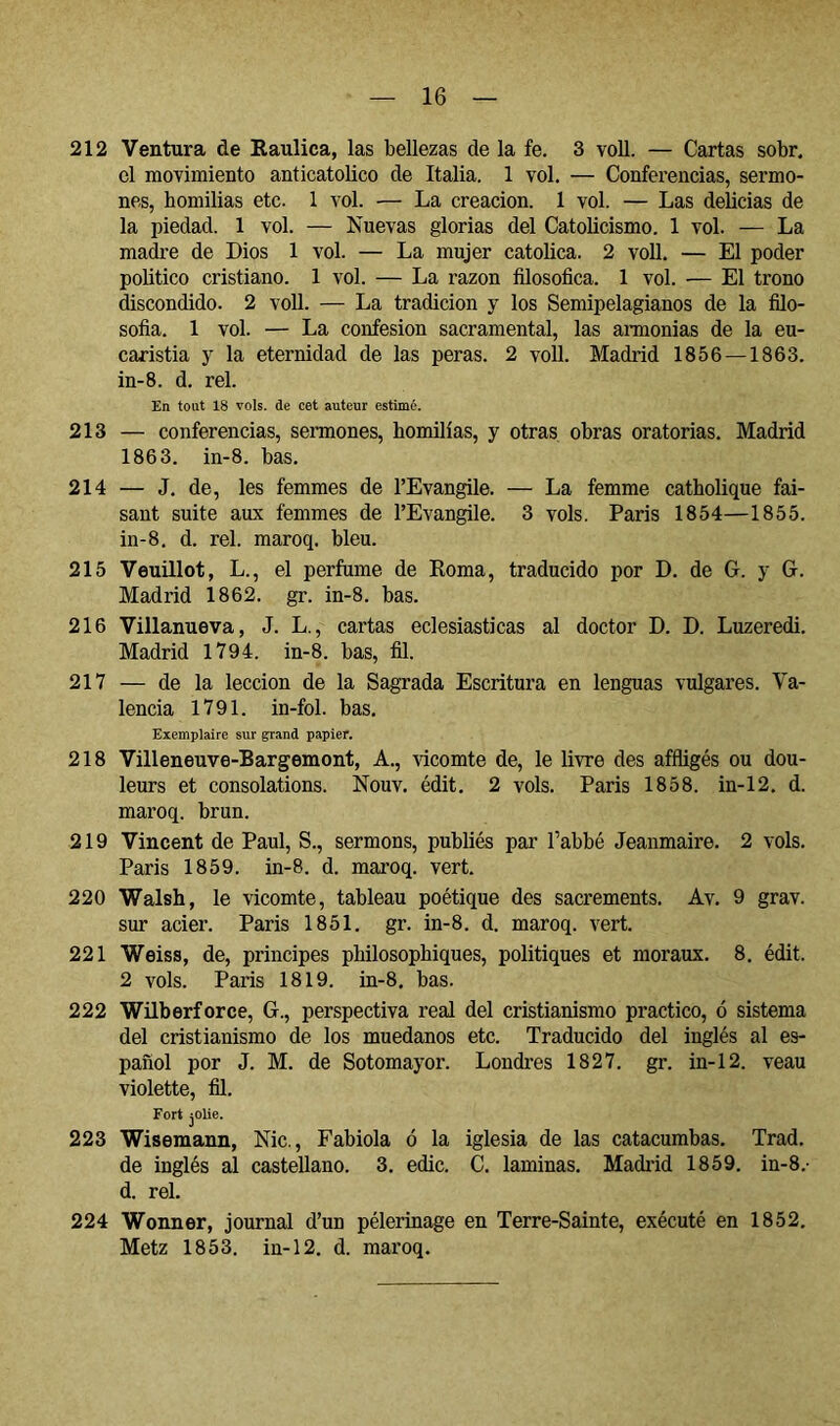 212 Ventura de Raulica, las bellezas de la fe. 3 voU. — Cartas sobr. el movimiento anticatólico de Italia. 1 vol. — Conferencias, sermo- nes, homilias etc. 1 vol. — La creación. 1 vol. — Las delicias de la piedad. 1 vol. — Nuevas glorias del Catolicismo. 1 vol. — La madi’e de Dios 1 vol. — La mujer católica. 2 voll. — El poder politice cristiano. 1 vol. — La razón filosófica. 1 vol. — El trono discondido. 2 voll. — La tradición y los Semipelagianos de la filo- sofia. 1 vol. — La confesión sacramental, las amonias de la eu- caristía y la eternidad de las peras. 2 voll. Madrid 1856 —1863. in-8. d. reí. En tout 18 vols, de cet auteur estimé. 213 — conferencias, semones, homilías, y otras obras oratorias. Madrid 1863. in-8. bas. 214 — J. de, les femmes de l’Evangile. — La femme catholique fai- sant suite aux femmes de l’Evangile. 3 vols. Paris 1854—1855. in-8. d. rel. maroq. bleu. 215 Veuillot, L., el perfume de Roma, traducido por D. de G. y G. Madrid 1862. gr. in-8. bas. 216 Villanueva, J. L., cartas eclesiásticas al doctor D. D. Luzeredi. Madrid 1794. in-8. bas, fil. 217 — de la lección de la Sagrada Escritura en lenguas vulgares. Va- lencia 1791. in-fol. bas. Exemplaire sur grand papier. 218 Villeneuve-Bargemont, A., vicomte de, le livre des affligés ou dou- leurs et consolations. Nouv. édit. 2 vols. Paris 1858. in-12. d. maroq. brun. 219 Vincent de Paul, S., sermons, publiés par l’abbé Jeanmaire. 2 vols. Paris 1859. in-8. d. maroq. vert. 220 Walsh, le vicomte, tableau poétique des sacrements. Av. 9 grav. sur acier. Paris 1851. gr. in-8. d. maroq. vert. 221 Weiss, de, principes philosophiques, politiques et moraux. 8, édit. 2 vols. Paris 1819. in-8. bas. 222 Wilberforce, G., perspectiva real del cristianismo practico, ó sistema del cristianismo de los muedanos etc. Traducido del inglés al es- pañol por J. M. de Sotomayor. Londres 1827. gr. in-12. veau violette, fil. Fort jOlie. 223 Wisemann, Nie., Fabiola ó la iglesia de las catacumbas. Trad. de inglés al castellano. 3. edic. G. laminas. Madrid 1859. in-8.- d. rel. 224 Wonner, journal d’un pèlerinage en Terre-Sainte, exécuté en 1852. Metz 1853. in-12. d. maroq.