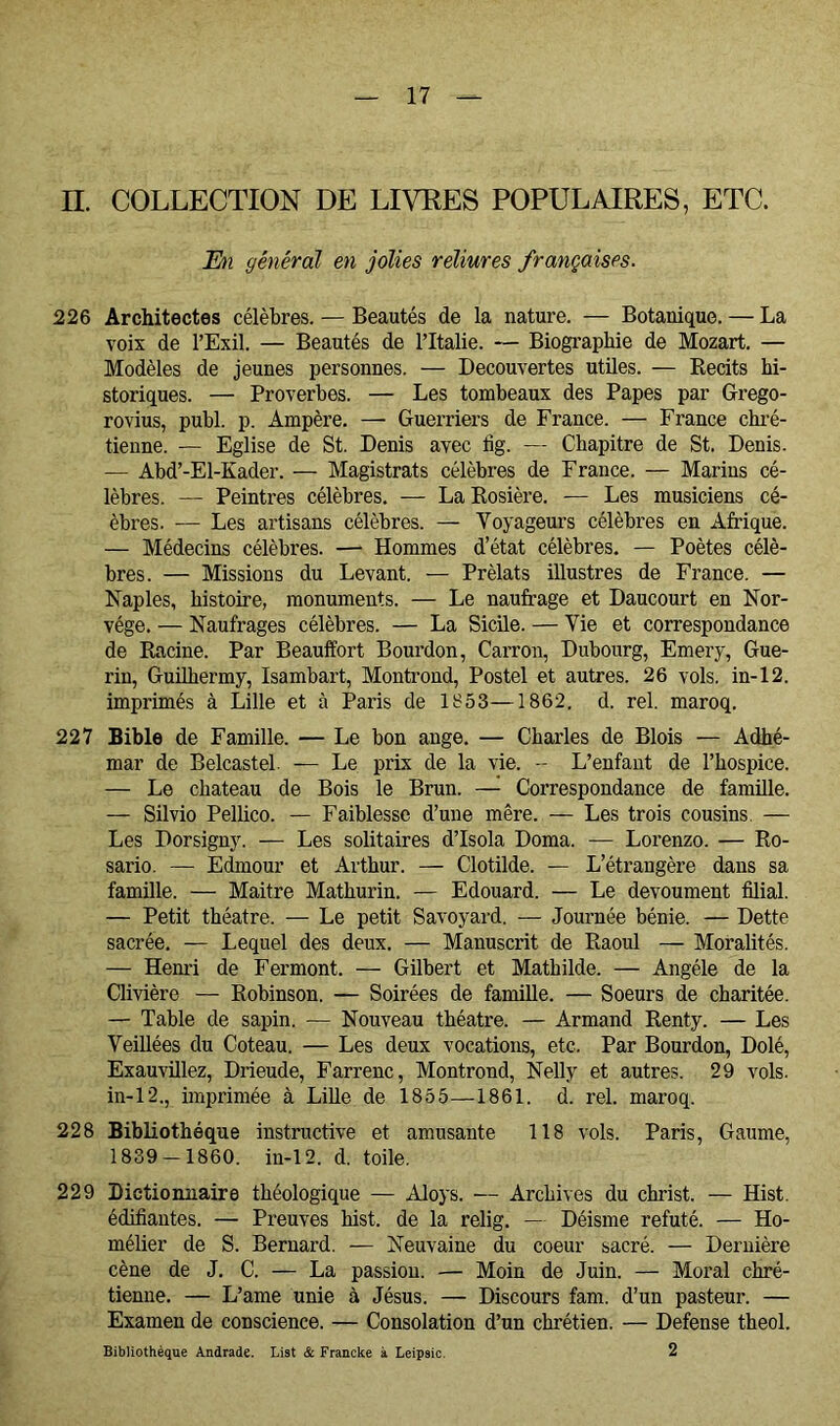 n. COLLECTION DE LIVRES POPULAIRES, ETC. E)i général en jolies reliures françaises. 226 Architectes célèbres. — Beautés de la nature. — Botanique. — La voix de l’Exil. — Beautés de l’Italie. — Biographie de Mozart. — Modèles de jeunes personnes. — Decouvertes utües. — Eecits hi- storiques. — Proverbes. — Les tombeaux des Papes par Grego- rovius, publ. p. Ampère. — Guerriers de France. — France chi’é- tienne. — Eglise de St. Denis avec fig. — Chapitre de St. Denis. — Abd’-El-Kader. — Magistrats célèbres de France. — Marins cé- lèbres. — Peintres célèbres. — La Eosière. -— Les musiciens cé- èbres. — Les artisans célèbres. — Voyageurs célèbres en Afrique. — Médecins célèbres. — Hommes d’état célèbres. — Poètes célè- bres. — Missions du Levant. — Prélats illustres de France. — Naples, histoire, monuments. — Le naufrage et Daucourt en Nor- vège. — Naufrages célèbres. — La Sicüe. — Vie et correspondance de Eacine. Par Beauffort Bourdon, Carrón, Dubourg, Emery, Gué- rin, Guühermy, Isambart, Montrond, Postel et autres. 26 vols, in-12. imprimés à Lille et à Paris de 1853—1862. d. rel. maroq. 227 Bible de Famille. — Le bon ange. — Charles de Blois — Adhé- mar de Belcastel. — Le prix de la vie. -- L’enfant de l’hospice. — Le chateau de Bois le Brun. —^ Correspondance de famille. — Silvio Pellico. — Faiblesse d’une mère. — Les trois cousins. — Les Dorsiguy. — Les solitaires d’Isola Doma. — Lorenzo. — Eo- sario. — Edmour et Arthur. — Clotilde. — L’étrangère dans sa famille. — Maître Mathurin. — Edouard. — Le devoument filial. — Petit théâtre. — Le petit Savoyard. — Journée bénie. — Dette sacrée, — Lequel des deux. — Manuscrit de Eaoul — Moralités. — Henri de Ferment. — Gilbert et Mathilde. — Angèle de la Clivière — Eobinson. — Soirées de famille. — Soeurs de charitée. — Table de sapin. — Nouveau théâtre. — Armand Eenty. — Les Veillées du Coteau. — Les deux vocations, etc. Par Bourdon, Dolé, Exauvillez, Drieude, Farrenc, Montrond, Nelly et autres. 29 vols. in-12., imprimée à LiUe de 1855—1861. d. rel. maroq. 228 Bibliothèque instructive et amusante 118 vols. Paris, Gaume, 1839 — 1860. in-12. d. toile. 229 Dictionnaire théologique — Aloys. — Archives du christ. — Hist. édifiantes. — Preuves hist. de la relig. — Déisme refuté. — Ho- mélier de S. Bernard. — Neuvaine du coeur sacré. — Dernière cène de J. C. — La passion. — Moin de Juin. — Moral chré- tienne. — L’ame unie à Jésus. — Discours fam. d’un pasteur. — Examen de conscience. — Consolation d’un chrétien. — Defense theol. 2 Bibliothèque Andrade. List & Francke à Leipsic.