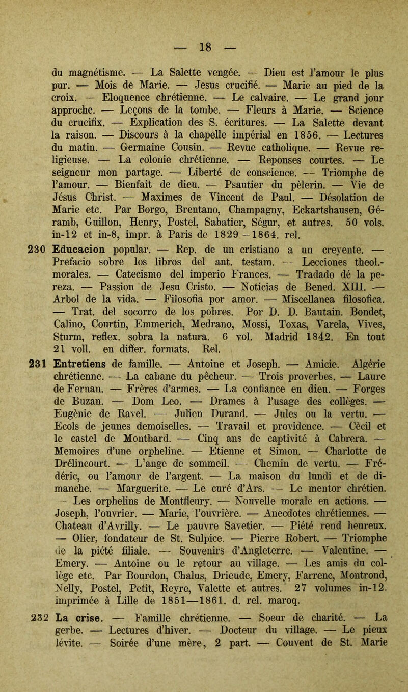 du magnétisme. — La Salette vengée. — Dieu est l’amour le plus pur. — Mois de Marie. — Jésus crucifié. — Marie au pied de la croix. — Eloquence chrétienne. — Le calvaire. — Le grand jour approche. — Leçons de la tombe. — Fleurs à Marie. — Science du crucifix. — Explication des S. écritures. — La Salette devant la raison. — Discours à la chapelle impérial en 1856. — Lectures du matin. — Germaine Cousin. — Revue catholique. — Revue re- ligieuse. — La colonie chrétienne. — Repenses courtes. — Le seigneur mon partage. — Liberté de conscience. — Triomphe de l’amour. — Bienfait de dieu. — Psautier du pèlerin. — Vie de Jésus Christ. — Maximes de Vincent de Paul. — Désolation de Marie etc. Par Borgo, Brentano, Champagny, Eckartshausen, Gé- ramb, Guillen, Henry, Postel, Sabatier, Ségur, et autres. 50 vols. in-12 et in-8, impr. à Paris de 1829 —1864. rel. 230 Educación popular. — Rep. de un cristiano a un creyente. — Prefacio sobre los libros del ant. testam. — Lecciones theol.- morales. — Catecismo del imperio Francés. — Tradado dé la pe- reza. — Passion de Jesu Ci’isto. — Noticias de Bened. XIII. -— Arbol de la vida. — Filosofía por amor. — Miscellanea filosófica. — Trat. del socorro de los pobres. Por D. D. Bautain. Bondet, Calino, Courtin, Emmerich, Medrano, Mossi, Toxas, Varela, Vives, Sturm, reflex. sobra la natura. 6 vol. Madrid 1842. En tout 21 voll. en differ. formats. Rel. 231 Entretiens de famille. — Antoine et Joseph. — Amicie. Algérie chrétienne. — La cabane du pêcheur. — Trois proverbes. — Laure de Fernán. — Frères d’armes. — La confiance en dieu. — Forges de Buzan. — Dom Leo. — Drames à l’usage des collèges. — Eugénie de Ravel. — Julien Durand. — Jules ou la vertu. — Ecols de jeunes demoiselles. — Travail et providence. — Cècil et le castel de Montbard. — Cinq ans de captivité à Cabrera. — Mémoires d’une orpheline. — Etienne et Simon. — Charlotte de Drélincourt. — L’ange de sommeil. — Chemin de vertu. — Fré- déric, ou l’amour de l’ai’gent. — La maison du lundi et de di- manche. — Marguerite. — Le curé d’Ars. — Le mentor chrétien. - Les orphelins de Montfleury. — Nouvelle morale en actions. — Joseph, l’ouvrier. — Marie, l’ouvrière. — Anecdotes chrétiennes. — Chateau d’Avrilly. — Le pauvre Savetier. — Piété rend heureux. — Olier, fondateur de St. Sulpice. — Pierre Robert. — Triomphe ue la piété filiale. — Souvenirs d’Angleterre. — Valentine. — Emery. — Antoine ou le retour au village. — Les amis du col- lège etc. Par Bourdon, Chalus, Drieude, Emery, Farrenc, Montrond, Nelly, Postel, Petit, Reyre, Valette et autres. 27 volumes in-12. imprimée à Lille de 1851—1861. d. rel. maroq. 232 La crise. — Famille chrétienne. — Soeur de charité. — La gerbe. — Lectures d’hiver. — Docteur du village. — Le pieux lévite. — Soirée d’une mère, 2 part. — Couvent de St. Marie