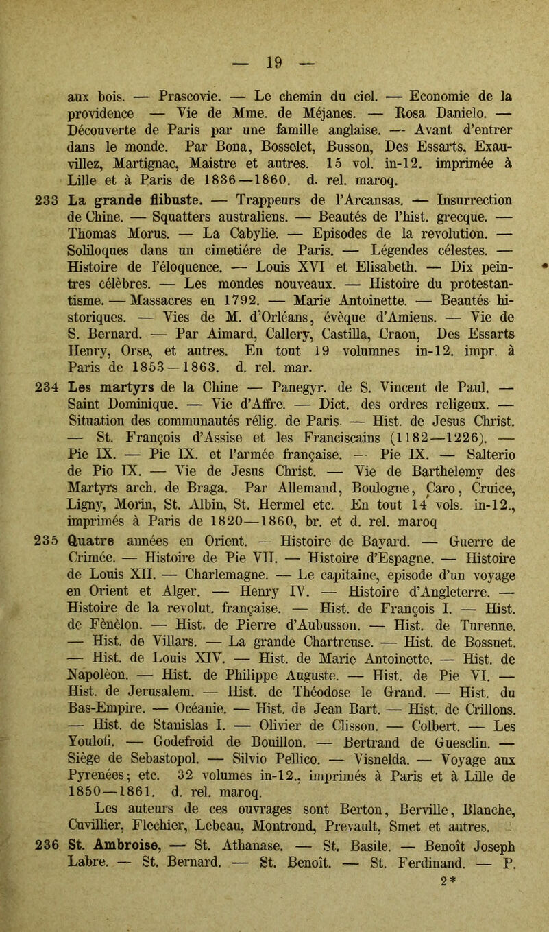 aux bois. — Prascovie. — Le chemin du ciel. — Economie de la providence — Vie de Mme. de Méjanes. — Eosa Danielo. — Découverte de Paris par une famille anglaise. — Avant d’entrer dans le monde. Par Bona, Bosselet, Busson, Des Essarts, Exau- villez, Martignac, Maistre et autres. 15 vol. in-12. imprimée à Lille et à Paris de 1836—1860. d. rel. maroq. 233 La grande flibuste. — Trappeurs de l’Arcansas. Insurrection de Chine. — Squatters australiens. — Beautés de l’hist. gi*ecque. — Thomas Morus. — La Cabylie. — Episodes de la révolution. — Soliloques dans un cimetière de Paris. — Légendes célestes. — Histoire de l’éloquence. — Louis XVI et Elisabeth. — Dix pein- tres célèbres. — Les mondes nouveaux. — Histoire du protestan- tisme.— Massacres en 1792. — Marie Antoinette. — Beautés hi- storiques. — Vies de M. d’Orléans, évêque d’Amiens. — Vie de S. Bernard. — Par Aimard, Callery, Castilla, Craon, Des Essarts Henry, Orse, et autres. En tout 19 volumnes in-12. impr. à Paris de 1853 — 1863. d. rel. mar. 234 Les martyrs de la Chine — Panegyr. de S. Vincent de Paul. — Saint Dominique. — Vie d’Afh-e. — Dict. des ordres rcligeux. — Situation des communautés rélig. de Paris — Hist. de Jésus Christ. — St. François d’Assise et les Franciscains (1182—1226). — Pie IX. — Pie IX. et l’armée française. - Pie IX. — Salterio de Pio IX. — Vie de Jésus Christ. — Vie de Barthélémy des Martyrs arch. de Braga. Par Allemand, Boulogne, Caro, Cruice, Ligny, Morin, St. Albin, St. Hermel etc. En tout 14 vols, in-12., imprimés à Paris de 1820—1860, br. et d. rel. maroq 235 Qruatre aimées en Orient. — Histoire de Bayai'd. — Guerre de Crimée. — Histoire de Pie VII. — Histoire d’Espagne. — Histoire de Louis XII. — Charlemagne. — Le capitaine, épisode d’un voyage en Orient et Alger. — Henry IV. — Histoire d’Angleterre. — Histoire de la revolut. française. — Hist. de François I. — Hist. de Fènèlon. — Hist. de Pierre d’Aubusson. — Hist. de Turenne. — Hist. de Villars. — La grande Chartreuse. — Hist. de Bossuet. — Hist. de Louis XIV. — Hist. de Marie Antoinette. — Hist. de Napoléon. — Hist. de Philippe Auguste. — Hist. de Pie VI. — Hist. de Jérusalem. — Hist. de Théodose le Grand. — Hist. du Bas-Empire. — Océanie. — Hist. de Jean Bart. — Hist. de Grillons. — Hist. de Stanislas I. — Olivier de Clisson. — Colbert. — Les Youlofl. -— Godefroid de Bouillon. — Bertrand de Guesclin. — Siège de Sebastopol. — Silvio Pellico. — Visnelda. — Voyage aux Pyrénées; etc. 32 volumes in-12., imprimés à Paris et à Lille de 1850 —1861. d. rel. maroq. Les auteurs de ces ouvrages sont Berton, Berville, Blanche, Cuvillier, Flechier, Lebeau, Montrond, Prevault, Smet et autres. 236 St. Ambroise, — St. Athanase. — St. Basile. — Benoît Joseph Labre. — St. Bernard. — St. Benoît. — St. Ferdinand. — P. 2*