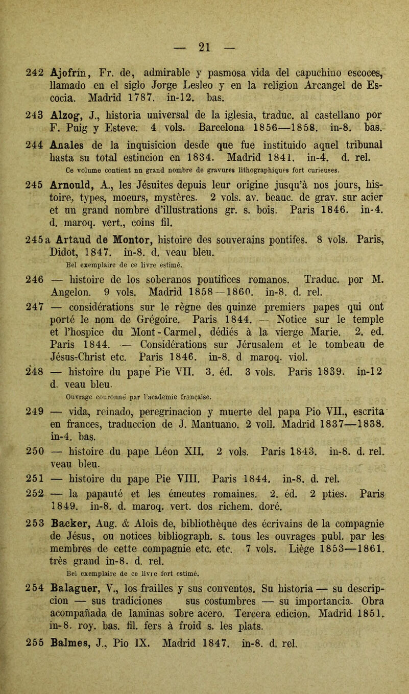 242 Ajofrín, Fr. de, admirable y pasmosa vida del capuchino escoces, llamado en el siglo Jorge Lesleo y en la religión Arcángel de Es- cocia. Madi'id 1787. in-12. has. 243 Alzog, J., historia universal de la iglesia, traduc. al castellano por F. Puig y Estove. 4 vols. Barcelona 1856—1858. in-8. has. 244 Anales de la inquisición desde que fue instituido aquel tribunal hasta su total estincion en 1834. Madrid 1841. in-4. d. reí. Ce volume contient nu grand nombre de gravures lithographiques fort curieuses. 245 Arnould, A., les Jésuites depuis leur origine jusqu’à nos jours, his- toire, types, moeurs, mystères. 2 vols. av. beauc. de grav. sur acier et un grand nombre d’iUustrations gr. s. bois. Paris 1846. in-4. d. maroq. vert., coins fil. 245a Artaud de Monter, histoire des souverains pontifes. 8 vols. Paris, Didot, 1847. in-8. d, veau bleu. Bel exemplaire de ce livre estimé. 246 — histoire de los soberanos pontífices romanos. Traduc. por M. Angelón. 9 vols. Madrid 1858 — 1860. in-8. d. reí. 247 — considérations sur le règne des quinze premiers papes qui ont porté le nom de Grégoire. Paris 1844. -- Notice sur le temple et l’hospice du Mont-Carmel, dédiés à la vierge Marie. 2. ed. Paris 1844. — Considérations sur Jérusalem et le tombeau de JésusrChrist etc. Paris 1846. in-8. d maroq. viol. 248 — histoire du pape Pie VIL 3, éd. 3 vols. Paris 1839. in-12 d. veau bleu. Ouvrage couronné par l'academie française. 249 — -vida, reinado, peregrinación y muerte del papa Pió VIL, escrita en fi-ances, traducción de J. Mantuano. 2 voU. Madrid 1837—1838. in-4. bas. 250 — histoire du pape Léon XII. 2 vols. Paris 1843. in-8. d. rel. veau bleu. 251 — histoire du pape Pie VIII. Paris 1844. in-8. d. rel. 252 — la papauté et les émeutes romaines. 2. éd. 2 pties. Paris 1849. in-8. d. maroq. vert, dos richem. doré. 253 Backer, Aug. & Alois de, bibliothèque des écrivains de la compagnie de Jésus, ou notices bibliograph. s. tous les ouvrages publ. par les membres de cette compagnie etc. etc. 7 vols. Liège 1853—1861. très grand in-8. d. rel. Bel exemplaire de ce livre fort estimé. 254 Balaguer, V., los fraiUes y sus conventos. Su historia— su descrip- ción — sus tradiciones sus costumbres — su importancia. Obra acompañada de laminas sobre acero. Tercera edición. Madrid 1851. in-8. roy. bas. fil. fers à froid s. les plats. 255 Balmes, J., Pio IX. Madrid 1847. in-8. d. rel.