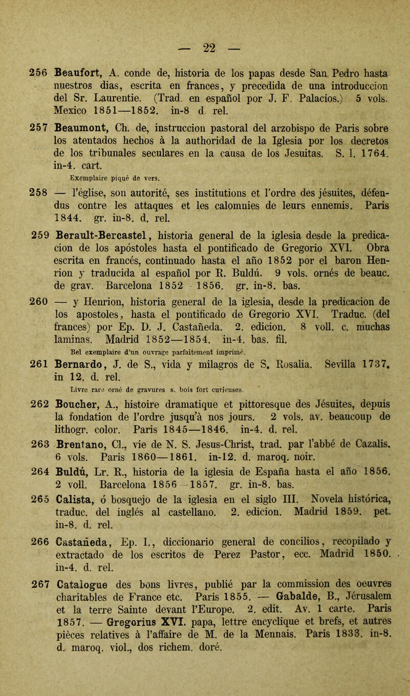 266 Beaufort, A. conde de, historia de los papas desde San Pedro hasta nuestros dias, escrita en francés, y precedida de una introducción del Sr. Laurentie. (Trad. en español por J. F. Palacios.) 5 vols. Mexico 1851—1852. in-8 d reí. 257 Beaumont, Ch. de, instrucción pastoral del arzobispo de Paris sobre los atentados hechos à la authoridad de la Iglesia por los decretos de los tribunales seculares en la causa de los Jesuítas. S. 1. 1764. in-4. cart. Exemplaire piqué de vers. 258 — l’église, son autorité, ses institutions et l’ordre des jésuites, défen- dus contre les attaques et les calomnies de leurs ennemis. Paris 1844. gr. in-8. d. rel. 259 Berault-Bercastel, historia general de la iglesia desde la predica- ción de los apóstoles hasta el pontificado de Gregorio XVI. Obra escrita en francés, continuado hasta el año 1852 por el baron Hen- rion y traducida al español por K. Buldú. 9 vols, ornés de heauc. de grav. Barcelona 1852 1856. gr. in-8. bas. 260 — y Henrion, historia general de la iglesia, desde la predicación de los apóstoles, hasta el pontificado de Gregorio XVI. Traduc. (del trances) por Ep. D. J. Castañeda. 2. edición. 8 voll. c. muchas laminas. Madrid 1852—1854. in-4. has. fil. Bel exemplaire d’un ouvrage parfaitement imprimé. 261 Bernardo, J. de S., vida y milagros de S. Kosalia. Sevilla 1737, in 12. d. rel. Livre rare orné de gravures s. bois fort curieuses. 262 Boucher, A., histoire dramatique et pittoresque des Jésuites, depuis la fondation de l’ordre jusqu’à nos jours. 2 vols. av. beaucoup de lithogr. color. Paris 1845—1846. in-4. d. rel. 263 Brentano, Cl., vie de N. S. Jesus-Christ, trad. par l’abbé de Cazalis. 6 vols. Paris 1860—1861. in-12. d. maroq. noir. 264 Buldú, Lr. K., historia de la iglesia de España hasta el año 1856. 2 voll. Barcelona 1856 -1857. gr. in-8. has. 265 Calista, ó bosquejo de la iglesia en el siglo III. Novela histórica, traduc. del inglés al castellano. 2. edición. Madrid 1859. pet. in-8. d. rel. 266 Castañeda, Ep. I., diccionario general de concilios, recopilado y extractado de los escritos de Perez Pastor, ecc. Madrid 1850. in-4. d. rel. 267 Catalogue des bons livres, publié par la commission des oeuvres charitables de France etc. Paris 1855. — Gabalde, B., Jérusalem et la terre Sainte devant l’Europe. 2. edit. Av. 1 carte. Paris 1857. — Gregorius XVI. papa, lettre encyclique et brefs, et autres pièces relatives à l’affaire de M. de la Mennais. Paris 1833. in-8. d, maroq. viol, dos richem, doré.